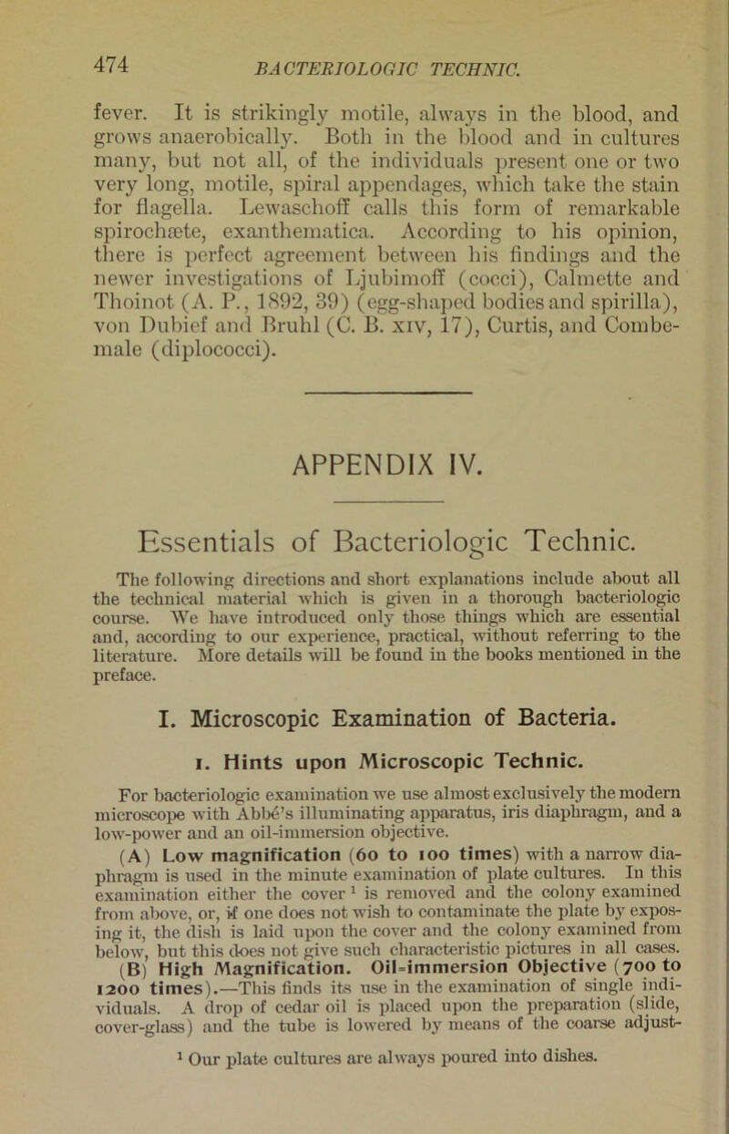 fever. It is strikingly motile, always in the blood, and grows anaerobically. Botb in tbe blood and in cultures many, but not all, of the individuals present one or two very long, motile, spiral appendages, which take tbe stain for flagella. Lewaschoff calls tbis form of remarkable spirochsete, exantbematica. According to bis opinion, there is perfect agreement between bis findings and tbe newer investigations of Ljubimoff (coeci), Calmette and Tboinot (A. P., 1892, 39) (egg-shaped bodiesand spirilla), von Dubief and Bruhl (C. B. xiv, 17), Curtis, and Combe- male (diplococci). APPENDIX IV. Essentials of Bacteriologic Technic. The following directions and short explanations include about all the technical material which is given in a tliorough bacteriologic course. We liave introduced only those things which are essential and, according to our experience, practical, without refei'ring to the literature. More details will be found in the books mentioned in the preface. I. Microscopic Examination of Bacteria. i. Hints upon Microscopic Technic. For bacteriologic examination we use almost exclusively the modern microscope with Abbe’s illuminating apparatus, iris diaphragm, and a low-power and an oil-immersion objective. (A) Low magnification (6o to ioo times) with a narrow diar- phragm is used in the minute examination of plate cultures. In this examination either the cover 1 is removed and the colony examined from above, or, if one does not wish to contaminate the plate by expos- ing it, the dish is laid upon the cover and the colony examined from below, but this d-oes not give such characteristic pictures in all cases. (B) High Magnification. OiLimmersion Objective (700 to 1200 times).—This finds its use in the examination of single indi- viduals. A drop of cedar oil is placed upon the preparation (slide, cover-glass) and the tube is lowered by means of the coarse adjust- 1 Our plate cultures are always poured into dishes.