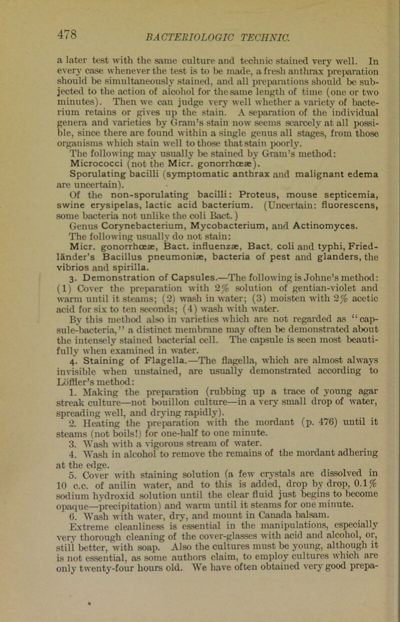 a later test witli the sarae culture and technic stained very well. In every case whenever the test is to be inade, a fresh anthrax preparation shoulcl be simultaneously stained, and all preparations should be sub- jected to tbe action of alcohol for thesame lengtli of time (one or two minutes). Then we cau judge very well wbether a variety of bacte- rium retains or gives up the stain. A Separation of tbe individual genera and varieties by Gram’s stain now seems scarcely at all possi- ble, since there are found within a single genus all stages, from tbose organisms whicb stain well to those that stain poorly. Tbe following may usually be stained by Gram’s method: Micrococci (not tlie Micr. gonorrhoeae). Sporulating bacilli (symptomatic anthrax and malignant edema are uncertain). Of tbe non-sporulating bacilli: Proteus, mouse septicemia, swine erysipelas, lactic acid bacterium. (Uncertain: fluorescens, some bacteria not unlike the coli Bact.) Genus Corynebacterium, Mycobacterium, and Actinomyces. The following usually do not stain: Micr. gonorrhceae, Bact. influenzae, Bact. coli and typhi, Fried- länder’s Bacillus pneumoniae, bacteria of pest and glanders, the vibrios and spirilla. 3. Demonstration of Capsules.—The following is Jolme’s method: (1) Cover the preparation with 2 % solution of gentian-violet and warm until it steams; (2) wash in water; (3) moisten with 2% acetic acid for six to ten seconds; (4) wash with water. By this method also in varieties which are not regarded as “cap- sule-bacteria, ” a distinct membrane may often be demonstrated about the intensely stained bacteria! cell. The capsule is seen most beauti- fully when examined in water. 4. Staining of Flagella.—The flagella, which are almost always invisible when unstained, are usually demonstrated according to Löffler’s method: 1. Making the preparation (rubbing up a trace of young agar streak culture—not bouillon culture—in a very small drop of water, spreading well, and drying rapidly). 2. Heating the preparation with the mordant (p. 476) until it steams (not boils!) for one-half to one minute. 3. Wash -with a vigorous stream of water. 4. Wash in alcohol to remove the remains of the mordant adhering at the edge. 5. Cover with staining solution (a few crystals are dissolved in 10 c.c. of anilin water, and to this is added, drop by drop, 0.1% sodium hydroxid solution until the clear fluid just begins to become opaque—precipitation) and warm until it steams for one minute. 6. Wash with water, dry, and mount in Canada balsam. Extreme cleanliness is essential in the manipulations, especially very thorough cleaning of the cover-glasses with acid and alcohol, or, still better, with soap. Also the cultures must be young, althougli it is not essential, as some authors claim, to employ cultures which are only twenty-four hours old. We have often obtained very good prepa-