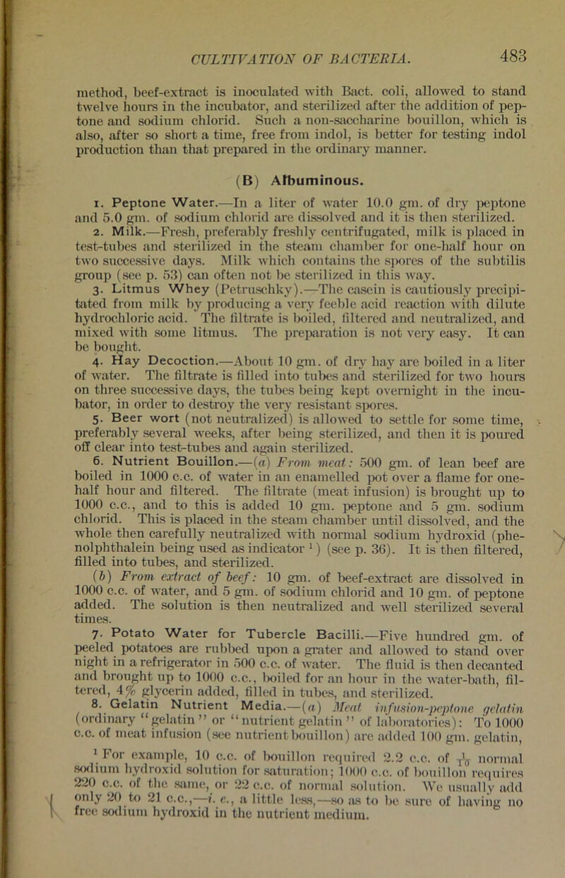 method, beef-extract is inoculated with Bact. coli, allowed to stand twelve hours in the incubator, and sterilized after the addition of pep- tone and sodium chlorid. Such a non-saccharine bouillon, which is also, after so short a time, free from indol, is better for testing indol productiou than that prepared in the ordinary manner. (B) Afbuminous. 1. Peptone Water.—In a liter of water 10.0 gm. of dry peptone and 5.0 gm. of sodium chlorid are dissolved and it is then sterilized. 2. Milk.—Fresh, preferably freslily centrifugated, milk is placed in test-tubes and sterilized in the steam chamber for one-half hour on two successive days. Milk which contains the spores of the subtilis group (see p. 53) can often not be sterilized in tliis way. 3. Litmus Whey (Petruschky).—The casein is cautiously precipi- tated from milk by prodi icing a very feeble acid reaction with dilute hydrochloric acid. The filtrate is boiled, filtered and neutralized, and mixed with some litmus. The preparation is not very easy. It can be bought. 4. Hay Decoction.—About 10 gm. of dry liay are boiled in a liter of water. The filtrate is filled into tubes and sterilized for two hours on three successive days, the tubes being kept overnight in the incu- bator, in order to destroy the very resistant spores. 5. Beer wort (not neutralized) is allowed to settle for some time, preferably several weeks, after being sterilized, and then it is poured off clear into test-tubes and again sterilized. 6. Nutriern Bouillon.—(a) From mcat: 500 gm. of lean beef are boiled in 1000 c.c. of water in an enamelled pot over a flame for one- half honr and filtered. The filtrate (meat infusion) is brought up to 1000 c.c., and to this is added 10 gm. peptone and 5 gm. sodium chlorid. This is placed in the steam chamber until dissolved, and the wliole then carefully neutralized with normal sodium hydroxid (plie- nolphtlialein being used as indicator 1) (see p. 36). It is then filtered, filled into tubes, and sterilized. (b) From, extract of beef: 10 gm. of beef-extract are dissolved in 1000 c.c. of water, and 5 gm. of sodium chlorid and 10 gm. of peptone added. The solution is then neutralized and well sterilized several times. 7. Potato Water for Tubercle Bacilli.—Five hundred gm. of peeled potatoes are rubbed upon a grater and allowed to stand over night in a refrigerator in 500 c.c. of water. The fluid is then decanted and brought up to 1000 c.c., boiled for an honr in the water-bath, fil- tered, 4% glycerin added, filled in tubes, and sterilized. 8. Gelatin Nutrient Media.—(«) Meat, infusion-peptone gelatin (ordinary “gelatin ” or “ nutrient gelatin ” of laboratories): To 1000 c.c. of meat infusion (see nutrient bouillon) are added 100 gm. gelatin, 1 For example, 10 c.c. of bouillon required 2.2 c.c. of ^ normal sodium hydroxid solution for Saturation; 1000 c.c. of bouillon requires 220 c.c. of the same, or 22 c.c. of normal solution. We usually add 1 only 20 to 21 c.c., 1. e., a little less,—so as to be sure of having no ! free sodium hydroxid in the nutrient medium.