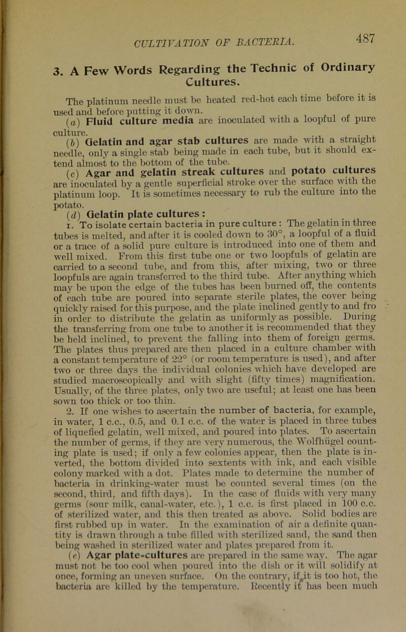 3. A Few Words Regarding the Technic of Ordinary Cultures. The platinuni needle must be heated red-hot each time before it is used and before putting it down. (a) Fluid culture media are inoculated witb a loopful ot pure culture. , , , . , , (ö) Qelatin and agar stab cultures are made with a straigbt needle, only a single stab being made in each tube, but it should ex- tend almost to the bottom of tbe tube. (c) Agar and gelatin streak cultures and potato cultures are inoculated by a gentle superficial stroke over tbe surface witb the platinum loop. It is sometimes necessary to rub tbe culture into tbe potato. (d) Qelatin plate cultures : 1. To isolate certain bacteria in pure culture : Tbe gelatin in three tubes is melted, andafter it is cooled down to 30°, a loopful of a fluid or a trace of a solid pure culture is introduced into one of them and well mixed. From this first tube one or two loopfuls of gelatin are carried to a second tube, and from this, after mixing, two or three loopfuls are again transferred to the third tube. After anything which may be upon tbe edge of tbe tubes has been burned off, the contents of each tube are poured into separate sterile plates, the cover being quickly raised for this purpose, and the plate inclined gently to and fro in Order to distribute tbe gelatin as uniformly as possible. Düring tbe transferring from one tube to another it is recommended that they be beld inclined, to prevent tbe falling into them of foreign germs. The plates thus prepared are then placed in a culture cbamber with a constant temperature of 22° (or room temperature is used), and after two or three days tbe individual colonies which have developed are studied macroscopically and with slight (fifty times) magnification. Usually, of the three plates, only two are useful; at least one has been sown too thick or too thin. 2. If one wishes to ascertain the number of bacteria, for example, in water, 1 c.c., 0.5, and 0.1 c.c. of the water is placed in three tubes of liquefied gelatin, well mixed, and poured into plates. To ascertain the number of germs, if they are very numerous, the Wolfhügel count- ing plate is used; if only a few colonies appear, then the plate is in- verted, the bottom divided into sextents with ink, and each visible colony marked with a dot. Plates made to determine the number of bacteria in drinking-water must be counted several times (on the second, third, and fifth days). In the case of fluids with very many germs (sour milk, canal-water, etc.), 1 c.c. is first placed in 100 c.c. of sterilized water, and this then treated as above. Solid bodies are first rubbed up in water. In the examination of air a definite quan- tity is drawn tlirough a tube fillcd with sterilized sand, the sand then being washed in sterilized water and plates prepared from it. (e) Agar plate-cultures are prepared in the same way. The agar must not be too cool when poured into the dish or it will solidify at once, forming an uneven surface. On the contrary, ifÄ,it is too hot, the bacteria are killed by the temperature. Recently it lias been niucli