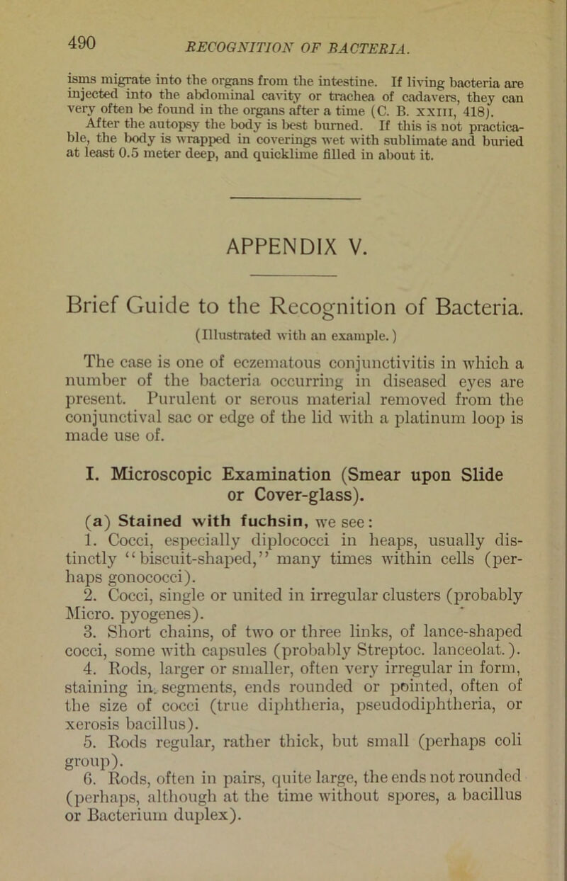 isms migrate into the Organs from the intestine. If living bacteria are injected into the abdominal cavity or trachea of cadavers, they can very often be found in the Organs after a time (C. B. xxm, 418). After the autopsy the body is best burned. If this is not practica- ble, the body is wrapped in coverings wet with Sublimate and buried at least 0.5 meter deep, and quicklime lilled in about it. APPENDIX V. Brief Guide to the Recognition of Bacteria. (Illustrated with an example.) The case is one of eczematous Conjunctivitis in which a number of the bacteria occurring in diseased eyes are present. Purulent or serous material removed from the conjunctival sac or edge of the lid with a platinum loop is made use of. I. Microscopic Examination (Smear upon Slide or Cover-glass). (a) Stained with fuchsin, we see: 1. Cocci, espeeially diplococci in heaps, usually dis- tinctly “ biscuit-shaped,” many times within cells (per- lt aps gonococci). 2. Cocci, single or United in irregulär clusters (probably Micro, pyogenes). 3. Short chains, of two or three links, of lance-shaped cocci, sorne with capsules (probably Streptoc. lanceolat.). 4. Rods, larger or smaller, often very irregulär in form, staining in,. Segments, ends rounded or pointed, often of the size of cocci (true diphtheria, pseudodiphtheria, or xerosis bacillus). 5. Rods regulär, rather thick, but small (perhaps coli group). 6. Rods, often in pairs, quite large, the ends not rounded (perhaps, although at the time without spores, a bacillus or Bacterium duplex).