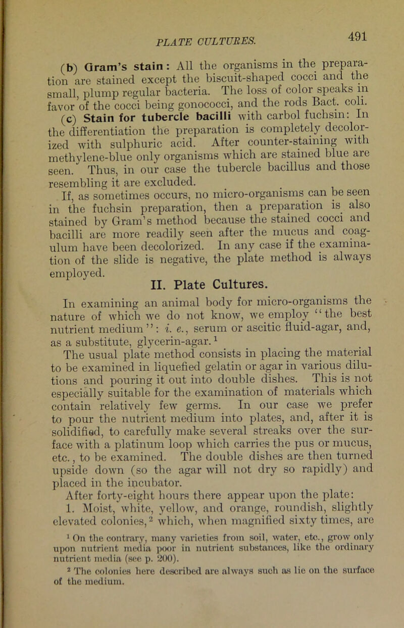 (b) Gram’s stain: All the organisms in the prepara- tion are stained except the biscuit-shaped cocci and the small, plump regulär bacteria. The loss of color speaks in favor of the cocci being gonococci, and the rods Bact. coli. (c) Stain for tubercle bacilli with carbol fuchsm: In the differentiation the preparation is completely decolor- ized with sulphuric acid. After counter-stammg with methylene-blue only organisms which are stained blue are seen. Thus, in our case the tubercle bacillus and those resembling it are excluded. If, as sometimes occurs, no micro-organisms can be seen in the fuchsin preparation, then a preparation is. also stained by Gram’s method because the stained cocci and bacilli are more readily seen after the mucus and coag- ulum have been decolorized. In any case if the examina- tion of the slide is negative, the plate method is always employed. II. Plate Cultures. In examining an animal body for micro-organisms the nature of which we do not know, we employ ‘ ‘ the best nutrient medium ” : i. e., serum or ascitic fluid-agar, and, as a substitute, glycerin-agar.1 The usual plate method consists in placing the material to be examined in liquefied gelatin or agar in various dilu- tions and pouring it out into double clishes. This is not especially suitable for the examination of materials which contain relatively few germs. In our case we prefer to pour the nutrient medium into plates, and, after it is solidified, to carefully make several streaks over the sur- face with a platinum loop which carries the pns or mucus, etc., to be examined. The double dishes are then turned upside down (so the agar will not dry so rapidly) and placed in the iucubator. After forty-eight hours there appear upon the plate: 1. Moist, white, yellow, and orange, roundish, slightly elevated colonies,2 which, when magnified sixty times, are 1 On the contrary, many varieties frotn soil, water, etc., grow only upon nutrient media poor in nutrient substances, like the ordinary nutrient media (see p. 200). 2 The colonies here described are always such as lie on the surface of the medium.