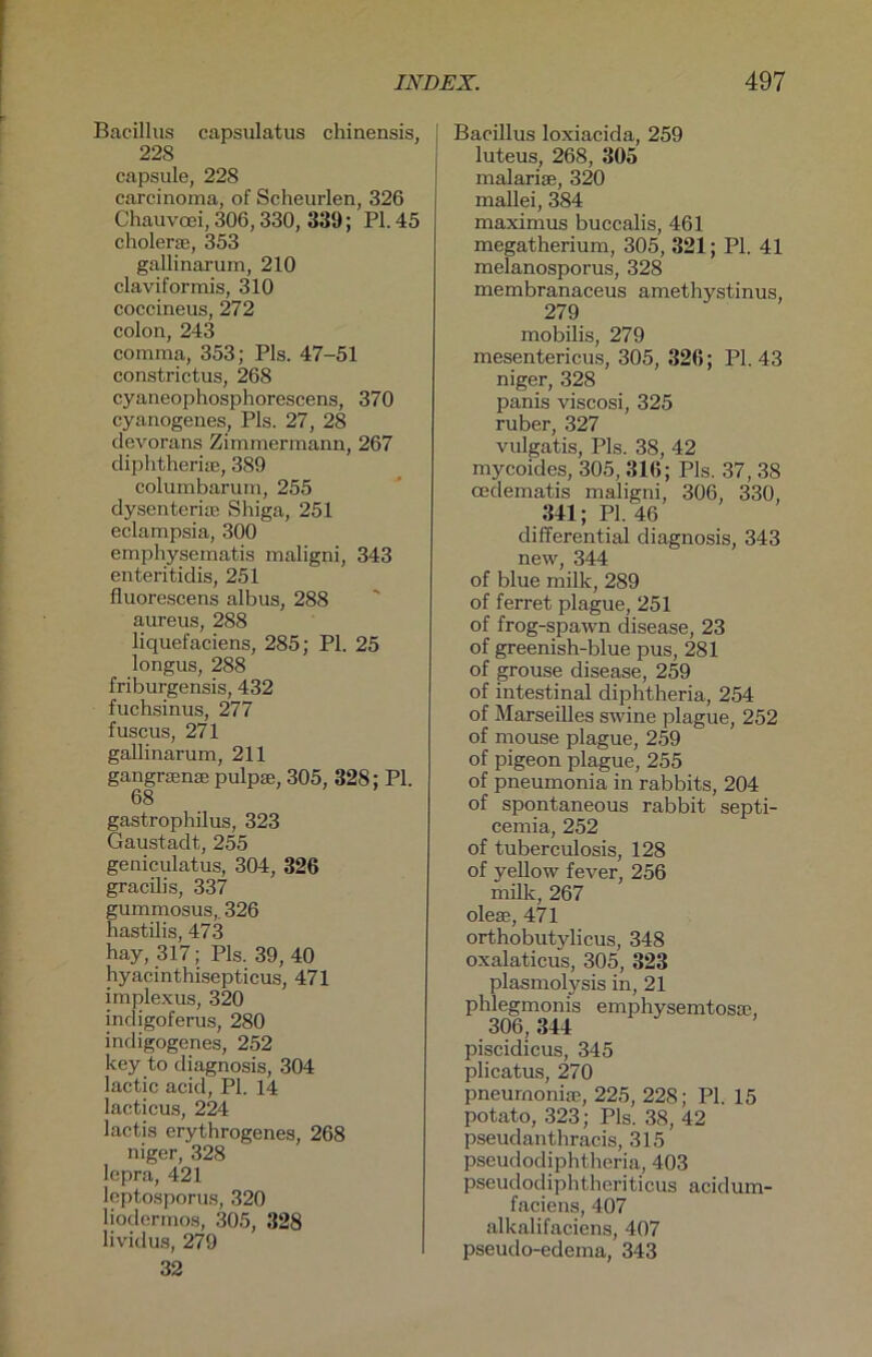 Bacillus capsulatus chinensis, 228 capsule, 228 carcinoma, of Scheurlen, 326 Chauvoei, 306,330, 339; PL 45 cholene, 353 gallinarum, 210 claviformis, 310 coccineus, 272 colon, 243 comma, 353; Pis. 47-51 constrictus, 268 cyaneophosphorescens, 370 cyanogenes, Pis. 27, 28 devorans Zimmermann, 267 diphtherise, 389 columbarum, 255 dysenterire Shiga, 251 eclampsia, 300 emphysematis maligni, 343 enteritidis, 251 fluorescens albus, 288 aureus, 288 liquefaciens, 285; PI. 25 longus, 288 friburgensis, 432 fuchsinus, 277 fuscus, 271 gallinarum, 211 gangrsense pulpse, 305, 328; PL 68 gastrophilus, 323 Gaustadt, 255 geniculatus, 304, 326 gracilis, 337 gummosus, 326 hastilis, 473 hay, 317; Pis. 39,40 hyacinthisepticus, 471 implexus, 320 indigoferus, 280 indigogenes, 252 key to diagnosis, 304 lactic acid, PL 14 lacticus, 224 lactis erythrogenes, 268 niger, 328 lepra, 421 leptosporus, 320 liodermos, 305, 328 lividus, 279 32 Bacillus loxiacida, 259 luteus, 268, 305 malariae, 320 mallei, 384 maximus buccalis, 461 megatherium, 305, 321; Pl. 41 melanosporus, 328 membranaceus amethystinus, 279 mobilis, 279 mesentericus, 305, 326; Pl. 43 niger, 328 panis viscosi, 325 ruber, 327 vulgatis, Pis. 38, 42 mycoides, 305, 316; Pis. 37, 38 ceclematis maligni, 306, 330, 341; PL 46 differential diagnosis, 343 new, 344 of blue milk, 289 of ferret plague, 251 of frog-spawn disease, 23 of greenish-blue pus, 281 of grouse disease, 259 of intestinal diphtheria, 254 of Marseilles swine plague, 252 of mouse plague, 259 of pigeon plague, 255 of pneumonia in rabbits, 204 of spontaneous rabbit septi- cemia, 252 of tuberculosis, 128 of yellow fever, 256 milk, 267 oleae, 471 orthobutylicus, 348 oxalaticus, 305, 323 plasmolysis in, 21 phlegmonis emphysemtosse, 306, 344 piscidicus, 345 plicatus, 270 pneumonia?, 225, 228; PL 15 potato, 323; Pis. 38, 42 pseudanthracis, 315 pseudocliphtheria, 403 pseudodiphtheriticus acidum- faciens, 407 alkalifaciens, 407 pseudo-edema, 343