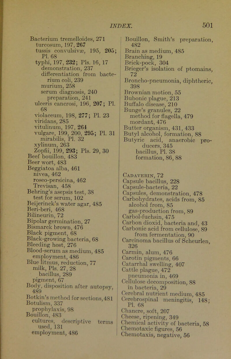 Bacterium tremelloides, 271 turcosum, 197, 267 tussis convulsiva;, 195, 205; PI. 68 typhi, 197, 232; Pis. 16, 17 demonstration, 237 differentiation from bacte- rium coli, 239 murium, 258 serum diagnosis, 240 preparation, 241 ulceris cancrosi, 196, 207; PI. 68 violaceum, 198, 277; PI. 23 viridans, 285 vitulinum, 197, 264 vulgare, 199, 200, 295; PI. 31 mirabilis, PI. 32 xylinum, 263 Zopfii, 199, 293; Pis. 29, 30 Beef bouillon, 483 Beer wort, 483 Beggiatoa alba, 461 nivea, 462 roseo-persicina, 462 Trevisan, 458 Behring’s asepsis test, 38 test for serum, 102 Beijerinck’s water agar, 485 Beri-beri, 468 Bilineurin, 72 Bipolar germination, 27 Bismarck brown, 476 Black pigment, 68 Black-growing bacteria, 68 Bleeding host, 276 Blood-serum as medium, 485 employment, 486 Blue litmus, reduction, 77 milk, Pis. 27, 28 bacillus, 289 pigment, 67 Body, disposition after autopsv, 489 Botkin’s method for sections,481 Botulism, 337 prophylaxis, 98 Bouillon, 483 cultures, descriptive terms used, 131 employment, 486 j Bouillon, Smith’s preparation, I 482 Brain as medium, 485 Branching, 19 Brick-pock, 304 Brieger’s isolation of ptomains, 72 Broncho-pneumonia, diphtheric, 398 Brownian motion, 55 Bubonic plague, 213 Buffalo disease, 210 Bunge’s granules, 22 method for flagella, 479 mordant, 476 Butter organism, 431, 433 Butyl alcohol, formation, 88 Butyric acid, anaerobic pro- ducers, 345 bacillus, PI. 38 formation, 86, 88 C.AD AVEItlN, 72 Capsule bacillus, 228 Capsule-bacteria, 22 Capsules, demonstration, 478 Carbohydrates, acids from, 85 alcohol from, 85 gas-production from, 89 Carbol-fuchsin, 475 Carbon dioxid, bacteria and, 43 Carbonic acid from cellulose, 89 from fermentation, 90 Carcinoma bacillus of Scheurlen, 326 Carmin, alum, 476 Carotin pigments, 66 Catarrhal swelling, 407 Cattle plague, 472 pneumonia in, 469 Cellulose decomposition, 88 in bacteria, 29 Cerebral nutrient medium, 485 Cerebrospinal meningitis, 148: PI. 68 Chancre, soft, 207 Cheese, ripening, 349 Chemical activity of bacteria, 58 Chemotaxic figures, 56 Chemotaxis, negative, 56