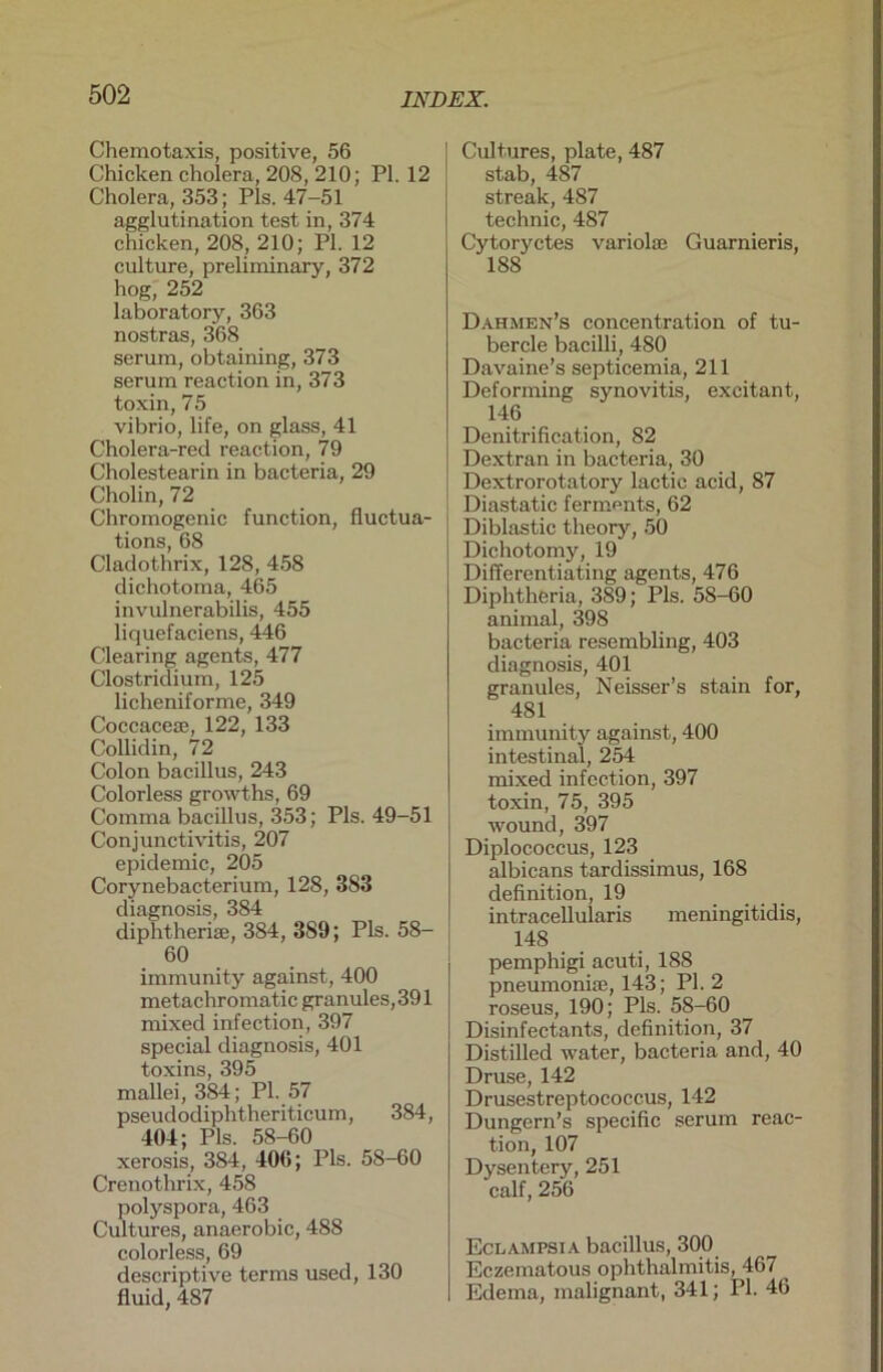 Chemotaxis, positive, 56 Chicken cholera, 208, 210; PI. 12 Cholera, 353; Pis. 47-51 agglutination test in, 374 chicken, 208, 210; PI. 12 culture, preliminary, 372 hog, 252 laboratory, 363 nostras, 368 serum, obtaining, 373 serum reaction in, 373 toxin, 75 vibrio, life, on glass, 41 Cholera-red reaction, 79 Cholestearin in bacteria, 29 Cholin, 72 Chromogenic function, fluctua- tions, 68 Cladothrix, 128, 458 dichotoma, 465 invulnerabilis, 455 liquefaciens, 446 Clearing agents, 477 Clostridium, 125 licheniforme, 349 Coccace®, 122, 133 Collidin, 72 Colon bacillus, 243 Colorless growths, 69 Comma bacillus, 353; Pis. 49-51 Conjunctivitis, 207 epidemic, 205 Corynebacterium, 128, 383 diagnosis, 384 diphtheriae, 384, 389; Pis. 58- 60 immunity against, 400 metachromatic granules,391 mixed infection, 397 special diagnosis, 401 toxins, 395 mallei, 384; PI. 57 pseudodiphtheritieum, 384, 404; Pis. 58-60 xerosis, 384, 406; Pis. 58-60 Crenothrix, 458 polyspora, 463 Cultures, anaerobic, 488 colorless, 69 descriptive terms used, 130 fluid, 487 Cultures, plate, 487 stab, 487 streak, 487 technic, 487 Cytoryctes variolae Guarnieris, 188 Dahmen’s concentration of tu- bercle bacilli, 480 Davaine’s septicemia, 211 Deforming synovitis, excitant, 146 Denitrification, 82 Dextran in bacteria, 30 Dextrorotatory lactic acid, 87 Diastatic ferments, 62 Diblastic theory, 50 Dichotomy, 19 Differentiating agents, 476 Diphtheria, 389; Pis. 58-60 animal, 398 bacteria resembling, 403 diagnosis, 401 granules, Neisser’s stain for, 481 immunity against, 400 intestinal, 254 mixed infection, 397 toxin, 75, 395 wound, 397 Diplococcus, 123 albicans tardissimus, 168 definition, 19 intracellularis meningitidis, 148 pemphigi acuti, 188 pneumoni®, 143; PI. 2 roseus, 190; Pis. 58-60 Disinfectants, definition, 37 Distilled water, bacteria and, 40 Druse, 142 Drusestreptococcus, 142 Dungern’s specific serum reac- tion, 107 Dysentcry, 251 calf, 256 Eclampsia bacillus, 300 Eczematous Ophthalmitis, 467 Edema, malignant, 341; PI. 46