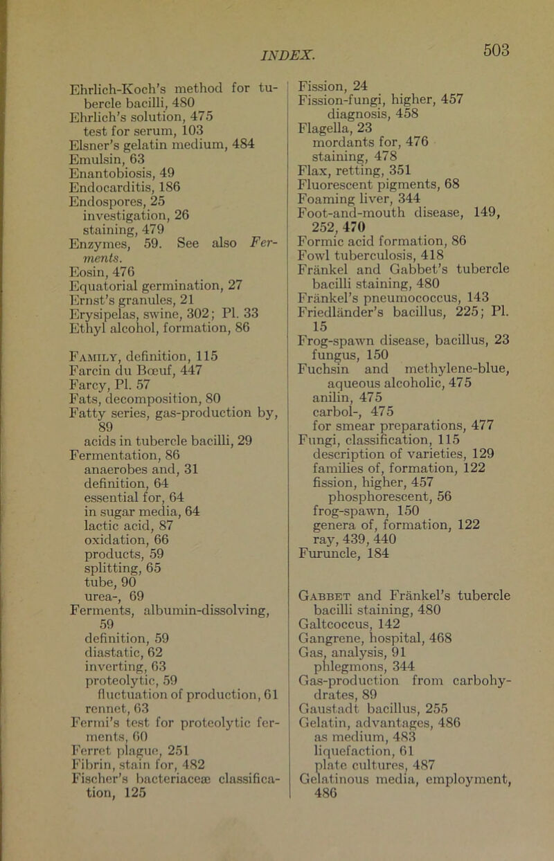 Ehrlich-Koch’s method for tu- bercle bacilli, 480 Ehrlich’s solution, 475 test for serum, 103 Elsner's gelatin medium, 484 Emulsin, 63 Enantobiosis, 49 Endocarditis, 186 Endospores, 25 investigation, 26 staining, 479 Enzymes, 59. See also Fer- ments. Eosin, 476 Equatorial germination, 27 Ernst’s granules, 21 Erysipelas, swine, 302; PL 33 Ethyl alcohol, formation, 86 Family, definition, 115 Farcin du Bceuf, 447 Farcy, PI. 57 Fats, decomposition, 80 Fatty series, gas-production by, 89 acids in tubercle bacilli, 29 Fermentation, 86 anaerobes and, 31 definition, 64 essential for, 64 in sugar media, 64 lactic acid, 87 oxidation, 66 products, 59 Splitting, 65 tube, 90 urea-, 69 Ferments, albumin-dissolving, 59 definition, 59 diastatic, 62 inverting, 63 proteolytic, 59 fluctuation of production, 61 rennet, 63 Fermi’s test for proteolytic fer- ments, 60 Ferret plague, 251 Fibrin, stain for, 482 Fischer's bacteriaceai Classifica- tion, 125 Fission, 24 Fission-fungi, higher, 457 diagnosis, 458 Flagella, 23 mordants for, 476 staining, 478 Flax, retting, 351 Fluorescent pigments, 68 Foaming liver, 344 Foot-and-mouth disease, 149, 252, 470 Formic acid formation, 86 Fowl tuberculosis, 418 Frankel and Gabbet’s tubercle bacilli staining, 480 Fränkel’s pneumococcus, 143 Friedländer’s bacillus, 225; PI. 15 Frog-spawn disease, bacillus, 23 fungus, 150 Fuchsin and methylene-blue, aqueous alcoholic, 475 anilin, 475 carbol-, 475 for smear preparations, 477 Fungi, Classification, 115 description of varieties, 129 families of, formation, 122 fission, higher, 457 phosphorescent, 56 frog-spawn, 150 genera of, formation, 122 ray, 439, 440 Furuncle, 184 Gabbet and Fränkel’s tubercle bacilli staining, 480 Galtcoccus, 142 Gangrene, hospital, 468 Gas, analysis, 91 phlegmons, 344 Gas-production from carbohy- drates, 89 Gaustadt bacillus, 255 Gelatin, advantages, 486 as medium, 483 liquefaction, 61 plate cultures, 487 Gelatinous media, employment, 486