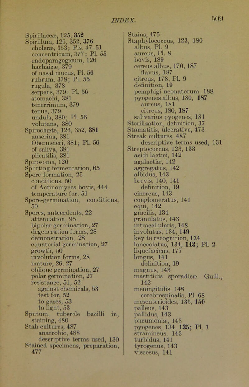 Spirillaceae, 125, 352 Spirillum, 126, 352, 376 eholerae, 353; Pis. 47-51 concentricum, 377; PI. 55 endoparagogicum, 126 hachaizae, 379 of nasal mucus, PI. 56 rubrum, 378; PI. 55 rugula, 378 serpens, 379; PI. 56 stomachi, 381 tenerrimum, 379 tenue, 379 undula, 380; PI. 56 volutans, 380 Spirochcete, 126, 352, 381 anserina, 381 Obermeieri, 381; PI. 56 of saliva, 381 plicatilis, 381 Spirosoma, 126 Splitting fermentation, 65 Spore-formation, 25 conditions, 50 of Actinomyces bovis, 444 temperature for, 51 Spore-germination, conditions, 50 Spores, antecedents, 22 attenuation, 95 bipolar germination, 27 degeneration forms, 28 demonstration, 28 equatorial germination, 27 growth, 50 involution forms, 28 mature, 26, 27 oblique germination, 27 polar germination, 27 resistance, 51, 52 against Chemicals, 53 test for, 52 to gases, 53 to light, 53 Sputum, tubercle bacilli in, staining, 480 Stab cultures, 487 anaerobic, 488 descriptive terms used, 130 Stained speciinens, preparation, 477 Stains, 475 Staphylococcus, 123, 180 albus, PI. 9 aureus, PI. 8 bovis, 189 cereus albus, 170, 187 flavus, 187 citreus, 178, PI. 9 definition, 19 pemphigi neonatorum, 188 pyogenes albus, 180, 187 aureus, 181 citreus, 180, 187 salivarius pyogenes, 181 Sterilization, definition, 37 Stomatitis, ulcerative, 473 Streak cultures, 487 descriptive terms used, 131 Streptococcus, 123, 133 acidi lactici, 142 agalactiae, 142 aggregatus, 142 albidus, 143 brevis, 140, 141 definition, 19 cinereus, 143 conglomeratus, 141 equi, 142 gracilis, 134 granulatus, 143 intracellularis, 148 involutus, 134, 149 key to recognition, 134 lanceolatus, 134, 143; PI. 2 liquefaciens, 177 longus, 141 definition, 19 magnus, 143 mastitidis sporadicse Guill., 142 meningitidis, 148 cerebrospinalis, PI. 68 mesenterioides, 135, 150 palleus, 143 pallidus, 143 pneumoniae, 143 pyogenes, 134, 135; PI. 1 stramineus, 143 turbidus, 141 tyrogenus, 143 viscosus, 141