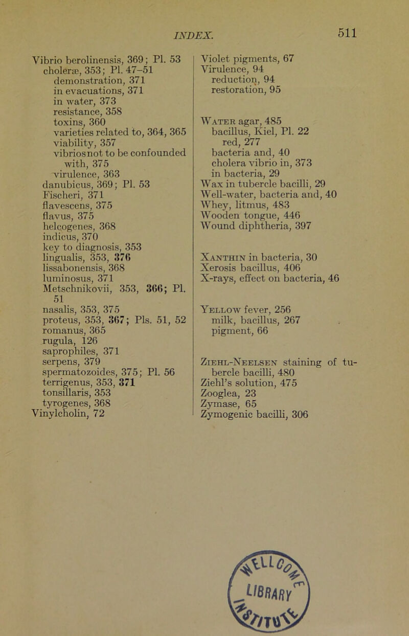 Vibrio berolinensis, 369; PL 53 cholerse, 353; PI. 47-51 demonstration, 371 in evacuations, 371 in water, 373 resistance, 358 toxins, 360 varieties related to, 364, 365 viability, 357 vibriosnot to be confounded with, 375 virulence, 363 danubicus, 369; Pl. 53 Fischeri, 371 flavescens, 375 flavus, 375 helcogenes, 368 indicus, 370 key to diagnosis, 353 lingualis, 353, 376 lissabonensis, 368 luminosus, 371 Metschnikovii, 353, 366; Pl. 51 nasalis, 353, 375 proteus, 353, 367; Pis. 51, 52 roraanus, 365 rugula, 126 saprophiles, 371 serpens, 379 spermatozoides, 375; Pl. 56 terrigenus, 353, 371 tonsillaris, 353 tyrogenes, 368 Vinylcholin, 72 Violet pigments, 67 Virulence, 94 reduction, 94 restoration, 95 Water agar, 485 bacillus, Kiel, Pl. 22 red, 277 bacteria and, 40 cholera vibrio in, 373 in bacteria, 29 Wax in tubercle bacilli, 29 Well-water, bacteria and, 40 Whey, litmus, 483 Wooden tongue, 446 Wound diphtheria, 397 Xanthin in bacteria, 30 Xerosis bacillus, 406 X-rays, effect on bacteria, 46 Yellow fever, 256 milk, bacillus, 267 pigment, 66 Ziehl-Neelsen staining of tu- bercle bacilli, 480 Ziehl’s solution, 475 Zooglea, 23 Zymase, 65 Zymogenic bacilli, 306