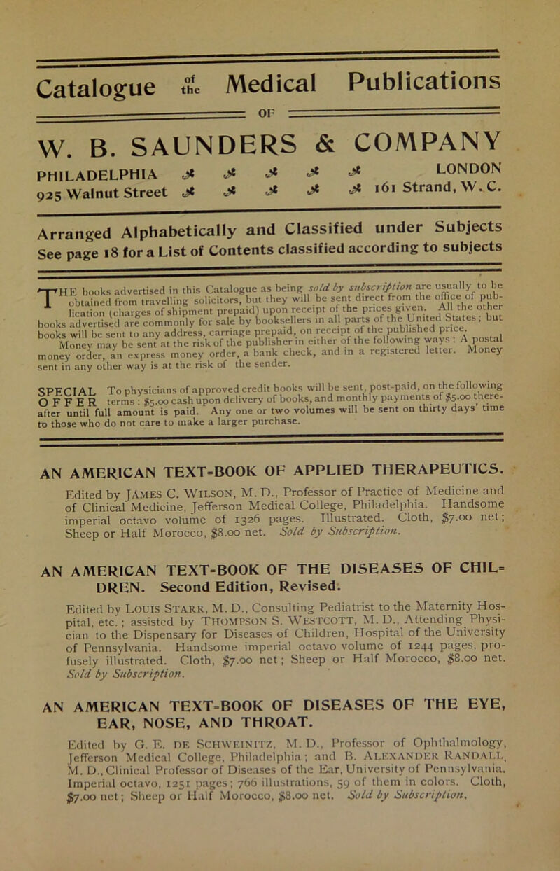 Catalogue of the Medical Publications OF W. B. SAUNDERS & COMPANY PHILADELPHIA 4* 925 Walnut Street & 4* 4* jt S LONDON jt .ß 4* 161 Strand, W. C. Arranged Alphabetically and Classified under Subjects See page 18 for a List of Contents classified according to subjects THE books advertised in this Catalogue as being sold by subscrifition are usually to be obtained from travelling solicitors, but they will be sent direct from the office ofpub- lication (charges of shipment prepaid) upon receipt of the pnces given AU the other books advertised are commonly for sale by booksellers in all partsof * hiV/h' ^nrice ' books will be sent to any address, carnage prepaid, on receipt of the published pnce Money may be sent at the riskof the publisherin either of the fol owing ways . A postal money Order, a^n express money Order, a bank check, and in a registered letter. Money sent in any other way is at the risk of the sender. SPECIAL To physicians of approved credit books will be sent post-paid, on the following O F F E R terms: $5.00 cash upon delivery of books, and monthly paymentsof $5.00 there- after until full amount is paid. Any one or two volumes will be sent on thirty days time to those who do not care to make a larger purchase. AN AMERICAN TEXT=BOOK OF APPLIED THERAPEUTICS. Edited by JAMES C. WILSON, M. D.t Professor of Practice of Medicine and of Clinical Medicine, Jefferson Medical College, Philadelphia. Handsome imperial octavo volume of 1326 pages. Illustrated. Cloth, $7.00 net, Sheep or Half Morocco, $8.00 net. Sold by Subscription. AN AMERICAN TEXT=BOOK OF THE DISEASES OF CHIL- DREN. Second Edition, Revised. Edited by LOUIS STARR, M. D., Consulting Pediatrist to the Maternity Hos- pital, etc. ; assisted by THOMPSON S. WESTCOTT, M. D., Attending. Physi- cian to the Dispensary for Diseases of Children, Hospital of the University of Pennsylvania. Handsome imperial octavo volume of 1244 pages, pro- fusely illustrated. Cloth, $7.00 net; Sheep or Half Morocco, #8.00 net. Sold by Subscription. AN AMERICAN TEXT=BOOK OF DISEASES OF THE EYE, EAR, NOSE, AND THROAT. Edited by G. E. de Schweinitz, M. D., Professor of Ophthalmology, jefferson Medical College, Philadelphia; and B. Alexander Randali., M. D„ Clinical Professor of Diseases of the Ear, University of Pennsylvania. Imperial octavo, 1251 pages; 766 illustrations, 39 of them in colors. Cloth, $7.00 net; Sheep or Half Morocco, $8.00 net, Sold by Subscription.