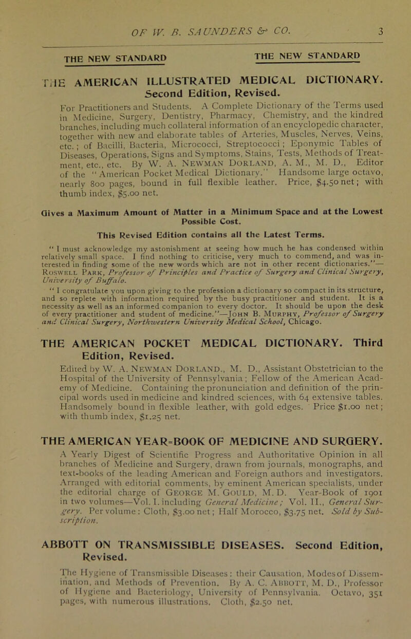 THE NEW STANDARD THE NEW STANDARD TUE AMERICAN ILLUSTRATED MEDICAL DICTIONARY. Second Edition, Revised. For Practitioners and Students. A Complete Dictionary of the Terms used in Medicine, Surgery, Dentistry, Pharmacy, Chemistry, and the kindred branches, including mach collateral information of an encyclopedic character, to^ether 'with new and elaborate tables of Arteries, Muscles, Nerves, Veins, etc.; of Bacilli, Bacteria, Micrococci, Streptococci; Eponyroic Tables of Diseases, Operations, Signs and Symptoms, Stains, Tests, Methods of Treat- ment, etc., etc. ßy W. A. NEWMAN Dorland, A. M., M. D., Editor of the “ American Pocket Medical Dictionary. Handsome large octavo, nearly 800 pages, bound in full flexible leather. Price, $4.50net; with thumb index, $5.00 net. Gives a Maximum Amount of Matter in a Minimum Space and at the Lowest Possible Cost. This Revised Edition contains all the Latest Terms. “ I must acknowledge my astonishment at seeing how much he has Condensed within relatively small space. I find nothing to criticise, very much to commend, and was in- teresled in finding some of the new words which are not in other recent dictionaries.”— Roswell Park, Professor of Principles and Practice of Surgery and Clinical Surgery, University of Buffalo. “ I congratulate you upon giving to the profession a dictionary so compact in its structure, and so replete with information required by the busy practitioner and Student. It is a necessity as well as an informed companion to every doctor. It should be upon the desk of every practitioner and Student of medicine.”—John B. Murphy, Professor of Surgery and Clinical Surgery, Northwestern University Medical School, Chicago. THE AMERICAN POCKET MEDICAL DICTIONARY. Third Edition, Revised. Edited by W. A. NEWMAN Dorland., M. D., Assistant Obstetrician to the Hospital of the University of Pennsylvania; Fellow of the American Acad- emy of Medicine. Containing the pronunciation and definition of the prin- cipal words used in medicine and kindred Sciences, with 64 extensive tables. Handsomelv bound in flexible leather, with gold edges. Price $1.00 net; with thumb index, $1.25 net. THE AMERICAN YEAR=BOOK OF MEDICINE AND SURGERY. A Yearly Digest of Scientific Progress and Authoritative Opinion in all branches of Medicine and Surgery, drawn front journals, monographs, and text-books of the leading American and Foreign authors and investigators. Arranged with editorial comments, by eminent American specialists, ander the editorial Charge of George M. Gould, M. D. Year-Book of 1901 in two volumes—Vol. I. including General Medicine ; Vol. II., General Sur- gery. Per volume : Cloth, $3.00 net; Plalf Morocco, $3.75 net. Sold by Sub- scriplion. ABBOTT ON TRANSMISSIBLE DISEASES. Second Edition, Revised. The Hygiene of Transmissible Diseases: their Causation, Modesof Dissem- ihation, and Methods of Prevention. By A. C. ABBOTT, M. D., Professor of Hygiene and Bacteriology, Universily of Pennsylvania. Octavo, 351 pages, with numerous illustrations. Cloth, $2.50 net.