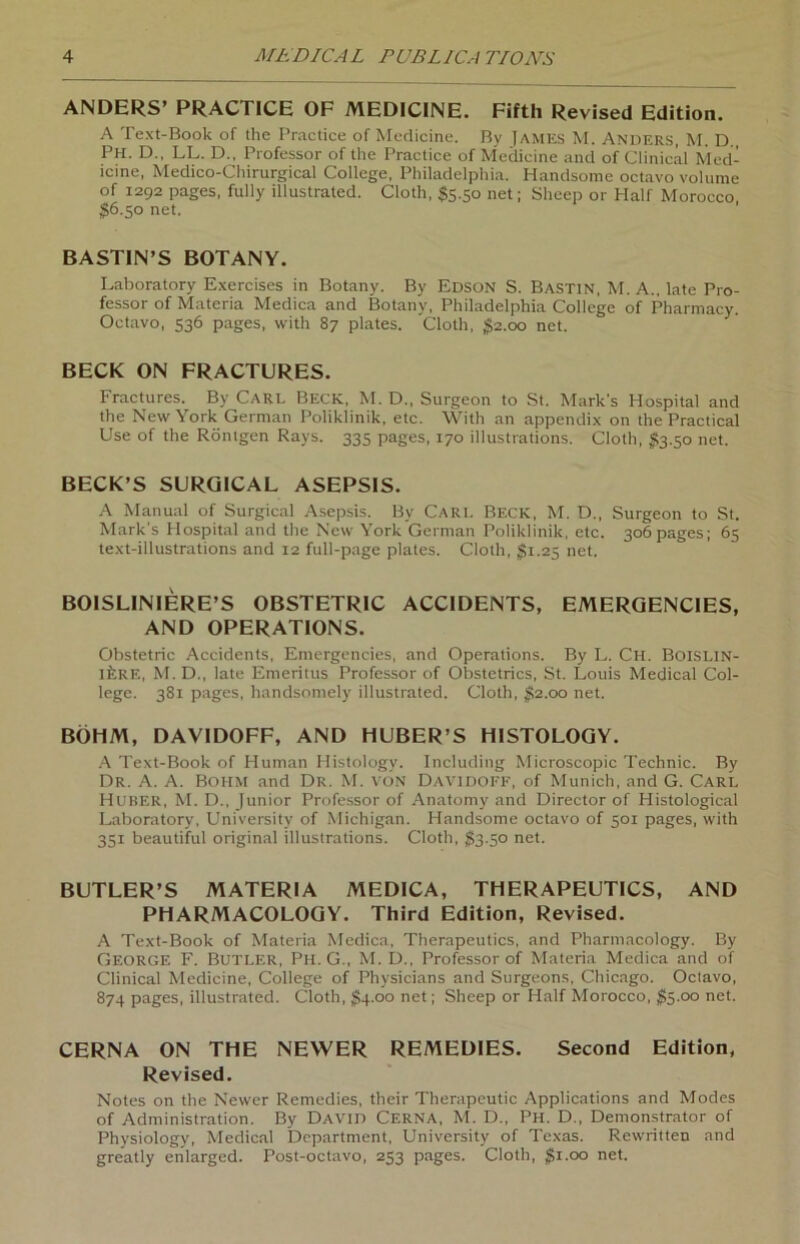 ANDERS’ PRACTICE OF MEDICINE. Fifth Revised Edition. A Text-Book of the Practice of Medicine. By James M. Anders, M. D Ph. D., LL. D., Professor of the Practice of Medicine and of Clinical Med- icine, Medico-Chirurgical College, Philadelphia. Handsome octavo volume of 1292 pages, fully illustrated. Cloth, $5.50 net; Sheep or Half Morocco $6.50 net. BASTIN’S BOTANY. Laboratory Exercises in Botany. By Edson S. Bastin, M. A„ late Pro- fessor of Materia Medica and Botany, Philadelphia College of Pharmacy. Octavo, 536 pages, with 87 plates. Cloth, $2.00 net. BECK ON FRACTURES. Fractures. By Carl Beck, M. D., Surgeon to St. Marks Hospital and the New York German Poliklinik, etc. With an appendix on the Practical Use of the Röntgen Rays. 335 pages, 170 illustrations. Cloth, #3.50 net. BECK’S SURGICAL ASEPSIS. A Manual of Surgical Asepsis. By Cari. Beck, M. D., Surgeon to St. Mark's Hospital and the New York German Poliklinik, etc. 306pages; 63 text-illustrations and 12 full-page plates. Cloth, $1.23 net. BOISLINIERE’S OBSTETRIC ACC1DENTS, EMERGENCIES, AND OPERATIONS. Obstetric Accidents, Emergencies, and Operations. By L. Ch. Boislin- ifcRE, M. D., late Emeritus Professor of Obstetrics, St. Louis Medical Col- lege. 381 pages, handsomely illustrated. Cloth, $1.00 net. BÖHM, DAVIDOFF, AND HUBER’S HISTOLOGY. A Text-Book of Human Ilistology. Including Microscopic Technic. By Dr. A. A. Bohm and Dr. M. von Davidoff, of Munich, and G. Carl Huber, M. D., Junior Professor of Anatomy and Director of Histological Laboratory, University of Michigan. Handsome octavo of 501 pages, with 351 beautiful original illustrations. Cloth, $3.50 net. BUTLER’S MATERIA MEDICA, THERAPEUTICS, AND PHARMACOLOGY. Third Edition, Revised. A Text-Book of Materia Medica, Therapeutics, and Pharmacology. By George F. Butler, Ph. G., M.D., Professor of Materia Medica and of Clinical Medicine, College of Physicians and Surgeons, Chicago. Octavo, 874 pages, illustrated. Cloth, $4.00 net; Sheep or Half Morocco, $5.00 net. CERNA ON THE NEVVER REMEDIES. Second Edition, Revised. Notes on the Newer Remedies, thcir Therapcutic Applications and Modes of Administration. By David Cerna, M. D., Ph. D., Demonstrator of Physiology, Medical Department, University of Texas. Rewritten and greatly enlarged. Post-octavo, 253 pages. Cloth, $1.00 net.