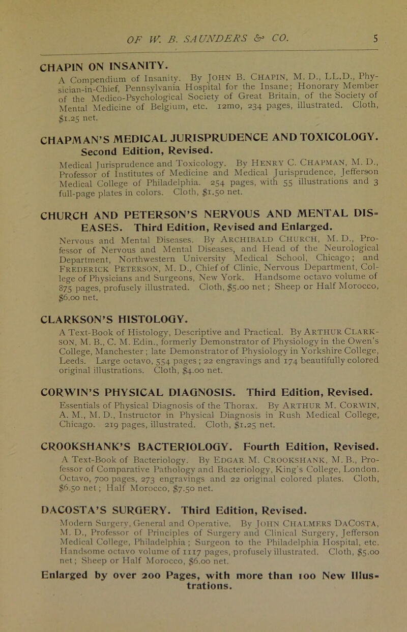 CHAPIN ON INSAN1TY. \ Compendium of lnsanity. By JOHN B. CHAPIN, M. D., LL.D,, Phy- sician-in-Chief, Pennsylvania Hospital for the Insane; Honorary Member of the Medico-Psychological Society of Great Britain, of the Society of Mental Medicine of Belgium, etc. izmo, 234 pages, illustrated. Cloth, $1.25 net. CHAPMAN’S MEDICAL JURISPRUDENCE AND TOXICOLOQY. Second Edition, Revised. Medical Turisprudence and Toxicology. By Henry C. Chapman, M. D., Professor of Institutes of Medicine and Medical Jurisprudence, Jeffereon Medical College of Philadelphia. 254 pages, with 55 illustrations and 3 full-page plates in colors. Cloth, $1.50 net. CHURCH AND PETERSON’S NERVOUS AND MENTAL DIS= EASES. Third Edition, Revised and Enlarged. Nervous and Mental Diseases. By ARCHIBALD CHURCH, M. D., Pro- fessor of Nervous and Mental Diseases, and Head of the Neurological Department, Northwestern University Medical School, Chicago; and Fredf.rick Peterson, M. D., Chief of Clinic, Nervous Department, Col- lege of Physicians and Surgeons, New York. Handsome octavo volume of 875 pages, profusely illustrated. Cloth, $5-°° net 1 Sheep or Half Morocco, $6.00 net. CLARKSON’S HISTOLOQY. A Text-Book of Histology, Descriptive and Practical. By Arthur Clark- SON, M. B., C. M. Edin., formerly Demonstrator of Physiology in the Owen’s College, Manchester ; late Demonstrator of Physiology in Yorkshire College, Leeds. Large octavo, 554 pages ; 22 engravings and 174 beautifully colored original illustrations. Cloth, $4.00 net. CORWIN’S PHYSICAL DIAGNOSIS. Third Edition, Revised. Essentials of Physical Diagnosis of the Thorax. By ARTHUR M. CORWIN, A. M., M. D., Instructor in Physical Diagnosis in Rush Medical College, Chicago. 219 pages, illustrated. Cloth, $1.25 net. CROOKSHANK’S BACTERIOLOGY. Fourth Edition, Revised. A Text-Book of Bacteriology. By EDGAR M. CROOKSHANK, M. B., Pro- fessor of Comparative Pathology and Bacteriology, King's College, London. Octavo, 700 pages, 273 engravings and 22 original colored plates. Cloth, 56.30 net; Half Morocco, $7.50 net. DACOSTA’S SURGERY. Third Edition, Revised. Modern Surgery, General and Operative. By John Chalmf.rs DaCosta, M. D., Professor of Principles of Surgery and Clinical Surgery, Jefferson Medical College, Philadelphia ; Surgeon to the Philadelphia Hospital, etc. Handsome octavo volume of 1117 pages, profusely illustrated. Cloth, $5.00 net; Sheep or Half Morocco, 56.00 net. Enlarged by over 200 Pages, with more than 100 New Illus- trations.