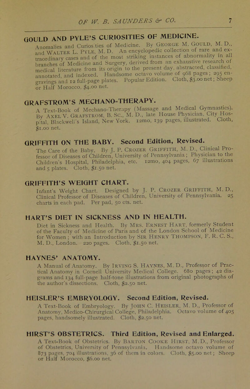 gravings and 12 full-page plates. Populär Edition, or Half Morocco, $4-°° net- QRAFSTROM’S MECHANO=THERAPY. A Text-Book of Mechano-Therapy (Massage and Medical Gymnastics). Bv Axel V Grafstrom, B. Sc., M. D„ late House Phvsictan, City Hos- p'tal Blackwell’s Island, New York, iamo, 139 pages, lllustrated. Cloth, QR1FFITH ON THE BABY. Second Edition, Revised. The Care of the Baby. By J. P. Crozer Griffith, M. D„ Clinical Pro- fessor of Diseases of Children, University of Pennsylvania ; Physician to the Children’s Hospital, Philadelphia, etc. i2mo, 404 pages, 67 illustrations and 5 plates. Cloth, #1.50 net. GRIFFITH’S WEIGHT CHART. Infant’s Weight Chart. Designed by J. P. CROZER Griffith, M. D., Clinical Professor of Diseases of Children, University of Pennsylvania. 25 charts in each pad. Per pad, 50 cts. net. HART’S Dl ET IN SICKNESS AND IN HEALTH. Diet in Sickness and Health. By Mrs. Ernest Hart, formerly Student of the Faculty of Medicine of Paris and of the London School of Medicine for Women ; with an Introduction by SlR HENRY THOMPSON, F. R. C. S., M. D., London. 220 pages. Cloth, $1.50 net. A Manual of Anatomy. By Irving S. HAYNES, M. D„ Professor of Prac- tical Anatomy in Cornell University Medical College. 680 pages ; 42 dia- grams and 134 full-page half-tone illustrations from original photographs of the author's dissections. Cloth, $2.50 net. HEISLER’S EMBRYOLOGY. Second Edition, Revised. A Text-Book of Embryology. By John C. Heisler, M. D., Professor of Anatomy, Mcdico-Chirurgical College, Philadelphia. Octavo volume of 405 pages, handsomely illustrated. Cloth, $2.50 net. HIRST’S OBSTETRICS. Third Edition, Revised and Enlarged. A Text-Book of Obstetrics. By BARTON Cooke HlRST, M.D., Professor of Obstetrics, University of Pennsylvania. Handsome octavo volume of 873 pages, 704 illustrations, 36 of them in colors. Cloth, $5.00 net; Sheep or Half Morocco, $6.00 net. $1.00 net. HAYNES’ ANATOMY.