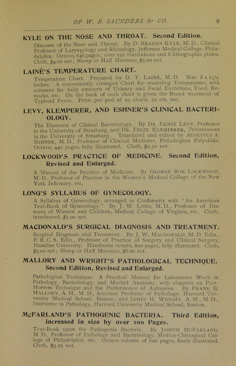 KYLE ON THE NOSE AND THROAT. Second Edition. Diseases of tlie Nose and Throat. By D. Braden Kyle, M. D„ Clinical Professor of Laryngology and Rhinology, Jefferson Medical College, Phila- delphia. Octavo, 646 pages ; over 150 illustrations and 6 lithographic plates. Cloth, $4.00 net; Sheep or Half Morocco, $5.00 net. LAINE’S TEMPERATURE CHART. Temperature Chart. Prepared by D. T. Laine, M. D. Size 8 x 13H inches. A conveniently arranged Chart for recording Temperature, with columns for daily amounts of Urinary and Fecal Excretions, Food, Re- marks, etc. On the back of each chart is given the Brand treatment of Typhoid Fever. Price, per pad of 25 charts, 50 cts. net. LEVY, KLEMPERER, AND ESHNER’S CLINICAL BACTERI= OLOGY. The Elements of Clinical Bacteriology. By Dr. Ernst Levy, Professor in the University of Strasburg, and Dr. Felix KLEMPERER, Privatdocent in the University of Strasburg. Translated and edited by AüGUSTUS A. Eshner, M. D., Professor of Clinical Medicine, Philadelphia Polyclinic. Octavo, 440 pages, fully illustrated. Cloth, $2.50 net. LOCKWOOD’S PRACT1CE OF MEDICINE. Second Edition, Revised and Enlarged. A Manual of the Practice of Medicine. By George Roe LOCKWOOD, M. D., Professor of Practice in the Women’s Medical College of the New York Infirmary, etc. LONQ’S SYLLABUS OF GYNECOLOGY. A Syllabus of Gynecology, arranged in Conformity with “An American Text-Book of Gynecology.” By J. W. Long, M. D., Professor of Dis- eases of Women and Children, Medical College of Virginia, etc. Cloth, interleaved, $1.00 net. MACDONALD’S SURGICAL DIAGNOSIS AND TREATMENT. Surgical Diagnosis and Treatment. By J. W. MACDONALD, M. D. Edin., F. R. C. S. Edin., Professor of Practice of Surgery and Clinical Surgery, Hamline University. Handsome octavo, 800 pages, fully illustrated. Cloth, $5.00 net; Sheep or Half Morocco, $6.00 net. MALLORY AND WRIGHT’S PATHOLOGICAL TECHNIQUE. Second Edition, Revised and Enlarged. Pathological Technique. A Practical Manual for Laboratorv Work in Pathology, Bacteriology, and Morbid Anatomy, with chaptcrs on Post- Mortem Technique and the Performance of Autopsies. By Frank B. MALLORY, A. M., M. D., Assistant Professor of Pathology, Harvard Uni- versity Medical School, Boston; and JAMES II. Wright, A. M., M.D., Instructor in Pathology, Harvard University Medical School, Boston. McFARLAND’S PATHOGENIC BACTERIA. Third Edition, increased in size by over 100 Pages. Text-Book upon the Pathogenic Bacteria. By JOSEPH McFARLAND, M.D., Professor of Pathology and Bacteriology, Medico-Chirurgical Col- lege of Philadelphia, etc. Octavo volume of 621 pages, finety illustrated. Cloth, $3.25 net.