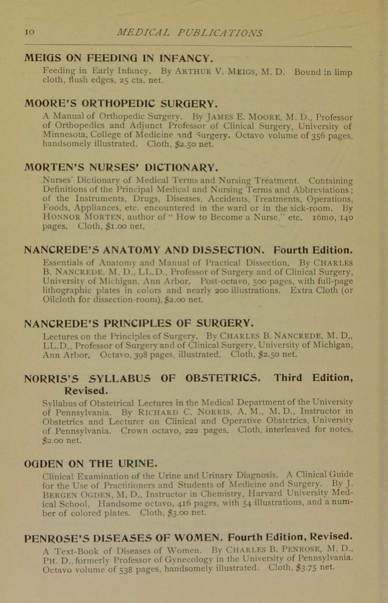 MEIQS ON FEEDING IN INFANCY. Feeding in Early Infancy. By ARTHUR V. Meigs, M. D. Bound in limp cloth, flush edges, 25 cts. net. MOORE’S ORTHOPEDIC SURGERY. A Manual of Orthopedic Surgery. By James E. Moore, M. D., Professor of Orthopedics and Adjunct Professor of Clinical Surgery, University of Minnesota, College of Medicine and Surgery. Octavo volume of 356 pages, handsomely illustrated. Cloth, §2.30 net. MORTEN’S NURSES’ DICTIONARY. Nurses' Dictionary of Medical Termsand Nursing Treatment. Containing Definitions of the Principal Medical and Nursing Terms and Abbreviations ; of the Instruments, Drugs, Diseases, Accidents, Treatments, Operations, Foods, Appliances, etc. encountered in the ward or in the sick-room. By Honnor Morten, author of “ How to Become a Nurse, etc. iömo, 140 pages. Cloth, $1.00 net. NANCREDE’S ANATOMY AND DISSECTION. Fourth Edition. Essentials of Anatomy and Manual of Practical Dissection. By Charles B. Nancrede, M. D., LL.D., Professor of Surgery and of Clinical Surgery, University of Michigan, Ann Arbor. Post-octavo, 500 pages, with full-page lithographic plates in colors and nearly 200 illustrations. Extra Cloth (or Oilcloth for dissection-room), $2.00 net. NANCREDE’S PRINCIPLES OF SURGERY. Lectures on the Principles of Surgery. By Charles B. Nancrede, M. D., LL.D,, Professor of Surgery and of Clinical Surgery, University of Michigan, Ann Arbor. Octavo, 398 pages, illustrated. Cloth, $2.50 net. NORRIS’S SYLLABUS OF OBSTETRICS. Third Edition, Revised. Svllabus of Obstetrical Lectures in the Medical Department of the University of Pennsylvania. By Richard C. Norris, A. M., M. D., Instructor in Obstetrics and Lecturer on Clinical and Operative Obstetrics, University of Pennsylvania. Crown octavo, 222 pages. Cloth, interleaved for notes, $2.00 net. OGDEN ON THE URINE. Clinical Examination of the Urine and Urinary Diagnosis. A Clinical Guide for the Use of Practitioners and Students of Medicine and Surgery. By J. Bergen Ogden, M. D., Instructor in Chemistry, Harvard University Med- ical School. Handsome octavo, 416 pages, with 54 illustrations, and anum- ber of colored plates. Cloth, $3.00 net. PENROSE’S DISEASES OF WOMEN. Fourth Edition, Revised. A Text-Book of Diseases of Women. By Charles B. Penrose, M. D., Ph. D., formerly Professor of Gynecology in the University of Pennsylvania. Octavo volume of 538 pages, handsomely illustrated. Cloth, $375 net-