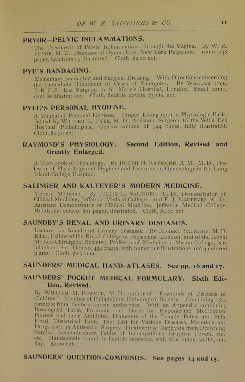 PRYOR— PELVIC IN FL AMMATIONS. The Treatment of Pelvic Inflammations through the Vagina. By W. R. PRYOR, M. D., Professor of Gynecology, New York Polyclinic. i2mo, 248 pages, handsomely illustrated. Cloth, $2.00 net. PYE’S BANDAGING. Elementary Bandaging and Surgical Dressing. With Directions concerning the Immediate Treatment of Cases of Emergency. By WALTER Pye, F. R. C. S., late Surgeou to St. Mary’s Hospital, London. Small i2mo, over 80 illustrations. Cloth, flexible covers, 75 cts. net. PYLE’S PERSONAL HYGIENE. A Manual of Personal Hygiene. Proper Living upon a Physiologie Basis. F.dited by WALTER L. PYLE, M. D., Assistant Surgeon to the Wills Eye Hospital, Philadelphia. Octavo volume of 344 pages, fully illustrated. Cloth, $1.50 net. RAYMOND’S PHYSIOLOGY. Second Edition, Revised and Greatly Enlarged. A Text-Book of Physiology. By JOSEPH H. Raymond, A. M., M. D., Pro- fessor of Physiology and Hygiene and Lecturer on Gynecology in the Long Island College Hospital. SALINGER AND KALTEYER’S MODERN MEDICINE. Modern Medicine. By JULIUS L. SALINGER, M.. D., Demonstrator of Clinical Medicine, Jefferson Medical College ; and F. J. Kalteyer, M. D., Assistant Demonstrator of Clinical Medicine, Jefferson Medical College. Handsome octavo, 801 pages, illustrated. Cloth, $4.00 net. SAUNDBY’S RENAL AND URINARY DISEASES. Lectures on Renal and Urinary Diseases. By Robert Saundby, M. D. Edin., Fellow of the Royal College of Physicians, London, and of the Royal Medico-Chirurgical Society ; Professor of Medicine in Mason College, Bir- mingham, etc. Octavo, 434 pages, with numerous illustrations and 4colored plates. Cloth, $2.50 net. SAUNDERS’ MEDICAL HAND=ATLASES. See pp. 16 and 17. SAUNDERS’ POCKET MEDICAL FORMULARY. Sixth Edi= tion, Revised. By William M. Powell, M. D., author of Essentials of Diseases of Children ; Member of Philadelphia Pathological Society. Containing 1844 formulse from the best-known authorities. With an Appendix containing Posological Table, Formulae and Doses for Hypodermic Mcdication, Poisons and their Antidotes, Diameters of the Fernale Pelvis and Fetal Head, Obstetrical Table, Diet List for Various Diseases, Materials and Drugs used in Antiseptic Surgery, Treatment of Asphyxia from Drowning, Surgical Remembrancer, Tables of Incompatibles, Eruptive Fevers, etc., etc. Handsomely bound in flexible morocco, with side index, wallet, and flap. $2.00 net. SAUNDERS’ QUESTION-COMPENDS. See pages 14 and 15.