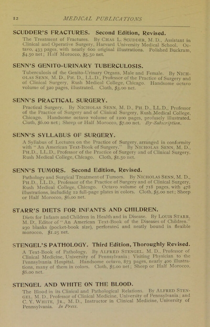 SCUDDER’S FRACTURES. Second Edition, Revised. The Treatment of Fractures. By Chas L. Scudder, M. D., Assistant in Clinical and Operative Surgery, Harvard University Medical School. Oc- tavo, 433 pages, with nearly 600 original illustrations. Polished Buckram, $4.50 net; Half Morocco, $5.50 net. SENN’S GEN1T0=URINARY TUBERCULOSIS. Tuberculosis of the Genito-Urinary Organs, Male and Female. By NICH- OLAS SENN, M. D., Ph. D., LL.D., Professor of the Practice of Surgery and of Clinical Surgery, Rush Medical College, Chicago. Handsome octavo volume of 320 pages, illustrated. Cloth, $3.00 net. SENN’S PRACTICAL SURGERY. Practical Surgery. By Nicholas Senn, M. D., Ph. D., LL.D., Professor of the Practice of Surgery and of Clinical Surgery, Rush Medical College, Chicago. Handsome octavo volume of 1200 pages, profusely illustrated. Cloth, gö.oo net; Sheep or Half Morocco, §7.00 net. By Subscription. SENN’S SYLLABUS OF SURGERY. A Syllabus of Lectures on the Practice of Surgery, arranged in conformity with  An American Text-Book of Surgery.” By Nicholas Senn, M. D., Ph.D., LL.D., Professor of the Practice of Surgery and of Clinical Surgery. Rush Medical College, Chicago. Cloth, §1.50 net. SENN’S TUMORS. Second Edition, Revised. Pathologv and Surgical Treatment of Tumors. By Nicholas Senn, M. D., Ph.D., LL.D., Professor of the Practice of Surgery and of Clinical Surgery, Rush Medical College, Chicago. Octavo volume of 718 pages, with 478 illustrations, includidg 12 full-page plates in colors. Cloth, §5.00 net; Sheep or Half Morocco, §6.00 net. STARR’S DIETS FOR INFANTS AND CHILDREN. Diets for Infants and Children in Health and in Disease. By LOUIS Starr, M. Dt, Editor of” An American Text-Book of the Diseases of Children.” 230 blanks (pocket-book size), perforated and neatly bound in flexible morocco. $1.25 net. STENGEL’S PATHOLOGY. Third Edition, Thoroughly Revised. A Text-Book of Pathology. By Alfred Stengel. M. D., Professor of Clinical Medicine, University of Pennsylvania; Visiting Physician to the Pennsylvania Hospital. Handsome octavo, 873 pages, nearly 400 illustra- tions, many of them in colors. Cloth, §5 °° neU Sheep or Half Morocco, §6.00 net. STENGEL AND WHITE ON THE BLOOD. The Blood in its Clinical and Pathological Relations. Bv Alfred Sten- gel. M. D., Professor of Clinical Medicine, University of Pennsylvania; and C. Y. White, Jr., M. D., Instructor in Clinical Medicine, University of Pennsylvania. In Press.