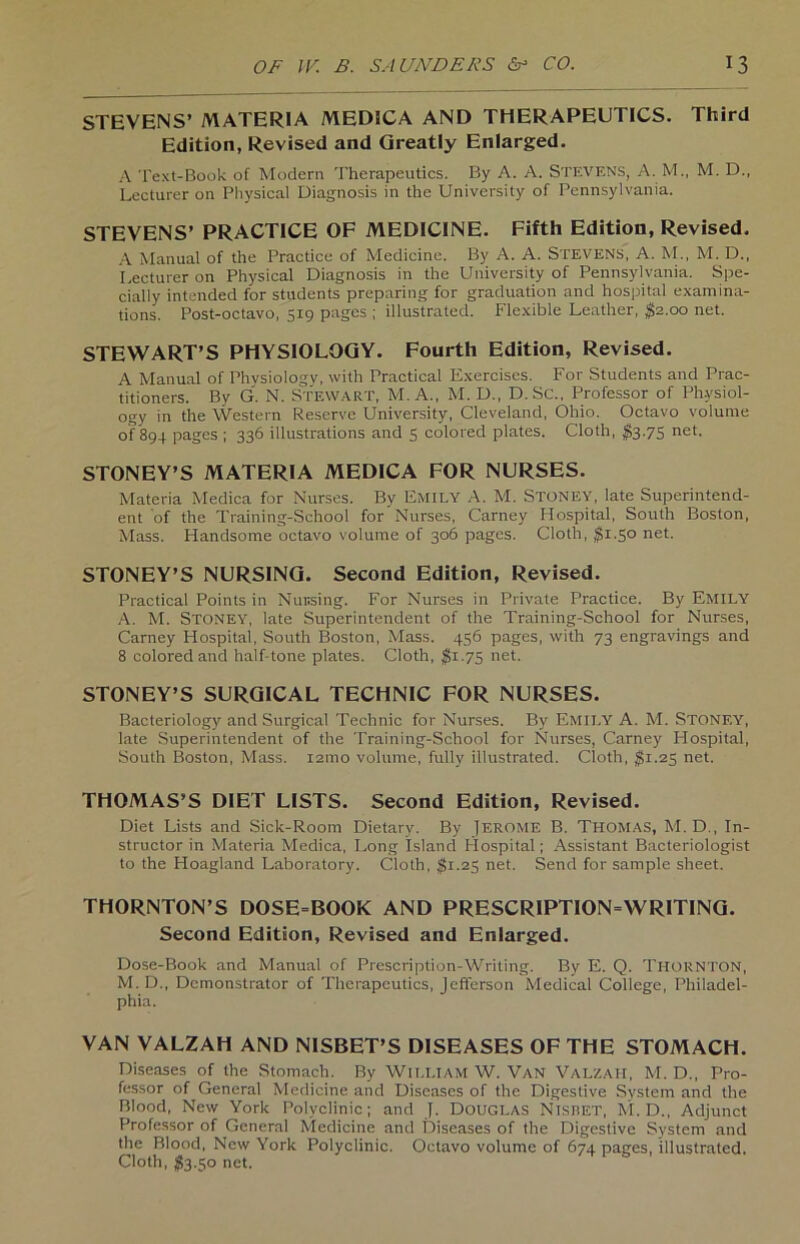 STEVENS’ MATERIA MEDICA AND THERAPEUTICS. Third Edition, Revised and Qreatly Enlarged. A Text-Book of Modern Thcrapeutics. By A. A. STEVENS, A. M., M. D., Lecturer on Physical Diagnosis in the University of Pennsylvania. STEVENS’ PRACTICE OF MEDICINE. Fifth Edition, Revised, A Manual of the Practice of Medicine. By A. A. Stevens, A. M., M. D., Lecturer on Physical Diagnosis in the University of Pennsylvania. Spe- cially intended for students preparing for graduation and hospital examina- tions. Post-octavo, 519 pages ; illustrated. Flexible Leather, $2.00 net. STEWART’S PHYSIOLOGY. Fourth Edition, Revised. A Manual of Phvsiology, with Practical Exercises. For Students and Prac- titioners. By G. N. STEWART, M. A., M. D., D. Sc., Professor of Ph-ysiol- ogy in the Western Reserve University, Cleveland, Ohio. Octavo voluine of 894 pages ; 336 illustrations and 5 colored plates. Cloth, $3.75 net. STONEY’S MATERIA MEDICA FOR NURSES. Materia Medica for Nurses. By EMILY A. M. STONEY, late Superintend- ent of the Training-School for Nurses, Carney Hospital, South Boston, Mass. Handsome octavo volume of 306 pages. Cloth, $1.50 net. STONEY’S NURSING. Second Edition, Revised. Practical Points in Nursing. For Nurses in Private Practice. By EMILY A. M. STONEY, late Superintendent of the Training-School for Nurses, Carney Hospital, South Boston, Mass. 456 pages, with 73 engravings and 8 colored and half-tone plates. Cloth, $1.75 net. STONEY’S SURGICAL TECHNIC FOR NURSES. Bacteriology and Surgical Technic for Nurses. By Emily A. M. Stonf.y, late Superintendent of the Training-School for Nurses, Carney Hospital, South Boston, Mass. i2tno volume, fully illustrated. Cloth, $1.25 net. THOMAS’S DIET LISTS. Second Edition, Revised. Diet Lists and Sick-Rootu Dietary. By jEROME B. THOMAS, M. D., In- structor in Materia Medica, Long Island Hospital; Assistant Bacteriologist to the Hoagland Laboratory. Cloth, $1.25 net. Send for sample sheet. THORNTON’S DOSE-BOOK AND PRESCRIPTION-WRITING. Second Edition, Revised and Enlarged. Dose-Book and Manual of Prescription-Writing. By E. Q. Ti-IORNTON, M. D., Demonstrator of Thcrapeutics, Jcfferson Medical College, Philadel- phia. YAN VALZAH AND NISBET’S DISEASES OF THE STOMACH. Diseases of the Stomach. By William W. Van Valzah, M. D., Pro- fessor of General Medicine and Diseases of the Digestive System and the Blood, New York Polyclinic; and J. DOUGLAS NlSBET, M. D., Adjunct Professor of General Medicine and Diseases of the Digestive System and the Blood, New York Polyclinic. Octavo volume of 674 pages, illustrated. Cloth, $3.50 net.