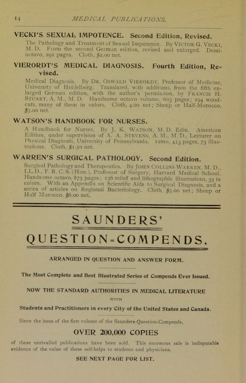 VECKI’S SEXUAL IMPOTENCE. Second Edition, Revised. The Pathology and Treatment of Sexual Impotence. By Victor G. Vecki, M. D. From the second German edition, revised and enlarged. Demi- octavo, 291 pages. Cloth, $2.00 net. VIERORDT’S MEDICAL DIAGNOSIS. Fourth Edition, Re= vised. Medical Diagnosis. By DR. OSWALD VlERORDT, Professor of Medicine, Universitv of Heidelberg. Translaied, with additions, from the fifth en- larged German edition, with the author's permission, by Francis H. Stuart, A. M., M.D. Handsome octavo volume, 603 pages; 194 wood- cuts, many of them in colors. Cloth, 4.00 net; Sheep or Half-Morocco, $5.00 net. WATSON’S HANDBOOK FOR NURSES. A Handbook for Nurses. By J. K. WatsoN, M.D. Edin. American Edition, under supervision of A. A. Stevens, A. M., M. D., Lecturer on Phvsical Diagnosis, University of Pennsylvania. i2mo, 4x3 pages, 73 iilus- trations. Cloth, $1.50 net. WARREN’S SURGICAL PATHOLOGY. Second Edition. Surgical Pathology and Therapeutics. By John Collins Warren, M. D., LL.D., F. R.C. S. (Hon.), Professor of Surgery, Harvard Medical Schooi.’ Handsome octavo, 873 pages; 136 relief and lithographic illustrations, 33 in colors. With an Appendix on Scientific Aids to Surgical Diagnosis, and a series of articles on Regional Bacteriology. Cloth, $5.00 net; Sheep or Half Morocco, $6.00 net. SAUNDERS’ QUESTION-COMPENDS, ARRANQED IN QUESTION AND ANSWER FORM. The Most Complete and Best Illustrated Series of Compends Ever Issued. NOW THE STANDARD AUTHORITIES IN MEDICAL LITERATURE WITH Students and Practitioners in every City of the United States and Canada. Since the issue of the first volume of the Saunders Question-Compends, OVER 200,000 COPIES of these tinrivalled publications have been sold. This enormous sale is indisputable evidence of the value of these self-helps to students and physicians. SEE NEXT PAGE FOR LIST.