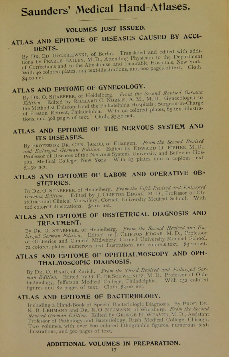 VOLUMES JUST ISSUED. ATLAS AND EPITOME OF DISEASES CAUSED BY ACCI- * tions by PEARLE BAI , ' and Incnrable Hospitals, New York. Wkh^co^ored p'.ates, 143 text-illustrations, and 600 pages of text. Clot , §4.00 net. ATLAS AND EPITOME OF GYNECOLOGY. c „ r Hpirlelher0- Front the Second Revtsed Gcrnuin tions, and 308 pages of text. Cloth, $3-5° net- ATLAS AND EPITOME OF THE NERVOUS SYSTEM AND ITS DISEASES. , . . Rv Professor Dr CHR. TaKOB, of Erlangen. Front the Second ald lnUr^d German Edition. Edited by Edward D. Fisher, M D Professor of Diseases of the Nervous System, Umversity and Bellevue Ho pital Medical College, New York. With 83 plates and a coptous text. $3 5° net- ATLAS AND EPITOME OF LABOR AND OPERATIVE OB- STETR1CS. Rv Dr O SHAEFFER of Heidelberg. Front tlic Fifth Revtsed and Enlarged liSfa Edited by J. CL1FTON Edgar, M D„ Professor of Ob- stetrics and Clinical Midwifery, Cornell Umversity Medical School. W.th 126 colored illustrations. $2.00 net. ATLAS AND EPITOME OF OBSTETRICAL DIAGNOSIS AND TREATMENT. Bv Dr O SHAEFFER, of Heidelberg. Front the Second Rcviscd and En- larged German Edition. Edited by J. CL1FTON Edgar, M. D., 1 rofessor of Obstetrics and Clinical Midwifery, Cornell Umversity Medical Schoo . 72 colored plates, numerous text-illustrations, and coptous text. $3.00 net. ATLAS AND EPITOME OF OPHTHALMOSCOPY AND OPH= THALMOSCOPIC DIAGNOSIS. Bv Dr. O. Haab, of Zürich. Front the Third Rcviscd and Enlarged Ger- man Edition. Edited by G. E. DE SCH WEINITZ, M. D„ Professor of Oph- thalmology, Jefferson Medical College, Philadelphia. With 152 eoloied figures and 82 pages of text. Cloth, $3-00 ne*' ATLAS AND EPITOME OF BACTERIOLOGY. Including a Hand-Book of Special Bacteriologic Diagnosis. By Prof. Dr. K. B. Lehmann and Dr. R. O. Neumann, of Wurzburg. Front the Second Rcviscd German Edition. Edited by GEORGE H. Weavkr, M. D., Assistant Professor of Pathology and Bacteriology, Rush Medical College, Chicago. Two volumes, with over 600 colored lithographic figures, numerous text- illustrations, and 500 pages of text. ADDITIONAL VOLUMES IN PREPARATION.