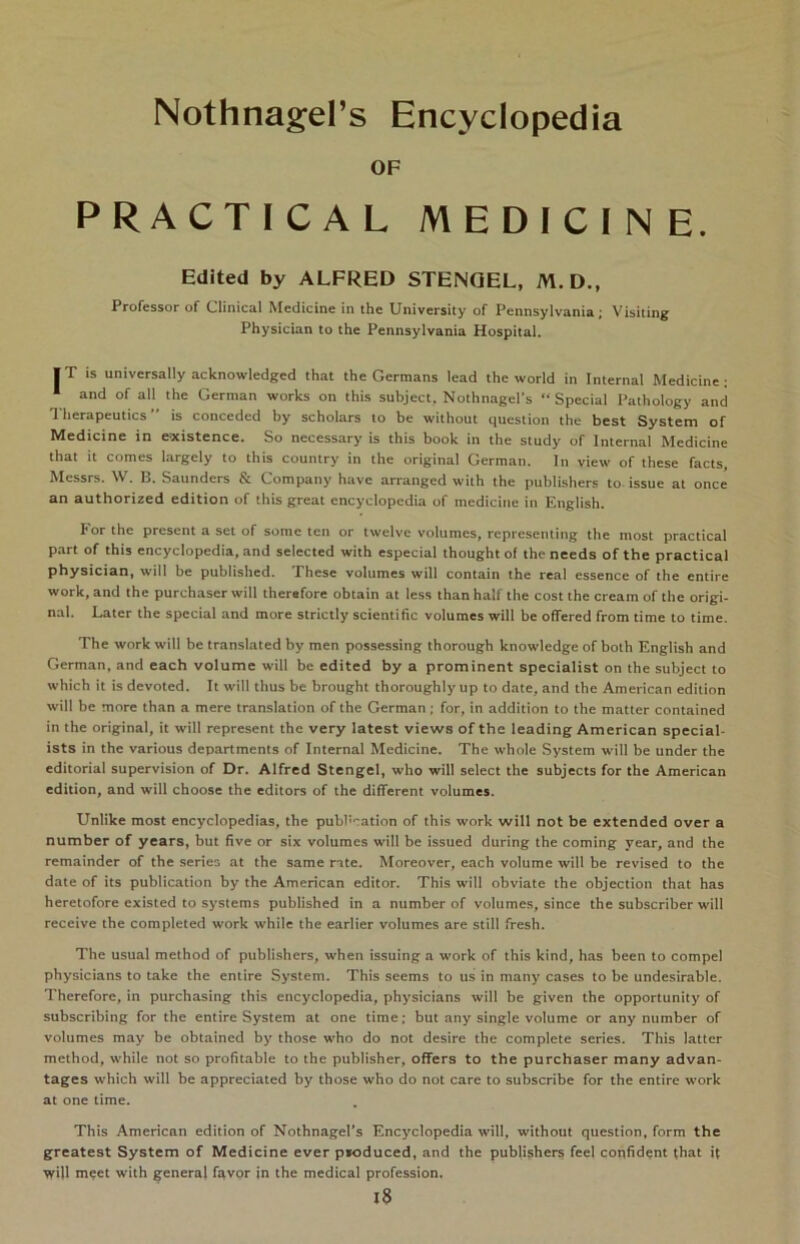 OF PRACTICAL MEDICI N E. Edited by ALFRED STENGEL, M. D., Professor of Clinical Medicine in the University of Pennsylvania; Visiting Physician to the Pennsylvania Hospital. IT is universally acknowledged that the Germans lead the world in Internal Medicine: and of all the German works on this subject, Nothnagel’s Special Pathology and Therapeutics is conceded by scholars to be without question the best System of Medicine in e-xistence. So necessary is this book in the study of Internal Medicine that it comes largely to this country in the original German. In view of these facts, Messrs. W. 13. Saunders & Company have arranged with the publishers to issue at once an authorized edition of this great encyclopedia of medicine in English. For the present a set of some ten or twelve volumes, representing the most practical pari of this encyclopedia, and selected with especial thoughtof theneeds of the practical physician, will be published. These volumes will contain the real essence of the entire work, and the purchaser will therefore obtain at less than half the cost the cream of the origi- nal. Later the special and more strictly scientific volumes will be offered from time to time. The work will be translated by men possessing thorough knowledge of both English and German, and each volume will be edited by a prominent specialist on the subject to which it is devoted. It will thus be brought thoroughly up to date, and the American edition will be more than a mere translation of the German; for, in addition to the matter contained in the original, it will represent the very latest views of the leading American special- ists in the various departments of Internal Medicine. The whole System will be under the editorial supervision of Dr. Alfred Stengel, who will select the subjects for the American edition, and will choose the editors of the different volumes. Unlike most encyclopedias, the pubbcation of this work will not be extended over a number of years, but five or six volumes will be issued during the coming year, and the remainder of the series at the same rate. Moreover, each volume will be revised to the date of its publication by the American editor. This will obviate the objection that has heretofore existed to Systems published in a number of volumes, since the subscriber will receive the completed work while the earlier volumes are still fresh. The usual method of publishers, when issuing a work of this kind, has been to compel physicians to take the entire System. This seems to us in many cases to be undcsirable. Therefore, in purchasing this encyclopedia, physicians will be given the opportunity of subscribing for the entire System at one time; but any single volume or any number of volumes may be obtained by those who do not desire the complete series. This latter method, while not so profitable to the publisher, offers to the purchaser many advan- tages which will be appreciated by those who do not care to subscribe for the entire work at one time. This American edition of Nothnagel’s Encyclopedia will, without question, form the greatest System of Medicine ever pioduced, and the publishers feel copfident that it will meet with general favor in the medical profession.