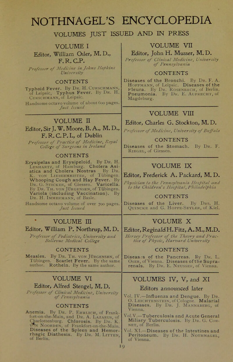 VOLUMES JUST ISSUED AND IN PRESS VOLUME I Editor, William Osler, M. D„ F. R. C.P. Professor of Medicine in Johns Hopkins University CONTENTS Typhoid Fever. By Du. H. Cukschmann, of Leipsic, Typhus Fever. By Dr. H. Cukschmann, of Leipsic. Handsome octavo volume of about 600 pages. Just Issued VOLUME vn Editor, John H. Musser, M. D. Professor of Clinical Medicine, University of Pennsylvania CONTENTS Diseases of the Bronchi. By Du. F. A. Hoffmann, of Leipsic. Diseases of the Fleura. By Du. Rosenbach, of Berlin. Pneumonia. By Du. E. Aufhecht, of Magdeburg. VOLUME VIII Editor, Charles G. Stockton, M. D. Professor of Medicine, University of Buffalo CONTENTS Diseases of the Stomach. By Du. F. Riegel, of Giessen. VOLUME n Editor, Sir J. W. Moore, B. A., M. D., F, R. C. P. I., of Dublin Professor of Fractice of Medicine, Royal College of Sargeons in Ireland CONTENTS Erysipelas and Erysipeloid. By Dr. H. Lenhartz, of Hamburg. Cholera Asi- atica and Cholera Nostras By Du. K. von Lieuermeisteh, of Tübingen. Whooping Cough and Hay Fever. By Du. G. Sticker, of Giessen. Varicella. By Dr. Th. von Jürgensen, of Tübingen. Variola (including Vaccination). By Dr. H. Immekmann, of Basic. Handsome octavo volume of over 700 pages. Just Issued VOLUME IX Editor, Frederick A. Packard, M. D. Physician to the Pennsylvania Hospital and to the Chi Id re n’ s Hospital, Philadelphia CONTENTS Diseases of the Liver. By Dus. H. Quincke and G. Hoppe-Seyleh, of Kiel. VOLUME m Editor, William P. Northrup, M. D. Professor of Pediatrics, University and Bellevue Medical College CONTENTS Measles. By Dr. Th. von Jürgensen, of Tübingen. Scarlet Fever. By the same author. Rothein. By the same author. VOLUME X Editor, Reginald H. Fitz, A. M., M.D. Hersey Professor of the Theory and Prac- tice of Physic, Harvard University CONTENTS Diseas/s of the Pancreas. By Du. L. Os er, ofVienna. Diseases ofthe Supra- renals. By Du. E. Neusser, of Vienna. VOLUME VI Editor, Alfred Stengel, M. D. Professor of Clinical Medicine, University of Pennsylvania CONTENTS Anemia. Bv Dr. P. Ehrlich, of Frank- fort-on-thc-Main, and Dr. A. Lazarus, of CTarlottenburg. Chlorosis. By Du. K. vpN Noorden, of Frankfort-on-the-Main. Diseases of the Spleen and Hemor- rhagic Diathcsis. By Du. M. Litten, of Berlin. VOLUMES IV, V, and XI Editors announced later Vol. IV.—Influenza and Dengue. By Du. O. Leichtenstein, of Cologne. Maiarial Diseases. By Du. J. Mannaiierg, of Vienna. Vol.V.—Tuberculosis and Acute General Miliary Tuberculosis. By Du. G. Cok- net, ot Berlin. Vol. XI.—Diseases of the Intestines and Peritoneum. By Dk. H. Nothnagel, of Vienna.