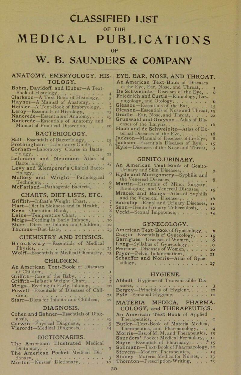 CLASSIFIED LIST OF THE MEDICAL PUBLICATIONS OF W. B. SAUNDERS & COMPANY ANATOMY, EMBRYOLOGY, HIS- , TOLOGY. Bohm, Davidoff, and Huber—A Text- Book of Histology, 4 Clarkson—A Text-Book of Histology, . 5 i Haynes—A Manual of Anatomy, ... 7 ! Heisler—A Text-Book of Embryology, 7 Leroy—Essentials of Histology, .... 15 Nancrede—Essentials of Anatomy, . . . 15 Nancrede—Essentials of Anatomy and Manual of Practical Dissection, .... 10 BACTERIOLOGY. Ball—Essentials of Bacteriology 15 Erothingham —Laboratory Guide, . . . 6j Gorham—Laboratory Course in Bacte- riology 22 Lehmann and Neumann—Atlas of Bacteriology, 17 Levy and Klemperer’s Clinical Bacte- riology, 9 Mallory and Wright — Pathological Technique, 9 McFarland—Pathogenic Bacteria, ... 9 CHARTS, DIET-LISTS, ETC. Griffith—Infaat’s Weight Chart 7 J Hart—Diet in Sickness and in Health, . 7 Keen—Operation Blank, 8 Lai ne—Temperature Chart 9 Meigs—Feeding in Early Infancy, ... 10 Starr—Diets for Infants and Children, . 12 Thomas—Diet-Lists, 13 CHEMISTRY AND PHYSICS. Brockway — Essentials of Medical Physics, 15 Wolff—Essentials of Medical Chemistry, 15 CHILDREN. An American Text-Book of Diseases of Children, 1 Griffith—Care of the Baby 7 Griffith—Infant’s Weight Chart, .... 7 Meigs—Feeding in Early Infancy, ... 10 Powell—Essentials of Diseases of Chil- dren, . 15 Starr—Diets for Infants and Children, . 12 DIAGNOSIS. Cohen and Eshner—Essentials of Diag- nosis, 15 Corwin—Physical Diagnosis, 5 Vierordt—Medical Diagnosis, 14 DICTION ARIES. The American Illustrated Medical Dictionary 3 The American Pocket Medical Dic- tionary, 3 Morton—Nurses’ Dictionary, 10 EYE, EAR, NOSE, AND THROAT. An American Text-Book of Diseases of the Eye, Ear, Nose, and Throat, . . 1 De Schweinitz—Diseases of the Eye, . 6 Friedrich and Curtis—Rhinology, Lar- yngology, and Otology, 6 Gleason—Essentials of the Ear, .... 15 Gleason—Essentials of Nose and Throat, 15 Gradle—Ear, Nose,and Throat, .... 22 Grunwald and Grayson—Atlas of Dis- eases of the Larynx, . 16 Haab and de Schweinitz—Atlas of Ex- ternal Diseases of the Eve 16 Jackson—Manual of Diseases of the Eye, 8 Jackson—Essentials Diseases of Eye, . 15 Kyle—Diseases of the Nose and Throat, 9 GENITO-URINARY. An American Text-Book of Genito- Urinary and Skin Diseases, Hyde and Montgomery—Syphilis and the Venereal Diseases, Martin—Essentials of Minor Surgery, Bandaging, and Venereal Diseases, . . Mracek and Bangs—Atlas of Syphilis and the Venereal Diseases, Saundby—Renal and Drinary Diseases, Senn—Genito-Urinary Tuberculosis, . . Vecki—Sexual Impotence, 8 >5 16 11 12 14 GYNECOLOGY. American Text-Book of Gynecology, . 2 Cragin—Essentials of Gynecology, . . 15 Garrigues—Diseases of Women, . ... 6 Long—Syllabus of Gynecology, 9 Penrose—Diseases of Women, 10 Pryor—Pelvic Inflammations, ..... n Schaeffer and Norris—Atlas of Gyne- cology, 17 HYGIENE. Abbott—Hygiene of Transmissible Dis- eases, 3 Bergey—Principles of Hygiene, .... 22 Pyle—Personal Hygiene, 11 MATERIA MEDICA, PHARMA- COLOGY, and THERAPEUTICS. An American Text-Book of Applied Therapeutics, 1 Butler—Text-Book of Materia Medica, Therapeutics. and Pharmacology, . . 4 Morris—Ess.ofM. M. and Therapeutics, 15 Saunders' Pocket Medical Formulary, . 11 Sayre—Essentials of Pharmacy, ... * 15 Sollmann—Text-Book of Pharmacology, 22 Stevens—Modern Therapeutics, ... 13 Stoney—Materia Medica for Nurses, . . 13 Thornton—Prescription-Writing, ... 13