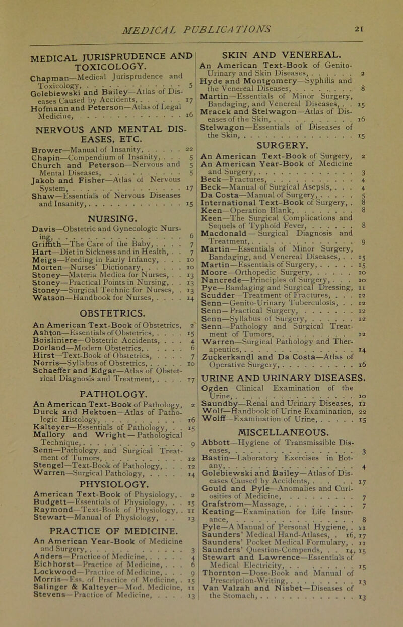 MEDICAL JURISPRUDENCE AND TOXICOLOGY. Chapman—Medical Jurisprudence and Toxicology, .•••••••••• 5 Golebiewski and Bailey—Atlas of Dis- eases Caused by Accidents, 17 Hofmann and Peterson—Atlas of Legal Medicine, 16 NERVOUS AND MENTAL DIS- EASES, ETC. Brower—Manual of Insanity, 22 Chapin—Compendium of Insanity, . . . 5 Church and Peterson—Nervous and 5 Mental Diseases, 5 Jakob and Fisher—Atlas of Nervous System, 17 Shaw—Essentials of Nervous Diseases and Insanity, 15 NURSING. Davis—Obstetric and Gynecologic Nurs- ing, 6 Griffith—The Care of the Baby, .... 7 Hart—Diet in Sickness and in Health, . . 7 Meigs—Feeding in Early Infancy, ... 10 Morten—Nurses' Dictionary, 10 Stoney—Materia Medica for Nurses, . . 13 Stoney—Practical Points in Nursing, . . 13 Stoney—Surgical Technic for Nurses, . 13 Watson—Handbook for Nurses, .... 14 OBSTETRICS. An American Text-Book of Obstetrics, 2 Ashton—Essentials of Obstetrics, . ... 15 Boisliniere—Obstetric Accidents, ... 4 Dorland—Modern Obstetrics, 6 Hirst—Text-Book of Obstetrics, .... 7 Norris—Syllabus of Obstetrics, 10 Schaeffer and Edgar—Atlas of Obstet- rical Diagnosis and Treatment, .... 17 PATHOLOGY. An American Text-Book of Pathology, 2 Durck and Hektoen—Atlas of Patho- logie Histology, .16 Kalteyer—Essentials of Pathology, . . 15 Mallory and Wright — Pathological Technique, 9 Senn—Pathology. and Surgical Treat- ment of Tumors, 12 Stengel—Text-Book of Pathology, ... 12 Warren—Surgical Pathology, .... 14 PHYSIOLOGY. American Text-Book of Physiology, . 2 Budgett—Essentials of Physiology, . . 15 Raymond—Text-Book of Physiology, . n Stewart—Manual of Physiology, . . 13 PRACTICE OF MEDICINE. An American Year-Book of Medicine and Surgery, 3 Anders —Practiceof Medicine 4 Eichhorst—Practice of Medicine, ... 6 Lock wood—Practice of Medicine, . . . 9 Morris—F.ss. of Practice of Medicine, . 15 Salinger & Kalteyer—Mod. Medicine, 11 Stevens—Practice of Medicine, ... 13 SKIN AND VENEREAL. An American Text-Book of Genito- Urinary and Skin Diseases, 2 Hyde and Montgomery—Syphilis and the Venereal Diseases, 8 Martin—Essentials of Minor Surgery, Bandaging, and Venereal Diseases, . . 15 Mracek and Stelwagon—Atlas of Dis- eases of the Skin, 16 Stelwagon—Essentials of Diseases of the Skin, 15 SURGERY. An American Text-Book of Surgery, 2 An American Year-Book of Medicine and Surgery, 3 Beck—Fractures, 4 Beck—Manual of Surgical Asepsis, ... 4 Da Costa—Manual of Surgery, 5 International Text-Book of Surgery, . 8 Keen—Operation Blank, 8 Keen—The Surgical Complications and Sequels of Typhoid Fever, 8 Macdonald — Surgical Diagnosis and Treatment, 9 Martin—Essentials of Minor Surgery, Bandaging, and Venereal Diseases, . . 15 Martin—Essentials of Surgery, 15 Moore—Orthopedic Surgery, 10 Nancrede—Principles of Surgery, . . . 10 Pye—Bandaging and Surgical Dressing, 11 Scudder—Treatment of Fractures, ... 12 Senn—Genito-Urinary Tuberculosis, . . 12 Senn—Practical Surgery, 12 Senn—Syllabus of Surgery, 12 Senn—Pathology and Surgical Treat- ment of Tumors, 12 Warren—Surgical Pathology and Ther- apeutics, 14 Zuckerkandl and Da Costa—Atlas of Operative Surgery, 16 URINE AND URINARY DISEASES. Ogden—Clinical Examination of the Urine, 10 Saundby—Renal and Urinary Diseases, n Wolf—Handbook of Urine Examination, 22 Wolff—Examination of Urine, 15 MISCELLANEOUS. Abbott—Hygiene of Transmissible Dis- eases, 3 Bastin—Laboratory Exercises in Bot- any 4 Golebiewski and Bailey—Atlas of Dis- eases Caused by Accidents, . . • • 17 Gould and Pyle—Anomalies and Curi- osities of Medicine, 7 Grafstrom—Massage, 7 Kcating—Examination for Life Insur- ance, 8 Pyle—A Manual of Personal Hygiene, . 11 Saunders’ Medical Hand-Atlases, . 16, 17 Saunders’ Pocket Medical Formulary, . n Saunders’ Question-Compends, . . 14, 15 Stewart and Lawrence—Essentials of Medical Electricity, 15 Thornton—Dose-Book and Manual of Prcscription-Writing, 13 Van Valzah and Nisbet—Diseases of the Slomach, 13