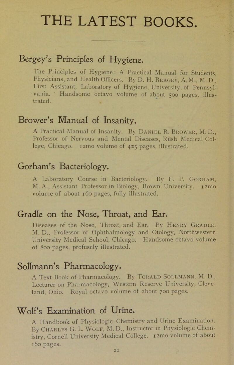 THE LATEST BOOKS. Bergey's Prindples of Hygiene. The Prindples of Hygiene: A Practical Manual for Students, Physicians, and Health Officers. By D. H. Bergey, A.M., M. D„ First Assistant, Laboratory of Hygiene, University of Pennsyl- vania. Handsome octavo volume of about 500 pages, illus- trated. Broweris Manual of Insanity. A Practical Manual of Insanity. By Daniel R. Brower, M.D., Professor of Nervous and Mental Diseases, Rush Medical Col- lege, Chicago. 121110 volume of 425 pages, illustrated. Gorham's Bacteriology. A Laboratory Course in Bacteriology. By F. P. Goriiam, M. A., Assistant Professorin Biology, Brown University. 121110 volume of about 160 pages, fully illustrated. Gradle on the Nose, Throat, and Ear. Diseases of the Nose, Throat, and Ear. By Henry Graule, M. D., Professor of Ophthalmology and Otology, Northwestern University Medical School, Chicago. Handsome octavo volume of 800 pages, profusely illustrated. Sollmann's Pharmacology. A Text-Book of Pharmacology. By Torald Sollmann, M. D., Lecturer on Pharmacology, Western Reserve University, Cleve- land, Ohio. Royal octavo volume of about 700 pages. Wolfs Exarmnation of Urine. A Handbook of Physiologie Chemistry and Urine Examination. By Charles G. L. Wolf, M. D., Instructor in Physiologie Chem- istry, Cornell University Medical College. 121110 volume of about 160 pages.