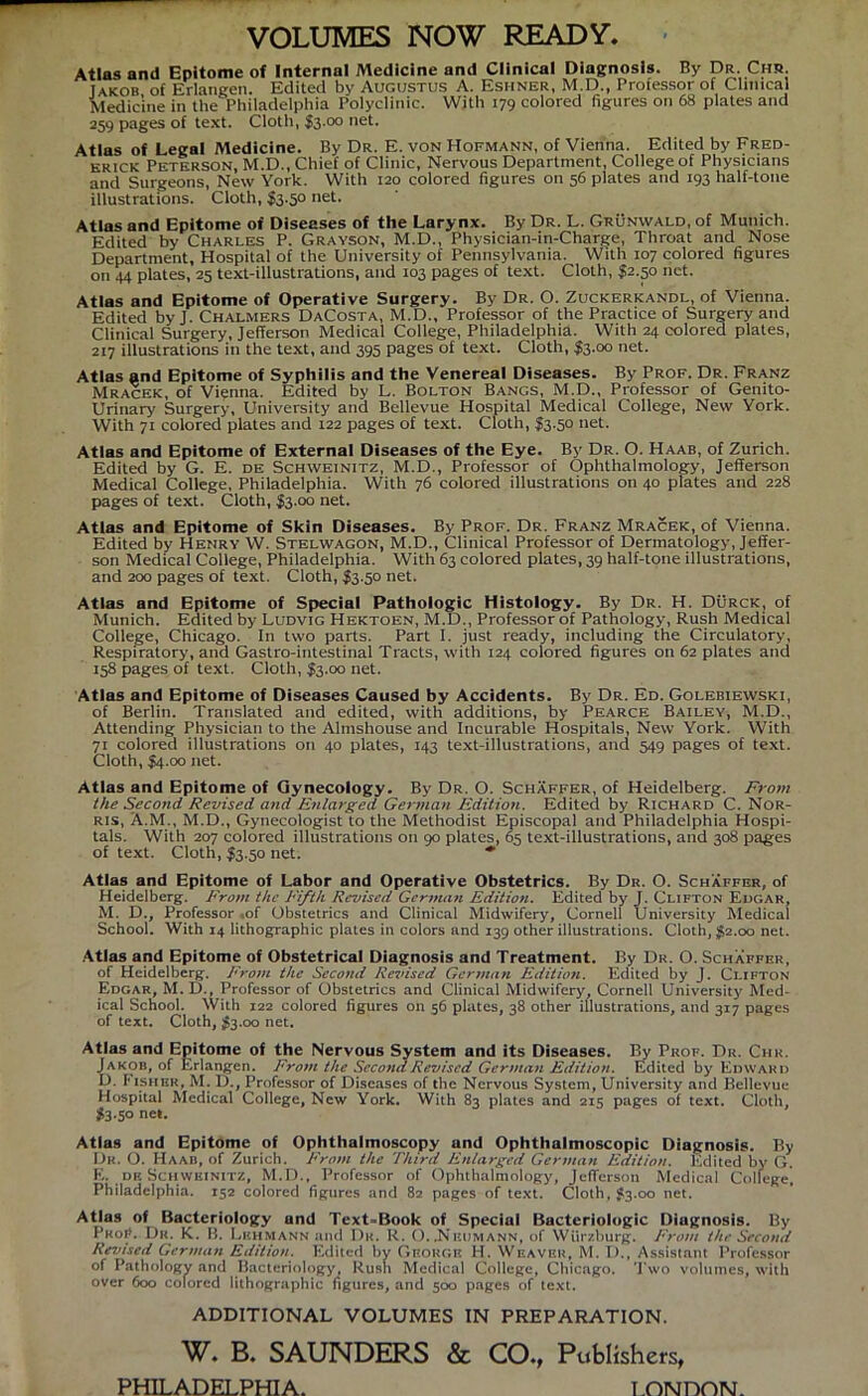 VOLUMES NOW READY. Atlas and Epitome of Internal Medlcine and Clinical Diagnosis. By Dr. Chr. Takob of Erlangen. Edited by Augustus A. Eshner, M.D., Professor of Clinical Medicine in the Philadelphia Polyclinic. With 179 colored figures on 68 plates and 259 pages of text. Cloth, $3.00 net. Atlas of Legal Medicine. By Dr. E. von Hofmann, of Vienna. Edited by Fred- erick Peterson, M.D., Chief of Clinic, Nervous Department, College of Physicians and Surgeons, New York. With 120 colored figures on 56 plates and 193 half-tone illustrations. Cloth, $3.5° net- Atlas and Epitome of Diseases of the Larynx. By Dr. L. Grünwald, of Munich. Edited by Charles P. Grayson, M.D., Physieian-in-Charge, Throat and Nose Department, Hospital of the University of Pennsylvania. With 107 colored figures on 44 plates, 25 text-illustrations, and 103 pages of text. Cloth, $2.50 net. Atlas and Epitome of Operative Surgery. By Dr. O. Zuckerkandl, of Vienna. Edited by J. Chalmers DaCosta, M.D., Professor of the Practice of Surgery and Clinical Surgery, Jefferson Medical College, Philadelphia. With 24 colored plates, 2x7 illustrations in the text, and 395 pages of text. Cloth, $3.00 net. Atlas and Epitome of Syphilis and the Venereal Diseases. By Prof. Dr. Franz Mracek, of Vi?nna. Edited by L. Bolton Bangs, M.D., Professor of Genito- Urinary Surgery, University and Bellevue Hospital Medical College, New York. With 71 colored plates and 122 pages of text. Cloth, $3.50 net. Atlas and Epitome of External Diseases of the Eye. By Dr. O. Haab, of Zürich. Edited by G. E. de Schweinitz, M.D., Professor of Ophthalmology, Jefferson Medical College, Philadelphia. With 76 colored illustrations on 40 plates and 228 pages of text. Cloth, $3.00 net. Atlas and Epitome of Skin Diseases. By Prof. Dr. Franz Mracek, of Vienna. Edited by Henry W. Stelwagon, M.D., Clinical Professor of Dermatology, Jeffer- son Medical College, Philadelphia. With 63 colored plates, 39 half-tone illustrations, and 200 pages of text. Cloth, I3.50 net. Atlas and Epitome of Special Pathologie Histology. By Dr. H. Dürck, of Munich. Edited by Ludvig Hektoen, M.D., Professor of Pathology, Rush Medical College, Chicago, ln two parts. Part I. just ready, including the Circulatory, Respiratory, and Gastro-intestinal Tracts, with 124 colored figures on 62 plates and 158 pages of text. Cloth, $3.00 net. Atlas and Epitome of Diseases Caused by Accidents. By Dr. Ed. Golebiewski, of Berlin. Translated and edited, with additions, by Pearce Bailey, M.D., Attending Physician to the Almshouse and Incurable Hospitals, New York. With 71 colored illustrations on 40 plates, 143 text-illustrations, and 549 pages of text. Cloth, $4.00 net. Atlas and Epitome of Gynecology. By Dr. O. Schaffer, of Heidelberg. From the Second Revised and Enlarged German Edition. Edited by Richard C. Nor- ris, A.M., M.D., Gynecologist to the Methodist Episcopal and Philadelphia Hospi- tals. With 207 colored illustrations on 90 plates, 65 text-illustrations, and 308 pages of text. Cloth, $3.50 net. * Atlas and Epitome of Labor and Operative Obstetrics. By Dr. O. Schaffer, of Heidelberg. From the Fifth Revised German Edition. Edited by J. Clifton Edgar, M. D., Professor .of Obstetrics and Clinical Midwifery, Cornell University Medical School. With 14 lithographic plates in colors and 139 other illustrations. Cloth, #2.00 net. Atlas and Epitome of Obstetrical Diagnosis and Treatment. By Dr. O. Schaffer, of Heidelberg. From the Second Revised German Edition. Edited by J. Clifton Edgar, M.D., Professor of Obstetrics and Clinical Midwifery, Cornell University Med- ical School. With 122 colored figures on 56 plates, 38 other illustrations, and 317 pages of text. Cloth, #3.00 net. Atlas and Epitome of the Nervous System and its Diseases. By Prof. Dr. Chr. Jakob, of Erlangen. From the Second Revised German Edition. Edited by Edward IJ. Fisher, M. D., Professor of Diseases of the Nervous System, University and Bellevue Hospital Medical College, New York. With 83 plates and 215 pages of text. Cloth, #3-5° net. Atlas and Epitome of Ophthalmoscopy und Ophthalmoscopic Diagnosis. By Dr. O. Haab, of Zürich. From the Third Enlarged German Edition. Edited by G. E. de Schweinitz, M.D., Professor of Ophthalmology, Jefferson Medical College, Philadelphia. 152 colored figures and 82 pages of text. Cloth, £3.00 net. Atlas of Bacteriology and Text-Book of Special Bacteriologic Diagnosis. By ProF. Dr. K. B. Lehmann and Dr. R. Ö.,Nkumann, of Würzburg. From the Second Revised German Edition. Edited by George H. Weaver, M. Ü., Assistant Professor of Pathology and Bacteriology, Rush Medical College, Chicago. Two volumes, with over 600 colored lithographic figures, and 500 pages of text. ADDITIONAL VOLUMES IN PREPARATION. W. B. SAUNDERS & CO., Publishers, PHILADELPHIA. LONDON.