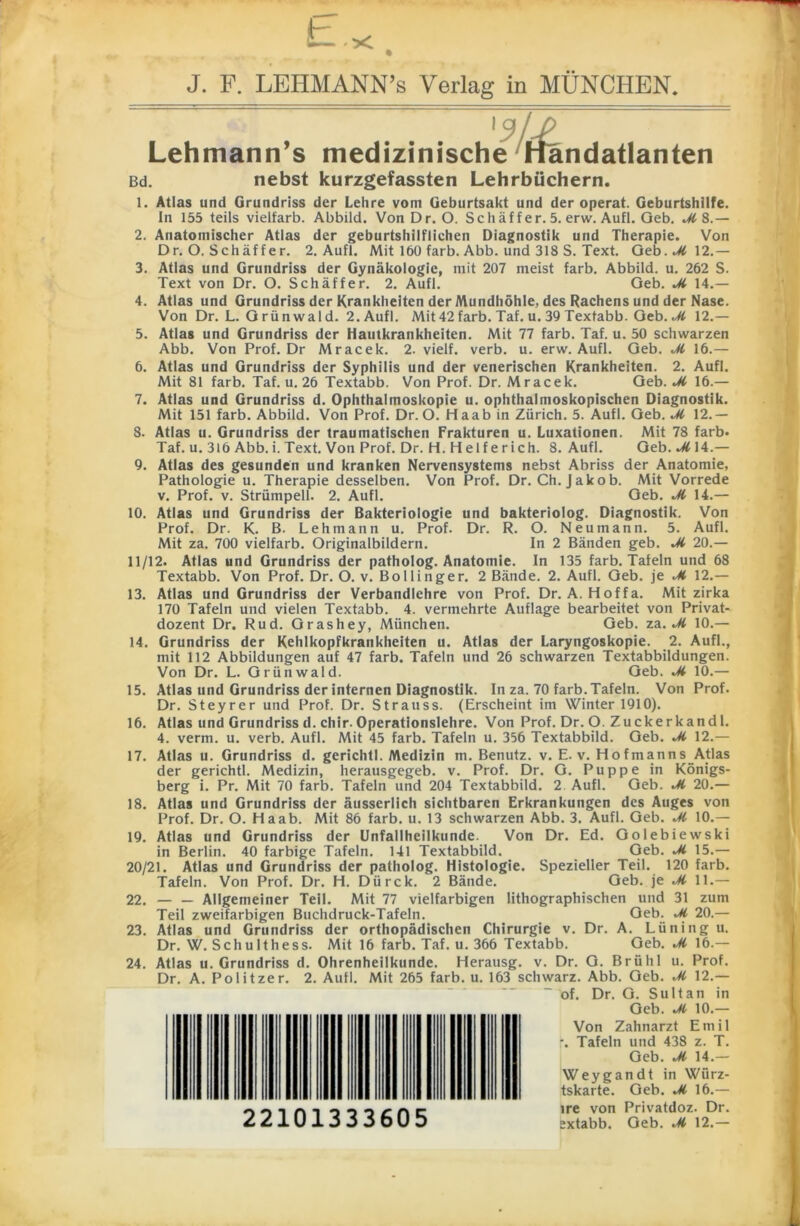 J. F. LEHMANN’s Verlag in MÜNCHEN. '3lJ> Lehmann’s medizinische Handatlanten Bd. nebst kurzgefassten Lehrbüchern. 1. Atlas und Grundriss der Lehre vom Geburtsakt und der operat. Geburtshilfe. In 155 teils vielfarb. Abbild. Von Dr. O. Schäffer. 5. erw. Aufl. Geb. Ji 8.— 2. Anatomischer Atlas der geburtshilflichen Diagnostik und Therapie. Von Dr. O. Schäf fer. 2. Aufl. Mit 160 färb. Abb. und 318 S. Text. Geb. Ji 12.— 3. Atlas und Grundriss der Gynäkologie, mit 207 meist färb. Abbild, u. 262 S. Text von Dr. O. Schäffer. 2. Aufl. Geb. Ji 14.— 4. Atlas und Grundriss der Krankheiten der Mundhöhle, des Rachens und der Nase. Von Dr. L. Grünwald. 2. Aufl. Mit42färb. Taf. u. 39 Textabb. Geb. Ji 12.— 5. Atlas und Grundriss der Hautkrankheiten. Mit 77 färb. Taf. u. 50 schwarzen Abb. Von Prof. Dr Mracek. 2. vielf. verb. u. erw. Aufl. Geb. Ji 16.— 6. Atlas und Grundriss der Syphilis und der venerischen Krankheiten. 2. Aufl. Mit 81 färb. Taf. u. 26 Textabb. Von Prof. Dr. Mracek. Geb. Ji 16.— 7. Atlas und Grundriss d. Ophthalmoskopie u. ophthalmoskopischen Diagnostik. Mit 151 färb. Abbild. Von Prof. Dr. O. Haab in Zürich. 5. Aufl. Geb. Ji 12.— 8. Atlas u. Grundriss der traumatischen Frakturen u. Luxationen. Mit 78 färb. Taf. u. 316 Abb. i. Text. Von Prof. Dr. H. H elfe rieh. 8. Aufl. Geb.*Ä14.— 9. Atlas des gesunden und kranken Nervensystems nebst Abriss der Anatomie, Pathologie u. Therapie desselben. Von Prof. Dr. Ch. Jakob. Mit Vorrede v. Prof. v. Strümpell. 2. Aufl. Geb. M 14.— 10. Atlas und Grundriss der Bakteriologie und bakteriolog. Diagnostik. Von Prof. Dr. K. B. Lehmann u. Prof. Dr. R. O. Neu mann. 5. Aufl. Mit za. 700 vielfarb. Originalbildern. In 2 Bänden geb. Ji 20.— 11/12. Atlas und Grundriss der patholog. Anatomie. In 135 färb. Tafeln und 68 Textabb. Von Prof. Dr. O. v. Bollinger. 2 Bände. 2. Aufl. Geb. je Ji 12.— 13. Atlas und Grundriss der Verbandlehre von Prof. Dr. A. Hoffa. Mit zirka 170 Tafeln und vielen Textabb. 4. vermehrte Auflage bearbeitet von Privat- dozent Dr. Rud. Grashey, München. Geb. zu. Ji 10.— 14. Grundriss der Kehlkopfkrankheiten u. Atlas der Laryngoskopie. 2. Aufl., mit 112 Abbildungen auf 47 färb. Tafeln und 26 schwarzen Textabbildungen. Von Dr. L. Grünwald. Geb. Ji 10.— 15. Atlas und Grundriss der internen Diagnostik. In za. 70 färb. Tafeln. Von Prof. Dr. Steyrer und Prof. Dr. Strauss. (Erscheint im Winter 1910). 16. Atlas und Grundriss d. chir. Operationslehre. Von Prof. Dr. O. Zuckerkandl. 4. verm. u. verb. Aufl. Mit 45 färb. Tafeln u. 356 Textabbild. Geb. Ji 12.— 17. Atlas u. Grundriss d. gerichtl. Medizin m. Benutz, v. E. v. Hofmanns Atlas der gerichtl. Medizin, herausgegeb. v. Prof. Dr. G. Puppe in Königs- berg i. Pr. Mit 70 färb. Tafeln und 204 Textabbild. 2 Aufl. Geb. Ji 20.— 18. Atlas und Grundriss der äusscrlich sichtbaren Erkrankungen des Auges von Prof. Dr. O. Haab. Mit 86 färb. u. 13 schwarzen Abb. 3. Aufl. Geb. JI 10.— 19. Atlas und Grundriss der Unfallheilkunde. Von Dr. Ed. Golebiewski in Berlin. 40 farbige Tafeln. 141 Textabbild. Geb. JI 15.— 20/21. Atlas und Grundriss der patholog. Histologie. Spezieller Teil. 120 färb. Tafeln. Von Prof. Dr. H. Dürck. 2 Bände. Geb. je Ji 11.— 22. — — Allgemeiner Teil. Mit 77 vielfarbigen lithographischen und 31 zum Teil zweifarbigen Buchdruck-Tafeln. Geb. ^ 20.— 23. Atlas und Grundriss der orthopädischen Chirurgie v. Dr. A. Lüning u. Dr. W. Schulthess. Mit 16 färb. Taf. u. 366 Textabb. Geb. Ji 16.— 24. Atlas u. Grundriss d. Ohrenheilkunde. Herausg. v. Dr. G. Brühl u. Prof. Dr. A. Politzer. 2. Aufl. Mit 265 färb. u. 163 schwarz. Abb. Geb. Ji 12.— 22101333605 of. Dr. G. Sultan in Geb. JC 10.— Von Zahnarzt Emil r. Tafeln und 438 z. T. Geb. Ji 14.— Weygandt in Würz- tskarte. Geb. JI 16.— ire von Privatdoz. Dr. extabb. Geb. Ji 12.—