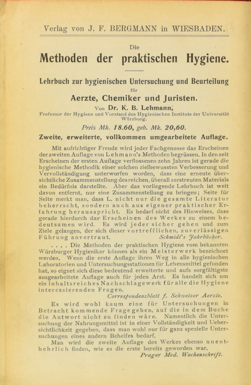 — Verlag von J. F. BERGMANN in WIESBADEN. Die Methoden der praktischen Hygiene. Lehrbuch zur hygienischen Untersuchung und Beurteilung für Aerzte, Chemiker und Juristen. Von Dr. K. B. Lehmann, Professor der Hygiene und Vorstand des Hygienischen Instituts der Universität Würzburg. Preis Mk. 18.60, geb. Mk. 20,60. Zweite, erweiterte, vollkommen umgearbeitete Auflage. Mit aufrichtiger Freude wird jeder Fachgenosse das Erscheinen der zweiten Auflage von Lehman n’s Methoden begrüssen. In den seit Erscheinen der ersten Auflage verflossenen zehn Jahren ist gerade die hygienische Methodik einer solchen zielbewussten Verbesserung und Vervollständigung unterworfen worden, dass eine erneute über- sichtliche Zusammenstellung des reichen, überall zerstreuten Materials ein Bedürfnis darstellte. Aber das vorliegende Lehrbuch ist weit davon entfernt, nur eine Zusammenstellung zu bringen; Seite für Seite merkt man, dass L. nicht nur die gesamte Literatur beherrscht, sondern auch aus eigener praktischer Er- fahrung h e r a u s s p r i ch t. Es bedarf nicht des Hinweises, dass gerade hierdurch das* Ersch ein en des Werkes zu einem be- deutsamen wird. Es wird jeder sicher gehen und zum Ziele gelangen, der sich dieser v o r t re f f 1 i ch en, zuverlässigen Führung anvertraut. Schmidt''s yahrbiieher. .... Die Methoden der praktischen Hygiene vom bekannten Würzburger Hygieniker können als ein Meisterwerk bezeichnet werden. Wenn die erste Auflage ihren Weg in alle hygienischen Laboratorien und Untersuchungsstationen für Lebensmittel gefunden hat, so eignet sich diese bedeutend erweiterte und aufs sorgfältigste ausgearbeitete Auflage auch für jeden Arzt. Es handelt sich um ein inhalt s reich esNach sch läge werk füralle die Hygiene interessierenden Fragen. Correspondenzblatt f. Schweizer Aerzte. Es wird wohl kaum eine für Untersuchungen in Betracht kommende Fragegeben, auf die in dem Buche die Antwort nicht zu finden wäre. Namentlich die Unter- suchung der Nahrungsmittel ist in einer Vollständigkeit und Ueber- sichtlichkeit gegeben, dass man wohl nur für ganz spezielle Unter- suchungen eines andern Behelfes bedarf. Man wird die zweite Auflage des Werkes ebenso unent- behrlich finden, wie es die erste bereits geworden war. Prager Med. Wochenschrift.