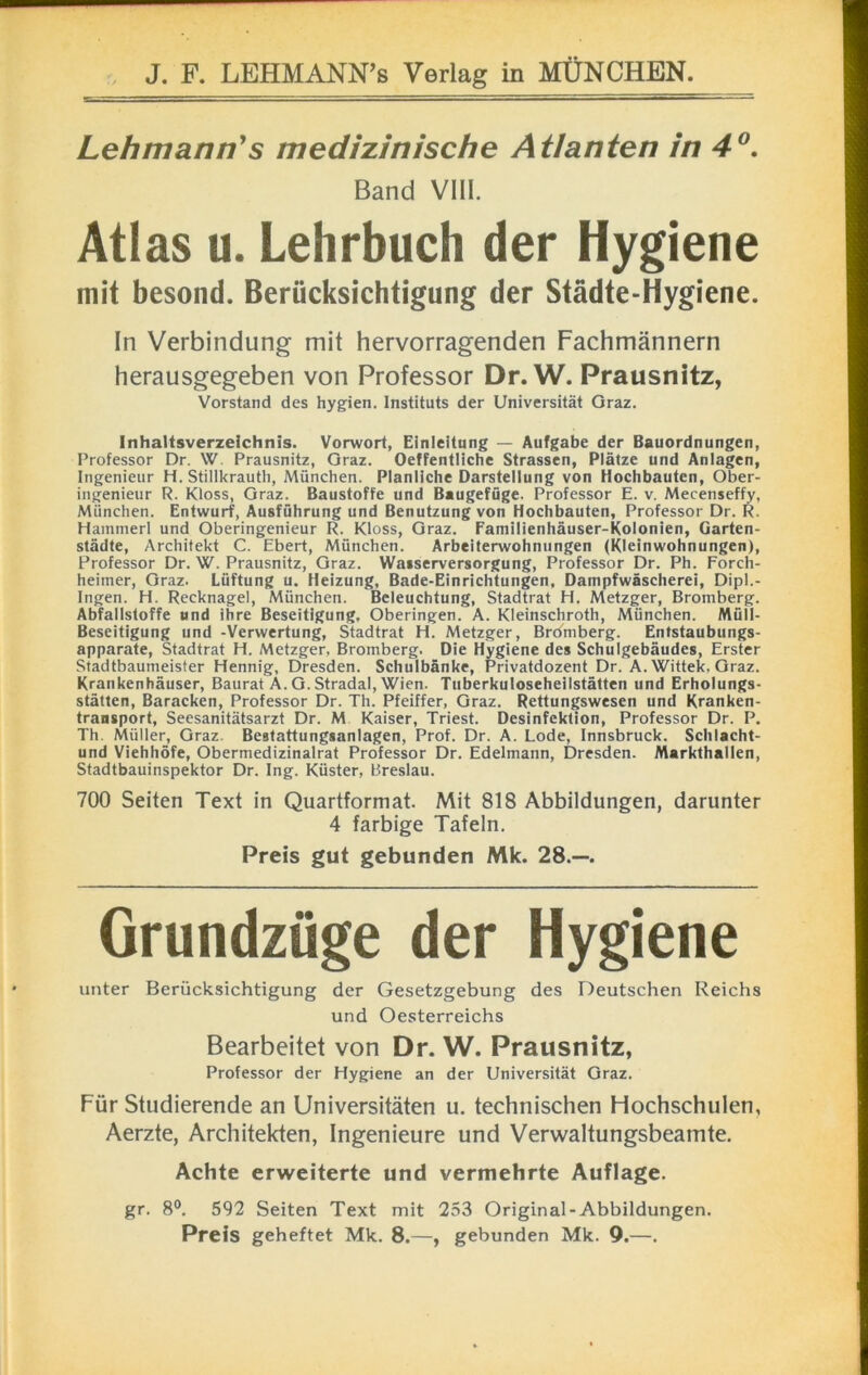 Lehmann's medizinische Atlanten in 4°. Band VIII. Atlas u. Lehrbuch der Hygiene mit besond. Berücksichtigung der Städte-Hygiene. In Verbindung mit hervorragenden Fachmännern herausgegeben von Professor Dr. W. Prausnitz, Vorstand des hygien. Instituts der Universität Graz. Inhaltsverzeichnis. Vorwort, Einleitung — Aufgabe der Bauordnungen, Professor Dr. W. Prausnitz, Graz. Oeffentliche Strassen, Plätze und Anlagen, Ingenieur H. Stillkrauth, München. Planliche Darstellung von Hochbauten, Ober- ingenieur R. Kloss, Graz. Baustoffe und Baugefüge. Professor E. v. Mecenseffy, München. Entwurf, Ausführung und Benutzung von Hochbauten, Professor Dr. R. Hammerl und Oberingenieur R. Kloss, Graz. Familienhäuser-Kolonien, Garten- städte, Architekt C. Ebert, München. Arbeiterwohnungen (Kleinwohnungen), Professor Dr. W. Prausnitz, Graz. Wasserversorgung, Professor Dr. Ph. Forch- heimer, Graz. Lüftung u. Heizung, Bade-Einrichtungen, Dampfwäscherei, Dipl.- Ingen. H. Recknagel, München. Beleuchtung, Stadtrat H. Metzger, Bromberg. Abfallstoffe und ihre Beseitigung, Oberingen. A. Kleinschroth, München. Müll- Beseitigung und -Verwertung, Stadtrat H. Metzger, Brdmberg. Entstaubungs- apparate, Stadtrat H. Metzger, Bromberg. Die Hygiene des Schulgebäudes, Erster Stadtbaumeister Hennig, Dresden. Schulbänke, Privatdozent Dr. A.Wittek, Graz. Krankenhäuser, Baurat A. G. Stradal, Wien. Tuberkuloseheilstätten und Erholungs- stätten, Baracken, Professor Dr. Th. Pfeiffer, Graz. Rettungswesen und Kranken- transport, Seesanitätsarzt Dr. M Kaiser, Triest. Desinfektion, Professor Dr. P. Th Müller, Graz. Bestattungsanlagen, Prof. Dr. A. Lode, Innsbruck. Schlacht- und Viehhöfe, Obermedizinalrat Professor Dr. Edelmann, Dresden. Markthallen, Stadtbauinspektor Dr. Ing. Küster, Breslau. 700 Seiten Text in Quartformat. Mit 818 Abbildungen, darunter 4 farbige Tafeln. Preis gut gebunden Mk. 28.—. Grundzüge der Hygiene unter Berücksichtigung der Gesetzgebung des Deutschen Reichs und Oesterreichs Bearbeitet von Dr. W. Prausnitz, Professor der Hygiene an der Universität Graz. Für Studierende an Universitäten u. technischen Hochschulen, Aerzte, Architekten, Ingenieure und Verwaltungsbeamte. Achte erweiterte und vermehrte Auflage. gr. 8°. 592 Seiten Text mit 253 Original-Abbildungen. Preis geheftet Mk. 8.—, gebunden Mk. 9.—.
