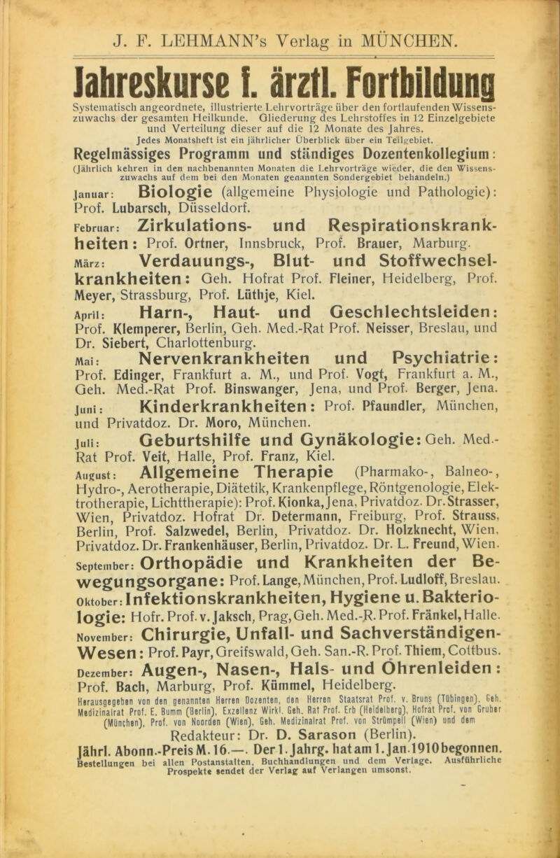 lahreskurse i. ärztl. Fortbildung Systematisch angeordnete, illustrierte Lelirvorträge über den fortlaufenden Wissens- zuwachs der gesamten Heilkunde. Gliederung des Lehrstoffes in 12 Einzelgebiete und Verteilung dieser auf die 12 Monate des Jahres. Jedes Monatsheft ist ein jährlicher Überblick über ein Teilgebiet. Regelmässiges Programm und ständiges Dozentenkollegium: (Jährlich kehren in den nachbenannten Monaten die Lehrvorträge wieder, die den Wissens- zuwachs auf dem bei den Monaten genannten Sondergebiet behandeln.) Januar: Biologie (allgemeine Physiologie und Pathologie): Prof. Lubarsch, Düsseldorf. Februar: Zirkulations- und Respirationskrank- heiten : Prof. Ortner, Innsbruck, Prof. Brauer, Marburg. März: Verdauungs-, Blut- und Stoffwechsel- krankheiten : Geh. Hofrat Prof. Fleiner, Heidelberg, Prof. Meyer, Strassburg, Prof. Lüthje, Kiel. April: Harn-, Haut- und Geschlechtsleiden: Prof. Kletnperer, Berlin, Geh. Med.-Rat Prof. Neisser, Breslau, und Dr. Siebert, Charlottenburg. Man Nervenkrankheiten und Psychiatrie: Prof. Edinger, Frankfurt a. M., und Prof. Vogt, Frankfurt a. M., Geh. Med.-Rat Prof. Binswanger, Jena, und Prof. Berger, Jena. Juni: Kinderkrankheiten: Prof. Pfaundler, München, und Privatdoz. Dr. Moro, München. juii: Geburtshilfe und Gynäkologie: Geh. Med.- Rat Prof. Veit, Halle, Prof. Franz, Kiel. August: Allgemeine Therapie (Pharmako-, Balneo-, Hydro-, Aerotherapie, Diätetik, Krankenpflege, Röntgenologie, Elek- trotherapie, Lichttherapie): Prof. Kionkajena. Privatdoz. Dr.Strasser, Wien, Privatdoz. Hofrat Dr. Determann, Freiburg, Prof. Strauss, Berlin, Prof. Salzwedel, Berlin, Privatdoz. Dr. Holzknecht, Wien. Privatdoz. Dr. Frankenhäuser, Berlin, Privatdoz. Dr. L. Freund, Wien. September: Orthopädie und Krankheiten der Be- wegungsorgane: Prof. Lange, München, Prof. Ludloff, Breslau. Oktober: Infektionskrankheiten, Hygiene u. Bakterio- logie: Hofr. Prof. v. Jaksch, Prag,Geh. Med.-R. Prof. Frankel,Halle. November: Chirurgie, Unfall- und Sachverständigen- Wesen: Prof. Payr, Greifswald, Geh. San.-R. Prof. Thiem, Cottbus. Dezember: Augen-, Nasen-, Hals- und Öhrenleiden: Prof. Bach, Marburg, Prof. Kümmel, Heidelberg. Herausgegeben von den genannten Herren Dozenten, den Herren Staatsrat Prof. v. Bruns (Tübingen). Geh. Medizinalrat Prof. E. Bumm (Berlin), Exzellenz Wirkt Geh. Bat Prot. Erb (Heideiberg), Hofrat Prof, von Gruber (München), Prof, von Noorden (Wien), Geh. Medizinalrat Prof, von Strümpell (Wien) und dem Redakteur: Dr. D. Sarason (Berlin), jährl. Abonn.-PreisM.16 —. Derl.Jahrg. hatam l.Jan.1910begonnen. Bestellungen bei alten Postanstalten, Buchhandlungen und dem Verlage. Ausführliche Prospekte sendet der Verlag auf Verlangen umsonst.