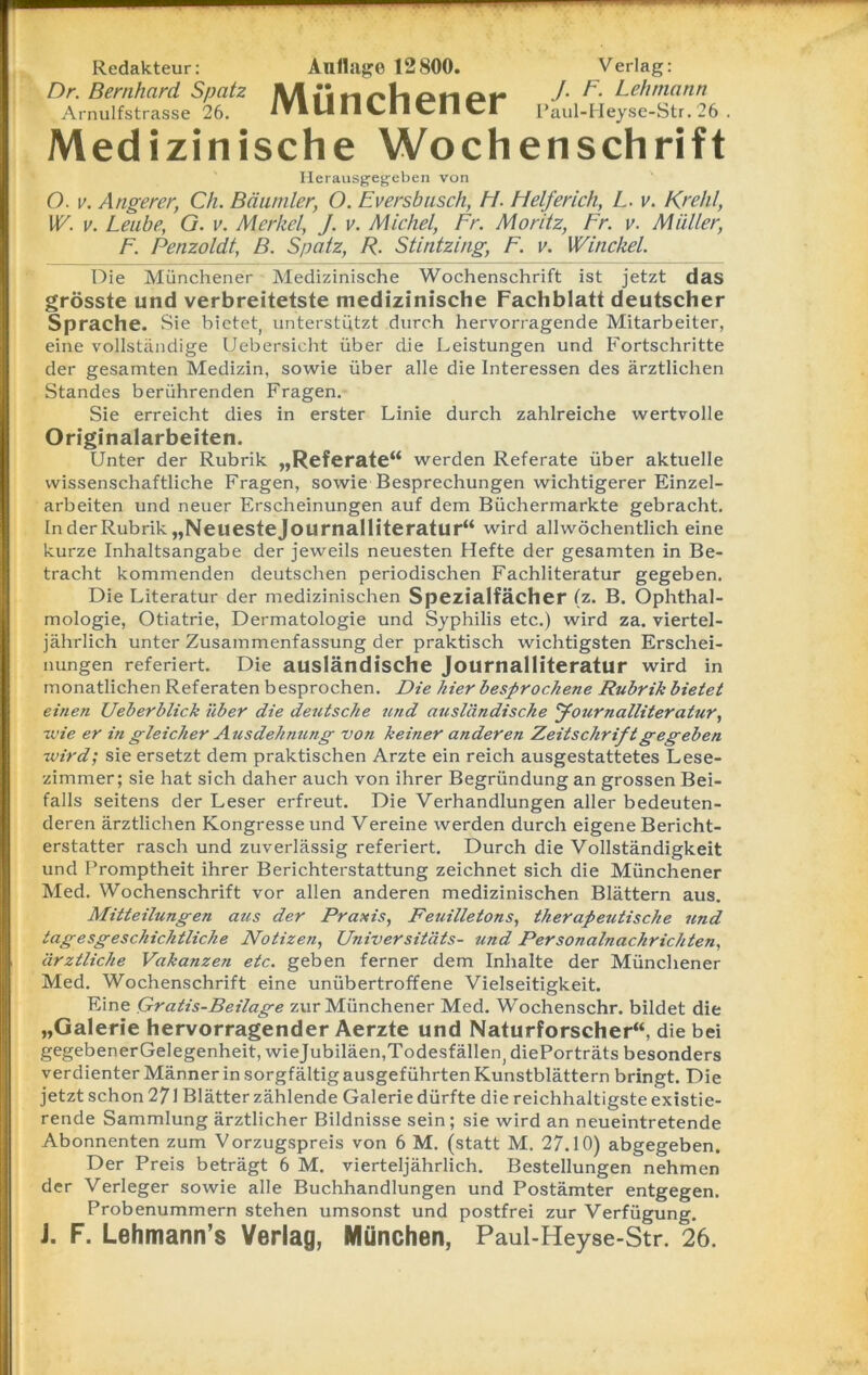 Redakteur: Auflage 12800. Verlag: Dr. Bernhard Spatz J- F. Lehmann Arnulfstrasse 26. 1t1 14 11 ^-11 CI I CI Paul-Heyse-Str. 26 Medizinische Wochenschrift Herausg-egeben von O. v. Angerer, Ch. Bäumler, O. Eversbusch, H. Fielferich, L. v. Krehl, W. v. Leute, G. v. Merkel, J. v. Michel, Fr. Moritz, Fr. v. Müller, F. Penzoldt, B. Spatz, R. Stintzing, F. v. Winckel. Die Münchener Medizinische Wochenschrift ist jetzt das grösste und verbreitetste medizinische Fachblatt deutscher Sprache. Sie bietet, unterstützt durch hervorragende Mitarbeiter, eine vollständige Uebersicht über die Leistungen und Fortschritte der gesamten Medizin, sowie über alle die Interessen des ärztlichen Standes berührenden Fragen. Sie erreicht dies in erster Linie durch zahlreiche wertvolle Originalarbeiten. Unter der Rubrik „Referate“ werden Referate über aktuelle wissenschaftliche Fragen, sowie Besprechungen wichtigerer Einzel- arbeiten und neuer Erscheinungen auf dem Büchermärkte gebracht. In der Rubrik „Neuestejournalliteratur“ wird allwöchentlich eine kurze Inhaltsangabe der jeweils neuesten Hefte der gesamten in Be- tracht kommenden deutschen periodischen Fachliteratur gegeben. Die Literatur der medizinischen Spezialfächer (z. B. Ophthal- mologie, Otiatrie, Dermatologie und Syphilis etc.) wird za. viertel- jährlich unter Zusammenfassung der praktisch wichtigsten Erschei- nungen referiert. Die ausländische Journalliteratur wird in monatlichen Referaten besprochen. Die hier besprochene Rubrik bietet einen Ueberblick über die deutsche und ausländische Journalliteratur, wie er in gleicher Ausdehnung von keiner anderen Zeitschrift gegeben wird; sie ersetzt dem praktischen Arzte ein reich ausgestattetes Lese- zimmer; sie hat sich daher auch von ihrer Begründung an grossen Bei- falls seitens der Leser erfreut. Die Verhandlungen aller bedeuten- deren ärztlichen Kongresse und Vereine werden durch eigene Bericht- erstatter rasch und zuverlässig referiert. Durch die Vollständigkeit und Promptheit ihrer Berichterstattung zeichnet sich die Münchener Med. Wochenschrift vor allen anderen medizinischen Blättern aus. Mitteilungen aus der Praxis, Feuilletons, therapeutische und tagesgeschichtliche Notizen, Universitäts- und Personalnachrichten, ärztliche Vakanzen etc. geben ferner dem Inhalte der Münchener Med. Wochenschrift eine unübertroffene Vielseitigkeit. Eine Qratis-Beilage zur Münchener Med. Wochenschr. bildet die „Galerie hervorragender Aerzte und Naturforscher“, die bei gegebenerGelegenheit, wiejubiläen,Todesfällen, diePorträts besonders verdienter Männer in sorgfältig ausgeführten Kunstblättern bringt. Die jetzt schon 271 Blätter zählende Galerie dürfte die reichhaltigste existie- rende Sammlung ärztlicher Bildnisse sein; sie wird an neueintretende Abonnenten zum Vorzugspreis von 6 M. (statt M. 27.10) abgegeben. Der Preis beträgt 6 M. vierteljährlich. Bestellungen nehmen der Verleger sowie alle Buchhandlungen und Postämter entgegen. Probenummern stehen umsonst und postfrei zur Verfügung. J. F. Lehmann’s Verlag, München, Paul-Heyse-Str. 26.