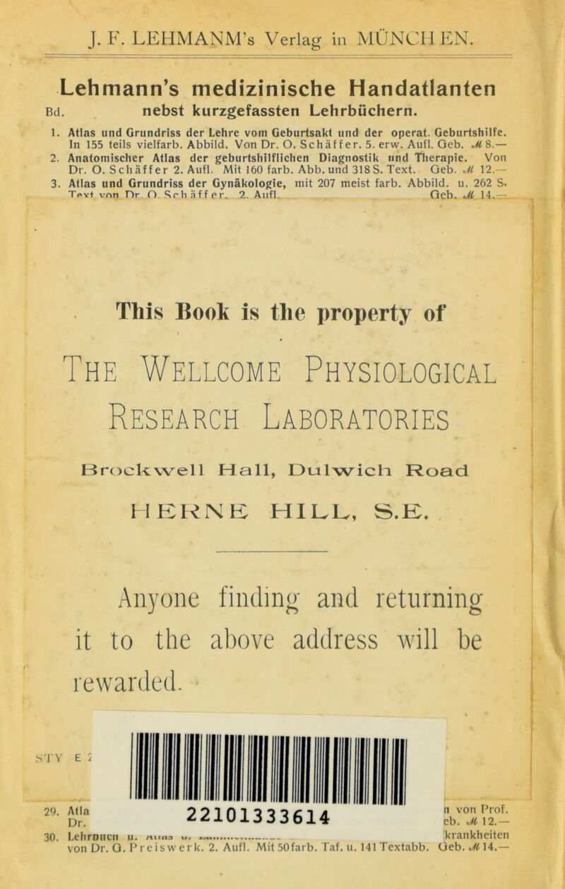 J.F. LEHMANM’s Verlag in MÜNCHEN Lehmann’s medizinische Handatlanten Bd. nebst kurzgefassten Lehrbüchern. 1. Atlas und Grundriss der Lehre vom Geburtsakt und der operat. Geburtshilfe, ln 155 teils vielfarb. Abbild. Von Dr. O. Schäf f er. 5. erw. Aufl. Geb. M8.— 2. Anatomischer Atlas der geburtshilflichen Diagnostik und Therapie. Von Dr. O. Schäffer 2. Aufl. Mit 160 färb. Abb. und 318S. Text. Geb. M 12.— 3. Atlas und Grundriss der Gynäkologie, mit 207 meist färb. Abbild, u. 262 S. Tpy* vnn Dr O. Schaff er. 2. Aufl, Geb. M 14.— This Book is tlie property of i The Wellcome Physiological Research Laboratories Brockwell Hall, Dulwicli Road HERNE HILL, S.K. Anyone finding and returning it to the above address will be rewarded. 30. Lehroucn u. rt 11 CIO U • UUI> krankheiten