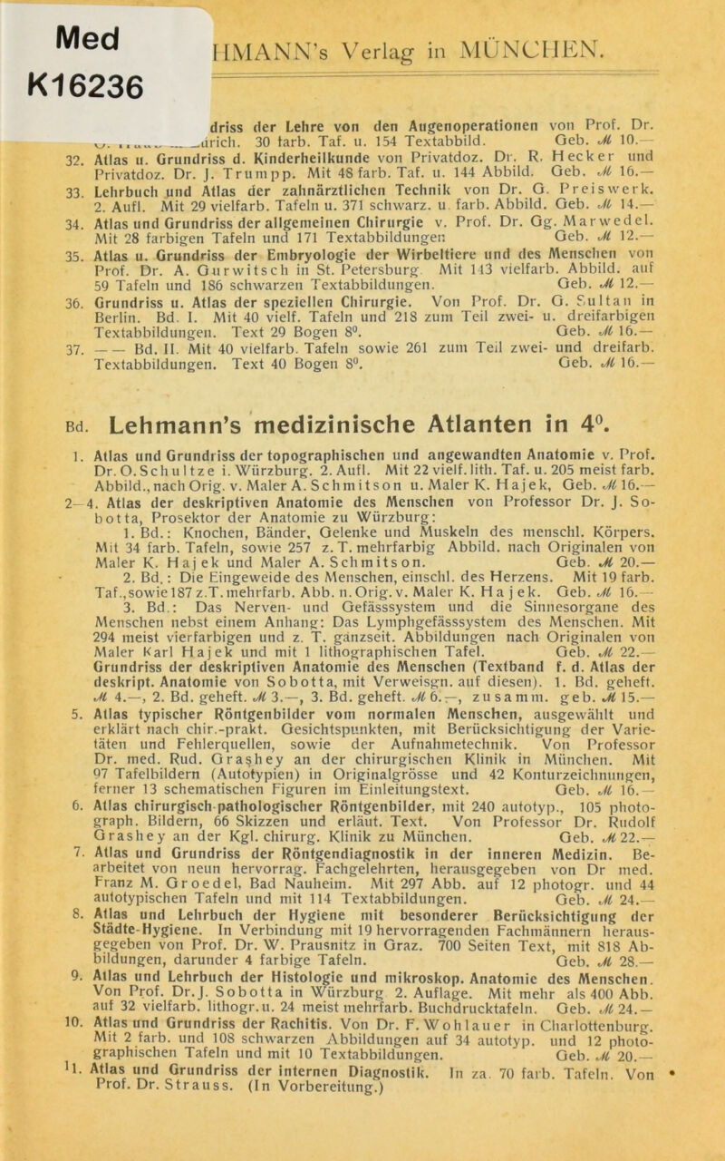 Med K16236 I [MANN’s Verlag in MÜNCHEN. driss der Lehre von den Augenoperationen von Prof. Dr. .drich. 30 färb. Taf. u. 154 Textabbild. Geb. Jl 10.— 32. Atlas u. Grundriss d. Kinderheilkunde von Privatdoz. Dr. R. Hecker und Privatdoz. Dr. J. Trumpp. Mit 48 färb. Taf. u. 144 Abbild. Geb. M 16.— 33. Lehrbuch und Atlas der zahnärztlichen Technik von Dr. G. Pr eis werk. 2. Aufl. Mit 29 vielfarb. Tafeln u. 371 schwarz, u. färb. Abbild. Geb. Jl 14.— 34. Atlas und Grundriss der allgemeinen Chirurgie v. Prof. Dr. Gg. Atarwedel. Mit 28 farbigen Tafeln und 171 Textabbildungen Geb. Jl 12.— 35. Atlas u. Grundriss der Embryologie der Wirbeltiere und des Menschen von Prof. Dr. A. Gur witsch in St. Petersburg Mit 143 vielfarb. Abbild, auf 59 Tafeln und 186 schwarzen Textabbildungen. Geb. Jl 12.— 36. Grundriss u. Atlas der speziellen Chirurgie. Von Prof. Dr. G. Sultan in Berlin. Bd. I. Mit 40 vielf. Tafeln und 218 zum Teil zwei- u. dreifarbigen Textabbildungen. Text 29 Bogen 8°. Geb. Jl 16.— 37. Bd. II. Mit 40 vielfarb. Tafeln sowie 261 zum Teil zwei- und dreifarb. Textabbildungen. Text 40 Bogen 8°. Geb. Jl 16.— Bd. Lehmann’s medizinische Atlanten in 4°. 1. Atlas und Grundriss der topographischen und angewandten Anatomie v. Prof. Dr.O.Schultze i. Würzburg. 2. Aufl. Mit 22 vielf.litli. Taf. u. 205 meist färb. Abbild., nach Orig. v. Maler A. Sch m i t son u. Maler K. H ajek, Geb. Jl 16.— 2—4. Atlas der deskriptiven Anatomie des Menschen von Professor Dr. J. So- fa otta, Prosektor der Anatomie zu Würzburg: 1. Bd.: Knochen, Bänder, Gelenke und Muskeln des menschl. Körpers. Mit 34 färb. Tafeln, sowie 257 z. T. mehrfarbig Abbild, nach Originalen von Maler K. Hajek und Maler A. Schmitson. Geb. Jl 20.— 2. Bd.: Die Eingeweide des Menschen, einschl. des Herzens. Mit 19 färb. Taf.,sowie 187 z.T. mehrfarb. Abb. n. Orig. v. Maler K. Hajek. Geb. Jl 16.— 3. Bd.: Das Nerven- und Gefässsystem und die Sinnesorgane des Menschen nebst einem Anhang: Das Lymphgefässsystem des Menschen. Mit 294 meist vierfarbigen und z. T. gänzseit. Abbildungen nach Originalen von Maler Karl Hajek und mit 1 lithographischen Tafel. Geb. Jl 22.— Grundriss der deskriptiven Anatomie des Menschen (Textband f. d. Atlas der deskript. Anatomie von Sobotta, mit Verweisgn. auf diesen). 1. Bd. gelieft. Jl 4.—, 2. Bd. geheft. Jl 3.—, 3. Bd. geheft. Jl 6. —, zusamm. geb. Jl 15.— 5. Atlas typischer Röntgenbilder vom normalen Menschen, ausgewählt und erklärt nach chir.-prakt. Gesichtspunkten, mit Berücksichtigung der Varie- täten und Fehlerquellen, sowie der Aufnahmetechnik. Von Professor Dr. med. Rud. Grashey an der chirurgischen Klinik in München. Mit 07 Tafelbildern (Autotypien) in Originalgrösse und 42 Konturzeichnungen, ferner 13 schematischen Figuren im Einleitungstext. Geb. Jl 16.— 6. Atlas chirurgisch pathologischer Röntgenbilder, mit 240 autotyp., 105 photo- graph. Bildern, 66 Skizzen und erläut. Text. Von Professor Dr. Rudolf Grashey an der Kgl. Chirurg. Klinik zu München. Geb. 22.— 7. Atlas und Grundriss der Röntgendiagnostik in der inneren Medizin. Be- arbeitet von neun hervorrag. Fachgelehrten, herausgegeben von Dr med. Franz M. Groedel, Bad Nauheim. Mit 297 Abb. auf 12 photogr. und 44 autotypischen Tafeln und mit 114 Textabbildungen. Geb. Jl 24.— 8. Atlas und Lehrbuch der Hygiene mit besonderer Berücksichtigung der Städte-Hygiene. In Verbindung mit 19 hervorragenden Fachmännern heraus- gegeben von Prof. Dr. W. Prausnitz in Graz. 700 Seiten Text, mit 818 Ab- bildungen, darunder 4 farbige Tafeln. Geb. Jl 28.— 9. Atlas und Lehrbuch der Histologie und mikroskop. Anatomie des Menschen. Von Prof. Dr.J. Sobotta in Wiirzburg 2. Auflage. Mit mehr als 400 Abb. auf 32 vielfarb. lithogr.u. 24 meist mehrfarb. Buchdrucktafeln. Geb. J12A.— 10. Atlas und Grundriss der Rachitis. Von Dr. F. Wohlauer in Charlottenburg. Mit 2 färb, und 108 schwarzen Abbildungen auf 34 autotyp. und 12 photo- graphischen Tafeln und mit 10 Textabbildungen. Geb. Jl 20.— '1. Atlas und Grundriss der internen Diagnostik. In za. 70 färb. Tafeln. Von * Prof. Dr. Strauss. (In Vorbereitung.)