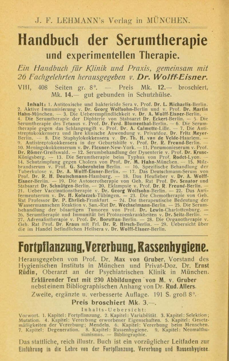 Handbuch der Serumtherapie und experimentellen Therapie. Ein Handbuch für Klinik und Praxis, gemeinsam mit 2b Fachgelehrten herausgegeben v. Dr. Wo/ff-Eisner. VIII, 408 Seiten gr. 8°. — Preis Mk. 12.— broschiert, Mk. 14.— gut gebunden in Schutzhülse. Inhalt: 1. Antitoxische und baktericide Sera v. Prof. Dr. L. Michaelis-Berlin. 2. Aktive Immunisierung v. Dr. Georg Wolfsohn-Berlin und v. Prof. Dr. Martin Hahn-München. — 3. Die Ueberempfindlichkeit v. Dr. A. Wolff-Eisner-Berlin. 4. Die Seruintherapie der Diphterie von Stabsarzt Dr. Eckert-Berlin. — 5 Die Serumtherapie des Tetanus v. Prof. Dr. Ferd. BIumenthal-Berlin. — 6. Die Serum- therapie gegen das Schlangengift v. Prof. Dr. A. Calmette-Lille. — 7. Die Anti- streptokokkensera und ihre klinische Anwendung v. Privatdoz. Dr. Fritz Meyer- Berlin. - 8. Die Staphylokokkensera v. Dr. Th. H. van de Velde-Haarlem. — 9. Antistreptokokkensera in der Geburtshilfe v. Prof. Dr. R. Freund-Berlin. 10. Meningokokkenserum v. Dr. Flexner-New-York.— 11. Pneumonieserum v. Prof. Dr. Römer-Greifswald. — 12. Serumbehandlung der Dysenterie v. Prof. Dr. Kruse- Königsberg. — 13. Die Serumtherapie beim Typhus von Prof. Rodet-Lyon. 14. Schutzimpfung gegen Cholera von Prof. Dr. M. Hahn-Miinchen. — 15. Milz- brandserum v. Prof. G. Sobernheim Berlin. — 16. Spezifische Behandlung der Tuberkulose v. Dr. A. Wolff-Eisner-Berlin. — 17. Das Deutschmann-Serum von Prof. Dr. R. H. Deutschmann-Hamburg. — 18. Das Heufieber v. Dr. A. Wolff- Eisner-Berlin. — 19. Die Autoserotherapie von Geh. Rat Prof. Dr. Senator und Stabsarzt Dr. Schmitgen-Berlin.— 20. Eklampsie v. Prof. Dr. R. Freund-Berlin. 21. Ueber Vaccinationstherapie v. Dr. Georg Wolfsohn-Berlin. — 22. Das Anti- fermentserum v. Dr. H. Kolaczek-Tübingen. — 23. Die Chemotherapie von Geh. Rat Professor Dr. P. Ehrlich-Frankfurt — 24. Die therapeutische Bedeutung der Wassermannschen Reaktion v. San.-Rat Dr. Wechselmann-Berlin. — 25. Die Serum- behandlung der bösartigen Tumoren von Prof. Dr. Lewin-Charlottenburg. — 26. Seruintherapie und Immunität bei Protozoenkrankheiten v. Dr. Seitz-Berlin. — 27. Adrenalintlierapie v. Prof. Dr. Boruttau-Berlin. — 28. Die Organotherapie v. Geh. Rat Prof. Dr. Kraus mit Frl. Dr. R. Hirsch-Berlin. — 29. Uebersicht über die im Handel befindlichen Heilsera v. Dr. Wolff-Eisner-Berlin. Fortpflanzung,Vererbung,Rassenhygiene. Herausgegeben von Prof. Dr. Max von Gruber, Vorstand des Hygienischen Instituts in München und Privat-Doz. Dr. Ernst Rüdin, Oberarzt an der Psychiatrischen Klinik in München. Erklärender Text mit 230 Abbildungen von M. v. Gruber nebst einem Bibliographischen Anhang von Dr. Rud.Allers. Zweite, ergänzte u. verbesserte Auflage. 191 S. groß 8°. Preis broschiert Mk. 3.—. Inhalts-Ueber sicht: Vorwort. 1. Kapitel: Fortpflanzung. 2. Kapitel: Variabilität. 3. Kapitel: Selektion ; Mutation. 4. Kapitel: Vererbung erworbener Eigenschaften. 5. Kapitel: Gesetz- mäßigkeiten der Vererbung; Mendeln. 6. Kapitel: Vererbung beim Menschen. 7. Kapitel: Degeneration. 8. Kapitel: Rassenhygiene. 9. Kapitel: Neomalthu- sianismus. — Bibliographie. Das stattliche, reich illustr. Buch ist ein vorzüglicher Leitfaden zur Einführung in die Lehre von der Fortpflanzung, Vererbnng und Rassenhygiene.