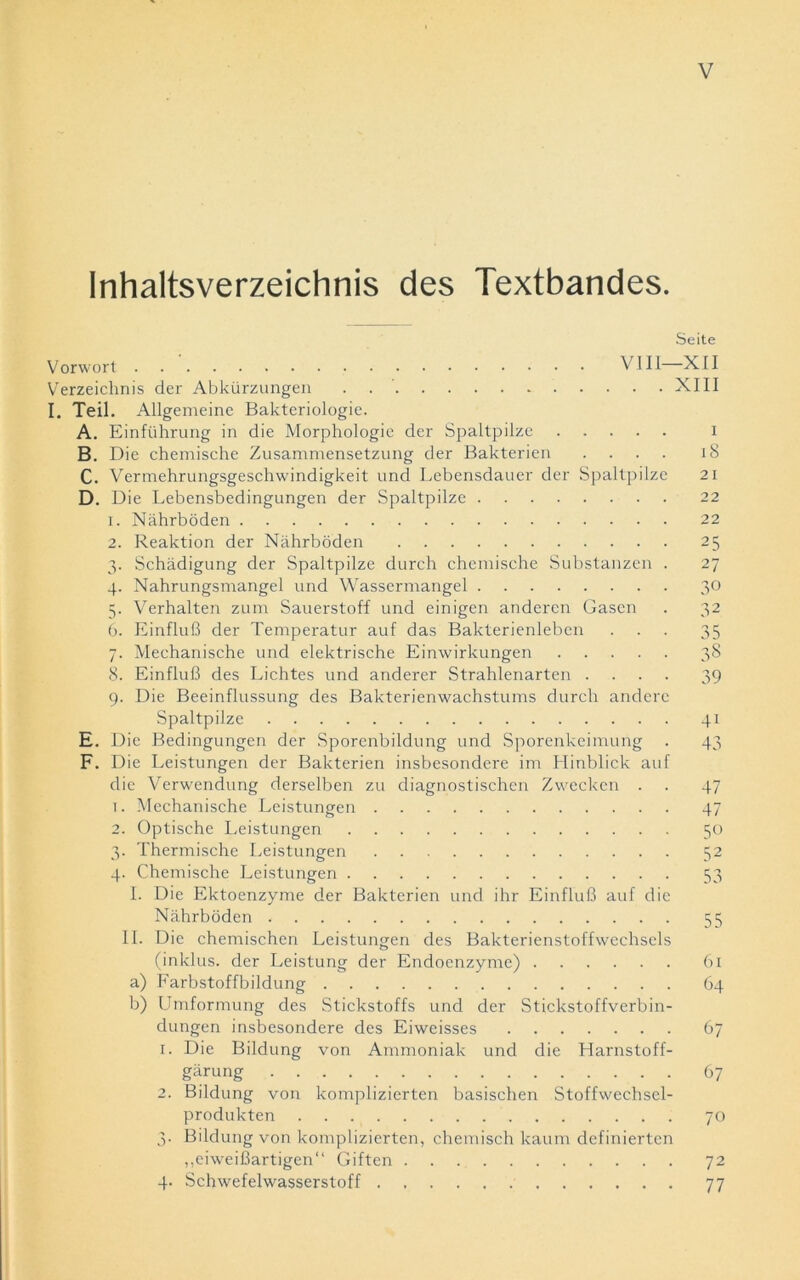 Inhaltsverzeichnis des Textbandes. Seite Vorwort VIII—XII Verzeichnis der Abkürzungen . XIII I. Teil. Allgemeine Bakteriologie. A. Einführung in die Morphologie der Spaltpilze i B. Die chemische Zusammensetzung der Bakterien .... 18 C. Vermehrungsgeschwindigkeit und Lebensdauer der Spaltpilze 21 D. Die Lebensbedingungen der Spaltpilze 22 1. Nährböden 22 2. Reaktion der Nährböden 25 3. Schädigung der Spaltpilze durch chemische Substanzen . 27 4. Nahrungsmangel und Wassermangel 30 5. Verhalten zum Sauerstoff und einigen anderen Gasen . 32 6. Einfluß der Temperatur auf das Bakterienleben ... 35 7. Mechanische und elektrische Einwirkungen 38 8. Einfluß des Lichtes und anderer Strahlenarten .... 39 9. Die Beeinflussung des Bakterienw'achstums durch andere Spaltpilze 41 E. Die Bedingungen der Sporenbildung und Sporenkeimung . 43 F. Die Leistungen der Bakterien insbesondere im Hinblick auf die Verwendung derselben zu diagnostischen Zwecken . . 47 1. Mechanische Leistungen 47 2. Optische Leistungen 50 3. Thermische Leistungen 52 4. Chemische Leistungen 53 I. Die Ektoenzyme der Bakterien und ihr Einfluß auf die Nährböden 55 II. Die chemischen Leistungen des Bakterienstoffwechsels (inklus. der Leistung der Endoenzyme) 61 a) Farbstoffbildung 64 b) Umformung des Stickstoffs und der Stickstoffverbin- dungen insbesondere des Eiweisses 67 1. Die Bildung von Ammoniak und die Harnstoff- gärung 67 2. Bildung von komplizierten basischen Stoffwechsel- produkten 70 3. Bildung von komplizierten, chemisch kaum definierten „eiweißartigen“ Giften 72 4. Schwefelwasserstoff 77