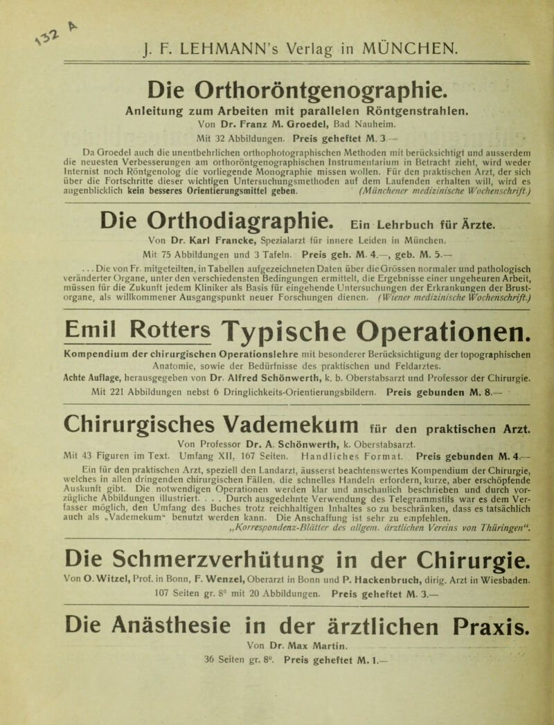 J. F. LEHMANN’s Verlag in MÜNCHEN. Die Orthoröntgenographie. Anleitung zum Arbeiten mit parallelen Röntgenstrahlen. Von Dr. Franz M. Groedel, Bad Nauheim. Mit 32 Abbildungen. Preis geheftet M. 3.— Da Groedel auch die unentbehrlichen orthophotographischen Methoden mit berücksichtigt und ausserdem die neuesten Verbesserungen am orthoröntgenographischen Instrumentarium in Betracht zieht, wird weder Internist noch Röntgenolog die vorliegende Monographie missen wollen. Für den praktischen Arzt, der sich über die Fortschritte dieser wichtigen Untersuchungsniethoden auf dem Laufenden erhalten will, wird es augenblicklich kein besseres Orientierungsmittel geben. (Münchener medizinische Wochenschrift.) Die Orthodiagraphie. Ein Lehrbuch für Ärzte. Von Dr. Karl Francke, Spezialarzt für innere Leiden in München. Mit 75 Abbildungen und 3 Tafeln. Preis geh. M. 4.—, geb. M. 5.— ... Die von Fr. mitgeteilten, in Tabellen aufgezeichneten Daten über dieGrössen normaler und pathologisch veränderter Organe, unter den verschiedensten Bedingungen ermittelt, die Ergebnisse einer ungeheuren Arbeit, müssen für die Zukunft jedem Kliniker als Basis für eingehende Untersuchungen der Erkrankungen der Brust- organe, als willkommener Ausgangspunkt neuer Forschungen dienen. (Wiener medizinische Wochenschrift.) Emil Rotters Typische Operationen. Kompendium der chirurgischen Operationslehre mit besonderer Berücksichtigung der topographischen Anatomie, sowie der Bedürfnisse des praktischen und Feldarztes. Achte Auflage, herausgegeben von Dr. Alfred Schönwerth, k. b. Oberstabsarzt und Professor der Chirurgie. Mit 221 Abbildungen nebst 6 Dringlichkeits-Orientierungsbildern. Preis gebunden M. 8.— ■ Chirurgisches Vademekum für den praktischen Arzt. Von Professor Dr. A. Schönwerth, k. Oberstabsarzt. Mit 43 Figuren im Text. Umfang XII, 167 Seiten. Handliches Format. Preis gebunden M. 4.— Ein für den praktischen Arzt, speziell den Landarzt, äusserst beachtenswertes Kompendium der Chirurgie, welches in allen dringenden chirurgischen Fällen, die schnelles Handeln erfordern, kurze, aber erschöpfende Auskunft gibt. Die notwendigen Operationen werden klar und anschaulich beschrieben und durch vor- zügliche Abbildungen illustriert. . . . Durch ausgedehnte Verwendung des Telegrammstils war es dem Ver- fasser möglich, den Umfang des Buches trotz reichhaltigen Inhaltes so zu beschränken, dass es tatsächlich auch als „Vademekum“ benutzt werden kann. Die Anschaffung ist sehr zu empfehlen. „Korrespondenz-Blätter des al/gem. ärztlichen Vereins von Thüringen“. Die Schmerzverhütung in der Chirurgie. Von O. Witzei, Prof, in Bonn, F. Wenzel, Oberarzt in Bonn und P. Hackenbruch, dirig. Arzt in Wiesbaden. 107 Seiten gr. 8° mit 20 Abbildungen. Preis geheftet M. 3.— Die Anästhesie in der ärztlichen Praxis. Von Dr. Max Martin. - - — — 36 Seiten gr. 8°. Preis geheftet M. 1.—