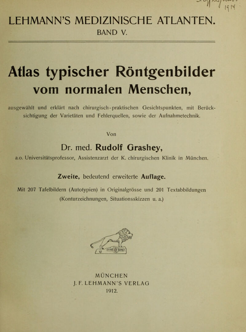 LEHMANN’S MEDIZINISCHE ATLANTEN. BAND V. Atlas typischer Röntgenbilder vom normalen Menschen, ausgewählt und erklärt nach chirurgisch - praktischen Gesichtspunkten, mit Berück- sichtigung der Varietäten und Fehlerquellen, sowie der Aufnahmetechnik. Von Dr. med. Rudolf Grashey, a.o. Universitätsprofessor, Assistenzarzt der K. chirurgischen Klinik in München. Zweite, bedeutend erweiterte Auflage. Mit 207 Tafelbildern (Autotypien) in Originalgrösse und 201 Textabbildungen (Konturzeichnungen, Situationsskizzen u. a.) MÜNCHEN J. F. LEHMANN’S VERLAG