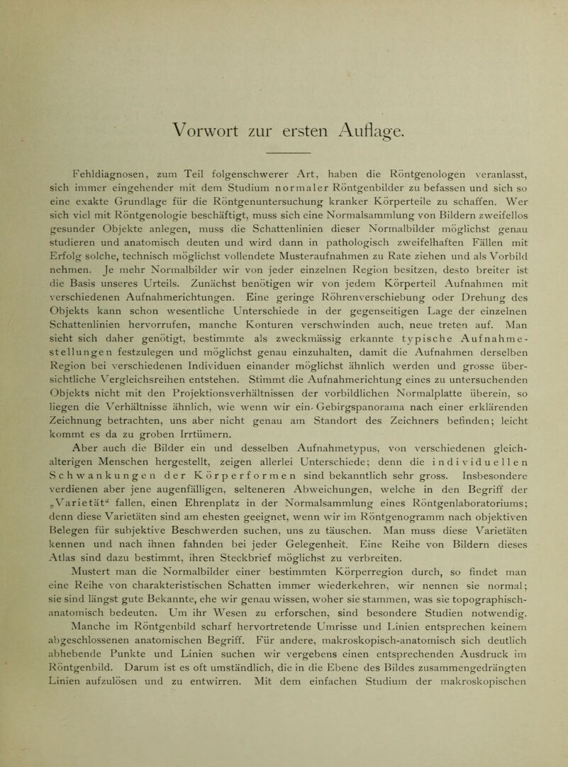 Vorwort zur ersten Auflage. o Fehldiagnosen, zum Teil folgenschwerer Art, haben die Röntgenologen veranlasst, sich immer eingehender mit dem Studium normaler Röntgenbilder zu befassen und sich so eine exakte Grundlage für die Röntgenuntersuchung kranker Körperteile zu schaffen. Wer sich viel mit Röntgenologie beschäftigt, muss sich eine Normalsammlung von Bildern zweifellos gesunder Objekte anlegen, muss die Schattenlinien dieser Normalbilder möglichst genau studieren und anatomisch deuten und wird dann in pathologisch zweifelhaften Fällen mit Erfolg solche, technisch möglichst vollendete Musteraufnahmen zu Rate ziehen und als Vorbild nehmen. Je mehr Normalbilder wir von jeder einzelnen Region besitzen, desto breiter ist die Basis unseres Urteils. Zunächst benötigen wir von jedem Körperteil Aufnahmen mit verschiedenen Aufnahmerichtungen. Eine geringe Röhrenverschiebung oder Drehung des Objekts kann schon wesentliche Unterschiede in der gegenseitigen Lage der einzelnen Schattenlinien hervorrufen, manche Konturen verschwinden auch, neue treten auf. Man sieht sich daher genötigt, bestimmte als zweckmässig erkannte typische Aufnahme- stellungen festzulegen und möglichst genau einzuhalten, damit die Aufnahmen derselben Region bei verschiedenen Individuen einander möglichst ähnlich werden und grosse über- sichtliche Vergleichsreihen entstehen. Stimmt die Aufnahmerichtung eines zu untersuchenden Objekts nicht mit den Projektionsverhältnissen der vorbildlichen Normalplatte überein, so liegen die Verhältnisse ähnlich, wie wenn wir ein-Gebirgspanorama nach einer erklärenden Zeichnung betrachten, uns aber nicht genau am Standort des Zeichners befinden; leicht kommt es da zu groben Irrtümern. Aber auch die Bilder ein und desselben Aufnahmetypus, von verschiedenen gleich- alterigen Menschen hergestellt, zeigen allerlei Unterschiede; denn die individuellen Schwankungen der Körperformen sind bekanntlich sehr gross. Insbesondere verdienen aber jene augenfälligen, selteneren Abweichungen, welche in den Begriff der „Varietät“ fallen, einen Ehrenplatz in der Normalsammlung eines Röntgenlaboratoriums; denn diese Varietäten sind am ehesten geeignet, wenn wir im Röntgenogramm nach objektiven Belegen für subjektive Beschwerden suchen, uns zu täuschen. Man muss diese Varietäten kennen und nach ihnen fahnden bei jeder Gelegenheit. Eine Reihe von Bildern dieses Atlas sind dazu bestimmt, ihren Steckbrief möglichst zu verbreiten. Mustert man die Normalbilder einer bestimmten Körperregion durch, so findet man eine Reihe von charakteristischen Schatten immer wiederkehren, wir nennen sie normal; sie sind längst gute Bekannte, ehe wir genau wissen, woher sie stammen, was sie topographisch- anatomisch bedeuten. Um ihr Wesen zu erforschen, sind besondere Studien notwendig. Manche im Röntgenbild scharf hervortretende Umrisse und Linien entsprechen keinem abgeschlossenen anatomischen Begriff. Für andere, makroskopisch-anatomisch sich deutlich abhebende Punkte und Linien suchen wir vergebens einen entsprechenden Ausdruck im Röntgenbild. Darum ist es oft umständlich, die in die Ebene des Bildes zusammengedrängten Linien aufzulösen und zu entwirren. Mit dem einfachen Studium der makroskopischen