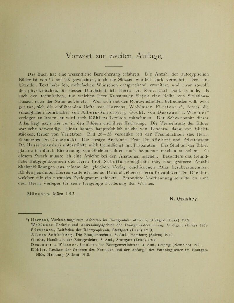 Das Buch hat eine wesentliche Bereicherung erfahren. Die Anzahl der autotypischen Bilder ist von 97 auf 207 gewachsen, auch die Skizzen wurden stark vermehrt. Den ein- leitenden Text habe ich, mehrfachen Wünschen entsprechend, erweitert, und zwar sowohl den physikalischen, für dessen Durchsicht ich Herrn Dr. Rosenthal Dank schulde, als auch den technischen, für welchen Herr Kunstmaler Hajek eine Reihe von Situations- skizzen nach der Natur zeichnete. Wer sich mit den Röntgenstrahlen befreunden will, wird gut tun, sich die einführenden Hefte von Harrass, Wohlauer, Fürstenau*, ferner die vorzüglichen Lehrbücher von Albers-Schönberg, Gocht, von Dessauer u. Wiesner* vorlegen zu lassen, er wird auch Köhlers Lexikon mitnehmen. Der Schwerpunkt dieses Atlas liegt nach wie vor in den Bildern und ihrer Erklärung. Die Vermehrung der Bilder war sehr notwendig. Hinzu kamen hauptsächlich solche von Kindern, dann von Skelet- stücken, ferner von Varietäten, Bild 28—33 verdanke ich der Freundlichkeit des Herrn Zahnarztes Dr. Cieszynski. Die hiesige Anatomie (Prof. Dr. Rückert und Privatdozent Dr. Hasselwander) unterstützte mich freundlichst mit Präparaten. Das Studium der Bilder glaubte ich durch Einstreuung von Skeletansichten noch bequemer machen zu sollen. Zu diesem Zweck musste ich eine Anleihe bei den Anatomen machen. Besonders das freund- liche Entgegenkommen des Herrn Prof. Sobotta- ermöglichte mir, eine grössere Anzahl Skeletabbildungen aus seinem im gleichen Verlag erschienenen Atlas herüberzunehmen. All den genannten Herren statte ich meinen Dank ab, ebenso Herrn Privatdozent Dr. Dietlen, welcher mir ein normales Pyelogramm schickte. Besondere Anerkennung schulde ich auch dem Herrn Verleger für seine freigebige Förderung des Werkes. München, März 1912. R. Grashey. *) Harrass, Vorbereitung zum Arbeiten im Röntgenlaboratorium, Stuttgart (Enke) 1909. Wohlauer, Technik und Anwendungsgebiet der Röntgenuntersuchung, Stuttgart (Enke) 1909. Fürstenau, Leitfaden der Röntgenphysik, Stuttgart (Enke) 1910. Al b e r s-S ch ö n b e rg , Die Röntgentechnik, 3. Aufl., Hamburg (Sillem) 1910. Gocht, Handbuch der Röntgenlehre, 3. Aufl., Stuttgart (Enke) 1911. Dessauer u. Wiesner, Leitfaden des Röntgenverfahrens, 4. Aufl., Leipzig (Nemnich) 1911. Köhler, Lexikon der Grenzen des Normalen und der Anfänge des Pathologischen im Röntgen- bilde, Hamburg (Sillem) 1910.