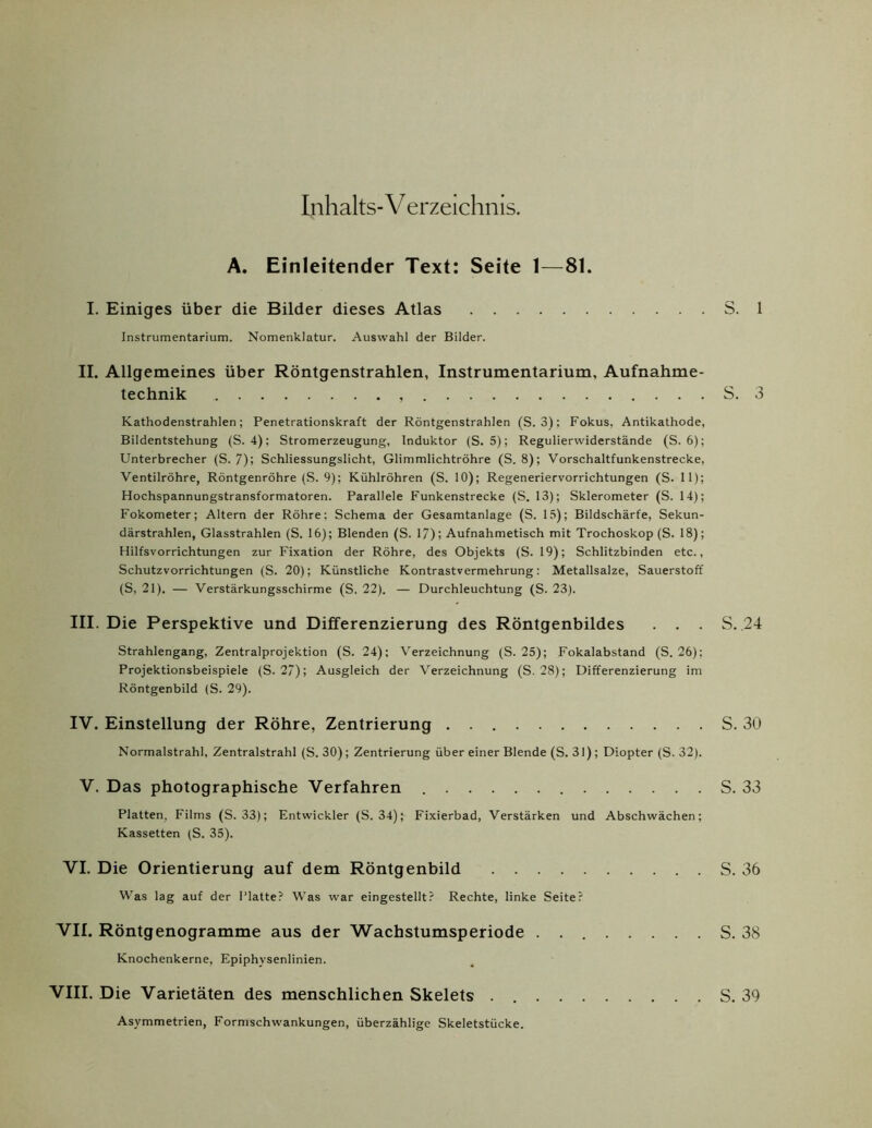 Inhalts-V erzeichnis. A. Einleitender Text: Seite 1—81. I. Einiges über die Bilder dieses Atlas S. 1 Instrumentarium. Nomenklatur. Auswahl der Bilder. II. Allgemeines über Röntgenstrahlen, Instrumentarium, Aufnahme- technik S. 3 Kathodenstrahlen; Penetrationskraft der Röntgenstrahlen (S. 3); Fokus, Antikathode, Bildentstehung (S. 4); Stromerzeugung, Induktor (S. 5); Regulierwiderstände (S. 6); Unterbrecher (S. 7); Schliessungslicht, Glimmlichtröhre (S. 8); Vorschaltfunkenstrecke, Ventilröhre, Röntgenröhre (S. 9); Kühlröhren (S. 10); Regeneriervorrichtungen (S. II); Hochspannungstransformatoren. Parallele Funkenstrecke (S. 13); Sklerometer (S. 14); Fokometer; Altern der Röhre; Schema der Gesamtanlage (S. 15); Bildschärfe, Sekun- därstrahlen, Glasstrahlen (S. 16); Blenden (S. 17); Aufnahmetisch mit Trochoskop (S. 18); Hilfsvorrichtungen zur Fixation der Röhre, des Objekts (S. 19); Schlitzbinden etc., Schutzvorrichtungen (S. 20); Künstliche Kontrastvermehrung: Metallsalze, Sauerstoff (S, 21). — Verstärkungsschirme (S. 22). — Durchleuchtung (S. 23). III. Die Perspektive und Differenzierung des Röntgenbildes . . . S. 24 Strahlengang, Zentralprojektion (S. 24); Verzeichnung (S. 25); Fokalabstand (S. 26); Projektionsbeispiele (S. 27); Ausgleich der Verzeichnung (S. 28); Differenzierung im Röntgenbild (S. 29). IV. Einstellung der Röhre, Zentrierung S. 30 Normalstrahl, Zentralstrahl (S. 30); Zentrierung über einer Blende (S. 31) ; Diopter (S. 32). V. Das photographische Verfahren S. 33 Platten, Films (S. 33); Entwickler (S. 34); Fixierbad, Verstärken und Abschwächen; Kassetten (S. 35). VI. Die Orientierung auf dem Röntgenbild S. 36 Was lag auf der Platte? Was war eingestellt? Rechte, linke Seite? VII. Röntgenogramme aus der Wachstumsperiode S. 38 Knochenkerne, Epiphysenlinien. VIII. Die Varietäten des menschlichen Skelets S. 39 Asymmetrien, Formschwankungen, überzählige Skeletstücke.