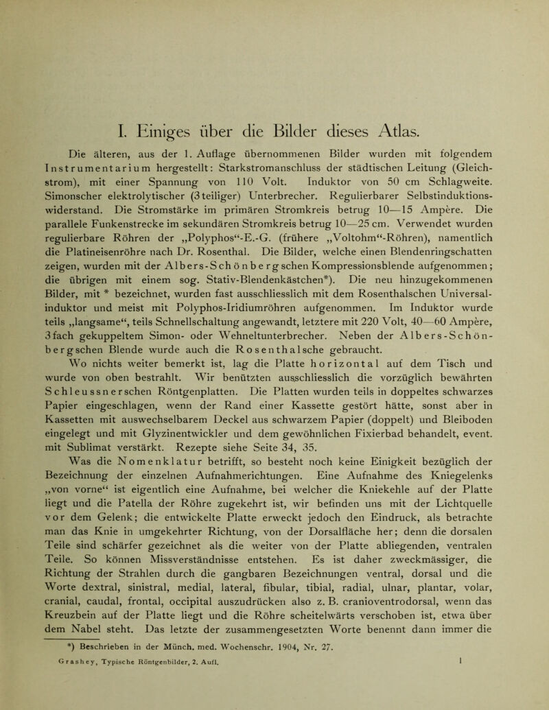 Die älteren, aus der 1. Auflage übernommenen Bilder wurden mit folgendem Instrumentarium hergestellt: Starkstromanschluss der städtischen Leitung (Gleich- strom), mit einer Spannung von 110 Volt. Induktor von 50 cm Schlagweite. Simonscher elektrolytischer (3teiliger) Unterbrecher. Regulierbarer Selbstinduktions- widerstand. Die Stromstärke im primären Stromkreis betrug 10—15 Ampere. Die parallele Funkenstrecke im sekundären Stromkreis betrug 10-—25 cm. Verwendet wurden regulierbare Röhren der ,,Polyphos“-E.-G. (frühere ,,Voltohm“-Röhren), namentlich die Platineisenröhre nach Dr. Rosenthal. Die Bilder, welche einen Blendenringschatten zeigen, wurden mit der Albers-S ch ö n b e rg sehen Kompressionsblende aufgenommen; die übrigen mit einem sog. Stativ-Blendenkästchen*). Die neu hinzugekommenen Bilder, mit * bezeichnet, wurden fast ausschliesslich mit dem Rosenthalschen Universal- induktor und meist mit Polyphos-Iridiumröhren aufgenommen. Im Induktor wurde teils „langsame“, teils Schnellschaltung angewandt, letztere mit 220 Volt, 40—60 Ampere, 3fach gekuppeltem Simon- oder Wehneltunterbrecher. Neben der A lb er s-Sc h ön- bergschen Blende wurde auch die Ro senthaIsche gebraucht. Wo nichts weiter bemerkt ist, lag die Platte horizontal auf dem Tisch und wurde von oben bestrahlt. Wir benützten ausschliesslich die vorzüglich bewährten S c h 1 e u s s n e r sehen Röntgenplatten. Die Platten wurden teils in doppeltes schwarzes Papier eingeschlagen, wenn der Rand einer Kassette gestört hätte, sonst aber in Kassetten mit auswechselbarem Deckel aus schwarzem Papier (doppelt) und Bleiboden eingelegt und mit Glyzinentwickler und dem gewöhnlichen Fixierbad behandelt, event. mit Sublimat verstärkt. Rezepte siehe Seite 34, 35. Was die Nomenklatur betrifft, so besteht noch keine Einigkeit bezüglich der Bezeichnung der einzelnen Aufnahmerichtungen. Eine Aufnahme des Kniegelenks „von vorne“ ist eigentlich eine Aufnahme, bei welcher die Kniekehle auf der Platte liegt und die Patella der Röhre zugekehrt ist, wir befinden uns mit der Lichtquelle vor dem Gelenk; die entwickelte Platte erweckt jedoch den Eindruck, als betrachte man das Knie in umgekehrter Richtung, von der Dorsalfläche her; denn die dorsalen Teile sind schärfer gezeichnet als die weiter von der Platte abliegenden, ventralen Teile. So können Missverständnisse entstehen. Es ist daher zweckmässiger, die Richtung der Strahlen durch die gangbaren Bezeichnungen ventral, dorsal und die Worte dextral, sinistral, medial, lateral, fibular, tibial, radial, ulnar, plantar, volar, cranial, caudal, frontal, occipital auszudrücken also z. B. cranioventrodorsal, wenn das Kreuzbein auf der Platte liegt und die Röhre scheitelwärts verschoben ist, etwa über dem Nabel steht. Das letzte der zusammengesetzten Worte benennt dann immer die *) Beschrieben in der Münch, med. Wochenschr. 1904, Nr. 27. Grashey, Typische Röntgenbilder, 2. Aufl. 1