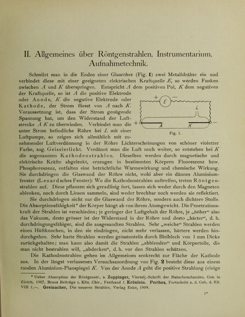 Aufnahmetechnik. Schmilzt man in die Enden einer Glasröhre (Fig. 1) zwei Metalldrähte ein und verbindet diese mit einer geeigneten elektrischen Kraftquelle E, so werden Funken zwischen A und K überspringen. Entspricht A dem positiven Pol, K dem negativen der Kraftquelle, so ist A die positive Elektrode oder Anode, K die negative Elektrode oder Kathode, der Strom fliesst von A nach K. Voraussetzung ist, dass der Strom genügende Spannung hat, um den Widerstand der Luft- strecke A K zu überwinden. Verbindet man die unter Strom befindliche Röhre bei L mit einer „. Fig. 1. Luftpumpe, so zeigen sich allmählich mit zu- nehmender Luftverdünnung in der Röhre Lichterscheinungen von schöner violetter Farbe, sog. Geisslerlicht. Verdünnt man die Luft noch weiter, so entstehen bei K die sogenannten Kathodenstrahlen. Dieselben werden durch magnetische und elektrische Kräfte abgelenkt, erzeugen in bestimmten Körpern Fluoreszenz bzw. Phosphoreszenz, entfalten eine beträchtliche Wärmewirkung und chemische Wirkung. Sie durchdringen die Glaswand der Röhre nicht, wohl aber ein dünnes Aluminium- fenster (L e n ar d sches Fenster): Wo die Kathodenstrahlen auftreffen, treten Röntgen- strahlen auf. Diese pflanzen sich geradlinig fort, lassen sich weder durch den Magneten ablenken, noch durch Linsen sammeln, sind weder brechbar noch werden sie reflektiert. Sie durchdringen nicht nur die Glaswand der Röhre, sondern auch dichtere Stoffe. Die Absorptionsfähigkeit* der Körper hängt ab von ihrem Atomgewicht. Die Penetrations- kraft der Strahlen ist verschieden; je geringer der Luftgehalt der Röhre, je „höher“ also das Vakuum, desto grösser ist der Widerstand in der Röhre und desto „härter“, d. h. durchdringungsfähiger, sind die ausgesandten Strahlen. Sehr „weiche“ Strahlen werden einen Hüftknochen, in den sie eindringen, nicht mehr verlassen, härtere werden hin- durchgehen. Sehr harte Strahlen werden grösstenteils durch Bleiblech von 1 mm Dicke zurückgehalten; man kann also damit die Strahlen „abblenden“ und Körperteile, die man nicht bestrahlen will, „abdecken“, d. h. vor den Strahlen schützen. Die Kathodenstrahlen gehen im Allgemeinen senkrecht zur Fläche der Kathode aus. In der längst verlassenen Versuchsanordnung von Fig. 3 besteht diese aus einem runden Aluminium-Planspiegel K. Von der Anode A geht die positive Strahlung (einige * Ueber Absorption der Röntgenstr., s. Zuppinger, Viertelj.-Schrift der Naturforschenden, Ges. in Zürich, 1907, Bruns Beiträge z. Klin. Chir., Festband f. Krönlein. Perthes, Fortschritt a. d. Geb. d. RS. VIII 1.—. Greinacher, Die neueren Strahlen, Verlag Enke, 1909. 1*