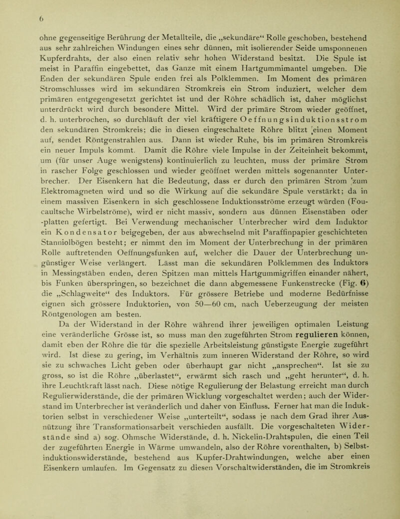 ohne gegenseitige Berührung der Metallteile, die „sekundäre“ Rolle geschoben, bestehend aus sehr zahlreichen Windungen eines sehr dünnen, mit isolierender Seide umsponnenen Kupferdrahts, der also einen relativ sehr hohen Widerstand besitzt. Die Spule ist meist in Paraffin eingebettet, das Ganze mit einem Hartgummimantel umgeben. Die Enden der sekundären Spule enden frei als Polklemmen. Im Moment des primären Stromschlusses wird im sekundären Stromkreis ein Strom induziert, welcher dem primären entgegengesetzt gerichtet ist und der Röhre schädlich ist, daher möglichst unterdrückt wird durch besondere Mittel. Wird der primäre Strom wieder geöffnet, d. h. unterbrochen, so durchläuft der viel kräftigere O e ffn u n g s i n duk ti on sst ro m den sekundären Stromkreis; die in diesen eingeschaltete Röhre blitzt Tinen Moment auf, sendet Röntgenstrahlen aus. Dann ist wieder Ruhe, bis im primären Stromkreis ein neuer Impuls kommt. Damit die Röhre viele Impulse in der Zeiteinheit bekommt, um (für unser Auge wenigstens) kontinuierlich zu leuchten, muss der primäre Strom in rascher Folge geschlossen und wieder geöffnet werden mittels sogenannter Unter- brecher. Der Eisenkern hat die Bedeutung, dass er durch den primären Strom zum Elektromagneten wird und so die Wirkung auf die sekundäre Spule verstärkt; da in einem massiven Eisenkern in sich geschlossene Induktionsströme erzeugt würden (Fou- caultsche Wirbelströme), wird er nicht massiv, sondern aus dünnen Eisenstäben oder -platten gefertigt. Bei Verwendung mechanischer Unterbrecher wird dem Induktor ein Kondensator beigegeben, der aus abwechselnd mit Paraffinpapier geschichteten Stanniolbögen besteht; er nimmt den im Moment der Unterbrechung in der primären Rolle auftretenden Oeffnungsfunken auf, welcher die Dauer der Unterbrechung un- günstiger Weise verlängert. Lässt man die sekundären Polklemmen des Induktors in Messingstäben enden, deren Spitzen man mittels Hartgummigriffen einander nähert, bis Funken überspringen, so bezeichnet die dann abgemessene Funkenstrecke (Fig. 6) die „Schlagweite“ des Induktors. Für grössere Betriebe und moderne Bedürfnisse eignen sich grössere Induktorien, von 50—60 cm, nach Ueberzeugung der meisten Röntgenologen am besten. Da der Widerstand in der Röhre während ihrer jeweiligen optimalen Leistung eine veränderliche Grösse ist, so muss man den zugeführten Strom regulieren können, damit eben der Röhre die für die spezielle Arbeitsleistung günstigste Energie zugeführt wird. Ist diese zu gering, im Verhältnis zum inneren Widerstand der Röhre, so wird sie zu schwaches Licht geben oder überhaupt gar nicht „ansprechen“. Ist sie zu gross, so ist die Röhre „überlastet“, erwärmt sich rasch und „geht herunter“, d. h. ihre Leuchtkraft lässt nach. Diese nötige Regulierung der Belastung erreicht man durch Regulierwiderstände, die der primären Wicklung vorgeschaltet werden; auch der Wider- stand im Unterbrecher ist veränderlich und daher von Einfluss. Ferner hat man die Induk- torien selbst in verschiedener Weise „unterteilt“, sodass je nach dem Grad ihrer Aus- nützung ihre Transformationsarbeit verschieden ausfällt. Die vorgeschalteten Wider- stände sind a) sog. Ohmsche Widerstände, d. h. Nickelin-Drahtspulen, die einen Teil der zugeführten Energie in Wärme umwandeln, also der Röhre vorenthalten, b) Selbst- induktionswiderstände, bestehend aus Kupfer-Drahtwindungen, welche aber einen Eisenkern umlaufen. Im Gegensatz zu diesen Vorschaltwiderständen, die im Stromkreis