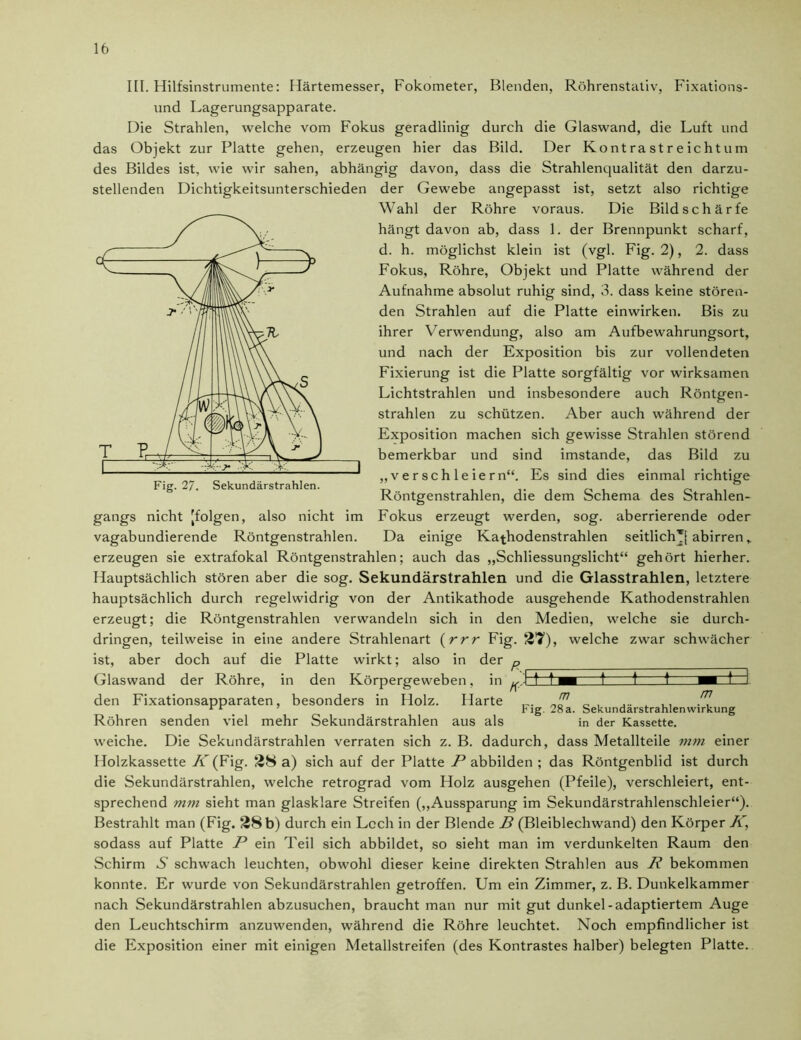 III. Hilfsinstrumente: Härtemesser, Fokometer, Blenden, Röhrenstativ, Fixations- und Lagerungsapparate. Die Strahlen, welche vom Fokus geradlinig durch die Glaswand, die Luft und das Objekt zur Platte gehen, erzeugen hier das Bild. Der Ko nt ra st r e icht u m des Bildes ist, wie wir sahen, abhängig davon, dass die Strahlenqualität den darzu- stellenden Dichtigkeitsunterschieden der Gewebe angepasst ist, setzt also richtige Wahl der Röhre voraus. Die Bildschärfe hängt davon ab, dass 1. der Brennpunkt scharf, d. h. möglichst klein ist (vgl. Fig. 2), 2. dass Fokus, Röhre, Objekt und Platte während der Aufnahme absolut ruhig sind, 3. dass keine stören- den Strahlen auf die Platte einwirken. Bis zu ihrer Verwendung, also am Aufbewahrungsort, und nach der Exposition bis zur vollendeten Fixierung ist die Platte sorgfältig vor wirksamen Lichtstrahlen und insbesondere auch Röntgen- strahlen zu schützen. Aber auch während der Exposition machen sich gewisse Strahlen störend bemerkbar und sind imstande, das Bild zu „verschleiern“. Es sind dies einmal richtige Röntgenstrahlen, die dem Schema des Strahlen- gangs nicht [folgen, also nicht im Fokus erzeugt werden, sog. aberrierende oder vagabundierende Röntgenstrahlen. Da einige Kathodenstrahlen seitlich*[ abirren erzeugen sie extrafokal Röntgenstrahlen; auch das „Schliessungslicht“ gehört hierher. Hauptsächlich stören aber die sog. Sekundärstrahlen und die Glasstrahlen, letztere hauptsächlich durch regelwidrig von der Antikathode ausgehende Kathodenstrahlen erzeugt; die Röntgenstrahlen verwandeln sich in den Medien, welche sie durch- dringen, teilweise in eine andere Strahlenart (rrr Fig. 27), welche zwar schwächer ist, aber doch auf die Platte wirkt; also in der p Glaswand der Röhre, in den Körpergeweben, in n 1 f t M ! t f den Fixationsapparaten, besonders in Holz. Harte Röhren senden viel mehr Sekundärstrahlen aus als weiche. Die Sekundärstrahlen verraten sich z. B. dadurch, dass Metallteile mm einer Holzkassette K (Fig. 28 a) sich auf der Platte P abbilden ; das Röntgenblid ist durch die Sekundärstrahlen, welche retrograd vom Holz ausgehen (Pfeile), verschleiert, ent- sprechend mm sieht man glasklare Streifen („Aussparung im Sekundärstrahlenschleier“). Bestrahlt man (Fig. 28 b) durch ein Lcch in der Blende D (Bleiblechwand) den Körper K, sodass auf Platte P ein Teil sich abbildet, so sieht man im verdunkelten Raum den Schirm S schwach leuchten, obwohl dieser keine direkten Strahlen aus R bekommen konnte. Er wurde von Sekundärstrahlen getroffen. Um ein Zimmer, z. B. Dunkelkammer nach Sekundärstrahlen abzusuchen, braucht man nur mit gut dunkel-adaptiertem Auge den Leuchtschirm anzuwenden, während die Röhre leuchtet. Noch empfindlicher ist die Exposition einer mit einigen Metallstreifen (des Kontrastes halber) belegten Platte. m m Fig. 28a. Sekundärstrahlenwirkung in der Kassette.
