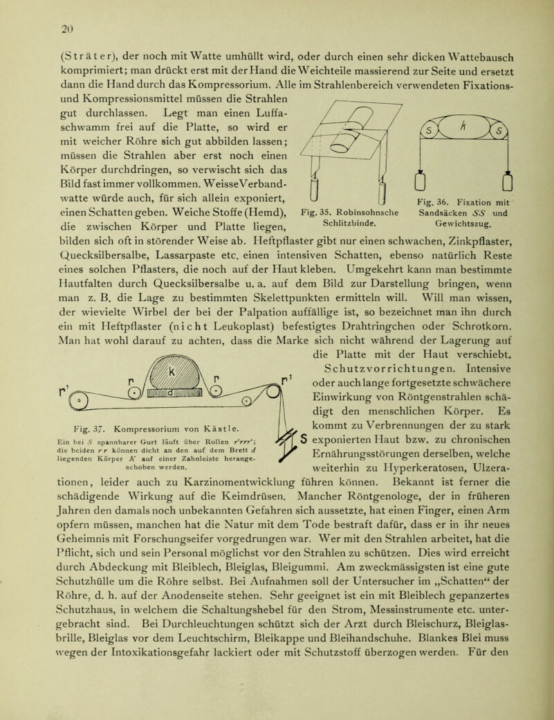 (Sträter), der noch mit Watte umhüllt wird, oder durch einen sehr dicken Wattebausch komprimiert; man drückt erst mit der Hand die Weichteile massierend zur Seite und ersetzt dann die Hand durch das Kompressorium. Alle im Strahlenbereich verwendeten Fixations- und Kompressionsmittel müssen die Strahlen gut durchlassen. Legt man einen Luffa- schwamm frei auf die Platte, so wird er mit weicher Röhre sich gut abbilden lassen; müssen die Strahlen aber erst noch einen Körper durchdringen, so verwischt sich das Bild fast immer vollkommen. WeisseVerband- k 0 Q Fig. 35. Robinsohnsche Schlitzbinde. Fig. 36. Fixation mit Sandsäcken .S.S' und Gewichtszug. watte würde auch, für sich allein exponiert, einen Schatten geben. Weiche Stoffe (Hemd), die zwischen Körper und Platte liegen, bilden sich oft in störender Weise ab. Heftpflaster gibt nur einen schwachen, Zinkpflaster, Quecksilbersalbe, Lassarpaste etc. einen intensiven Schatten, ebenso natürlich Reste eines solchen Pflasters, die noch auf der Haut kleben. Umgekehrt kann man bestimmte Hautfalten durch Quecksilbersalbe u. a. auf dem Bild zur Darstellung bringen, wenn man z. B. die Lage zu bestimmten Skelettpunkten ermitteln will. Will man wissen, der wievielte Wirbel der bei der Palpation auffällige ist, so bezeichnet man ihn durch ein mit Heftpflaster (nicht Leukoplast) befestigtes Drahtringchen oder Schrotkorn. Man hat wohl darauf zu achten, dass die Marke sich nicht während der Lagerung auf die Platte mit der Haut verschiebt. Schutzvorrichtungen. Intensive oder auch lange fortgesetzte schwächere Einwirkung von Röntgenstrahlen schä- digt den menschlichen Körper. Es kommt zu Verbrennungen der zu stark exponierten Haut bzw. zu chronischen Ernährungsstörungen derselben, welche weiterhin zu Hyperkeratosen, Ulzera- tionen, leider auch zu Karzinomentwicklung führen können. Bekannt ist ferner die schädigende Wirkung auf die Keimdrüsen. Mancher Röntgenologe, der in früheren Jahren den damals noch unbekannten Gefahren sich aussetzte, hat einen Finger, einen Arm opfern müssen, manchen hat die Natur mit dem Tode bestraft dafür, dass er in ihr neues Geheimnis mit Forschungseifer vorgedrungen war. Wer mit den Strahlen arbeitet, hat die Pflicht, sich und sein Personal möglichst vor den Strahlen zu schützen. Dies wird erreicht durch Abdeckung mit Bleiblech, Bleiglas, Bleigummi. Am zweckmässigsten ist eine gute Schutzhülle um die Röhre selbst. Bei Aufnahmen soll der Untersucher im „Schatten“ der Röhre, d. h. auf der Anodenseite stehen. Sehr geeignet ist ein mit Bleiblech gepanzertes Schutzhaus, in welchem die Schaltungshebel für den Strom, Messinstrumente etc. unter- gebracht sind. Bei Durchleuchtungen schützt sich der Arzt durch Bleischurz, Bleiglas- brille, Bleiglas vor dem Leuchtschirm, Bleikappe und Bleihandschuhe. Blankes Blei muss wegen der Intoxikationsgefahr lackiert oder mit Schutzstoff überzogen werden. Für den Fig. 37. Kompressorium von Kästle. Ein bei S spannbarer Gurt läuft über Rollen ryrrr'\ die beiden rr können dicht an den auf dem Brett d liegenden Körper K auf einer Zahnleiste herange- schoben werden.