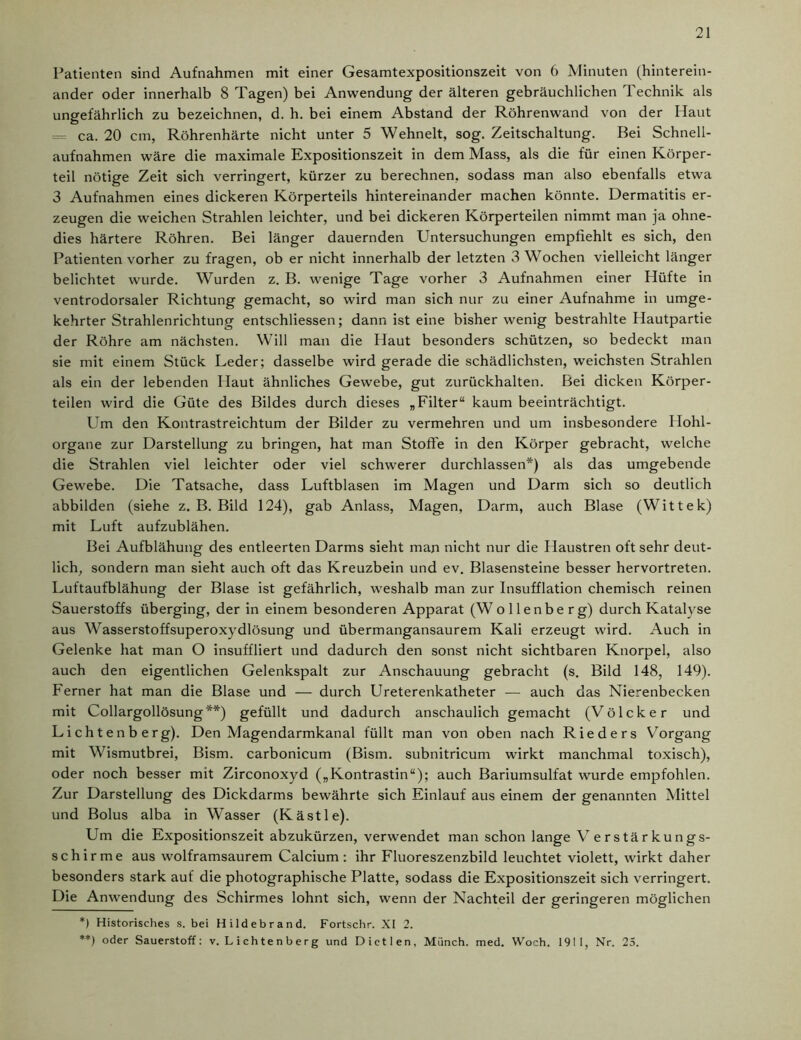 Patienten sind Aufnahmen mit einer Gesamtexpositionszeit von 6 Minuten (hinterein- ander oder innerhalb 8 Tagen) bei Anwendung der älteren gebräuchlichen Technik als ungefährlich zu bezeichnen, d. h. bei einem Abstand der Röhrenwand von der Haut = ca. 20 cm, Röhrenhärte nicht unter 5 Wehnelt, sog. Zeitschaltung. Bei Schnell- aufnahmen wäre die maximale Expositionszeit in dem Mass, als die für einen Körper- teil nötige Zeit sich verringert, kürzer zu berechnen, sodass man also ebenfalls etwa 3 Aufnahmen eines dickeren Körperteils hintereinander machen könnte. Dermatitis er- zeugen die weichen Strahlen leichter, und bei dickeren Körperteilen nimmt man ja ohne- dies härtere Röhren. Bei länger dauernden Untersuchungen empfiehlt es sich, den Patienten vorher zu fragen, ob er nicht innerhalb der letzten 3 Wochen vielleicht länger belichtet wurde. Wurden z. B. wenige Tage vorher 3 Aufnahmen einer Hüfte in ventrodorsaler Richtung gemacht, so wird man sich nur zu einer Aufnahme in umge- kehrter Strahlenrichtung entschliessen; dann ist eine bisher wenig bestrahlte Hautpartie der Röhre am nächsten. Will man die Haut besonders schützen, so bedeckt man sie mit einem Stück Leder; dasselbe wird gerade die schädlichsten, weichsten Strahlen als ein der lebenden Haut ähnliches Gewebe, gut zurückhalten. Bei dicken Körper- teilen wird die Güte des Bildes durch dieses „Filter“ kaum beeinträchtigt. Um den Kontrastreichtum der Bilder zu vermehren und um insbesondere Hohl- organe zur Darstellung zu bringen, hat man Stoffe in den Körper gebracht, welche die Strahlen viel leichter oder viel schwerer durchlassen*) als das umgebende Gewebe. Die Tatsache, dass Luftblasen im Magen und Darm sich so deutlich abbilden (siehe z. B. Bild 124), gab Anlass, Magen, Darm, auch Blase (Wittek) mit Luft aufzublähen. Bei Aufblähung des entleerten Darms sieht man nicht nur die Haustren oft sehr deut- lich, sondern man sieht auch oft das Kreuzbein und ev. Blasensteine besser hervortreten. Luftaufblähung der Blase ist gefährlich, weshalb man zur Insufflation chemisch reinen Sauerstoffs überging, der in einem besonderen Apparat (Wollenberg) durch Katalyse aus Wasserstoffsuperoxydlösung und übermangansaurem Kali erzeugt wird. Auch in Gelenke hat man O insuffliert und dadurch den sonst nicht sichtbaren Knorpel, also auch den eigentlichen Gelenkspalt zur Anschauung gebracht (s. Bild 148, 149). Ferner hat man die Blase und — durch Ureterenkatheter — auch das Nierenbecken mit Collargollösung**) gefüllt und dadurch anschaulich gemacht (Völcker und Lichtenb erg). Den Magendarmkanal füllt man von oben nach Rieders Vorgang mit Wismutbrei, Bism. carbonicum (Bism. subnitricum wirkt manchmal toxisch), oder noch besser mit Zirconoxyd („Kontrastin“); auch Bariumsulfat wurde empfohlen. Zur Darstellung des Dickdarms bewährte sich Einlauf aus einem der genannten Mittel und Bolus alba in Wasser (Kästle). Um die Expositionszeit abzukürzen, verwendet man schon lange Verstärkungs- schirme aus wolframsaurem Calcium: ihr Fluoreszenzbild leuchtet violett, wirkt daher besonders stark auf die photographische Platte, sodass die Expositionszeit sich verringert. Die Anwendung des Schirmes lohnt sich, wenn der Nachteil der geringeren möglichen *) Historisches s. bei Hildebrand. Fortschr. XI 2. **) oder Sauerstoff: v. L i ch t e n b e r g und Dietlen, Münch, med. Woch. 1911, Nr. 25.